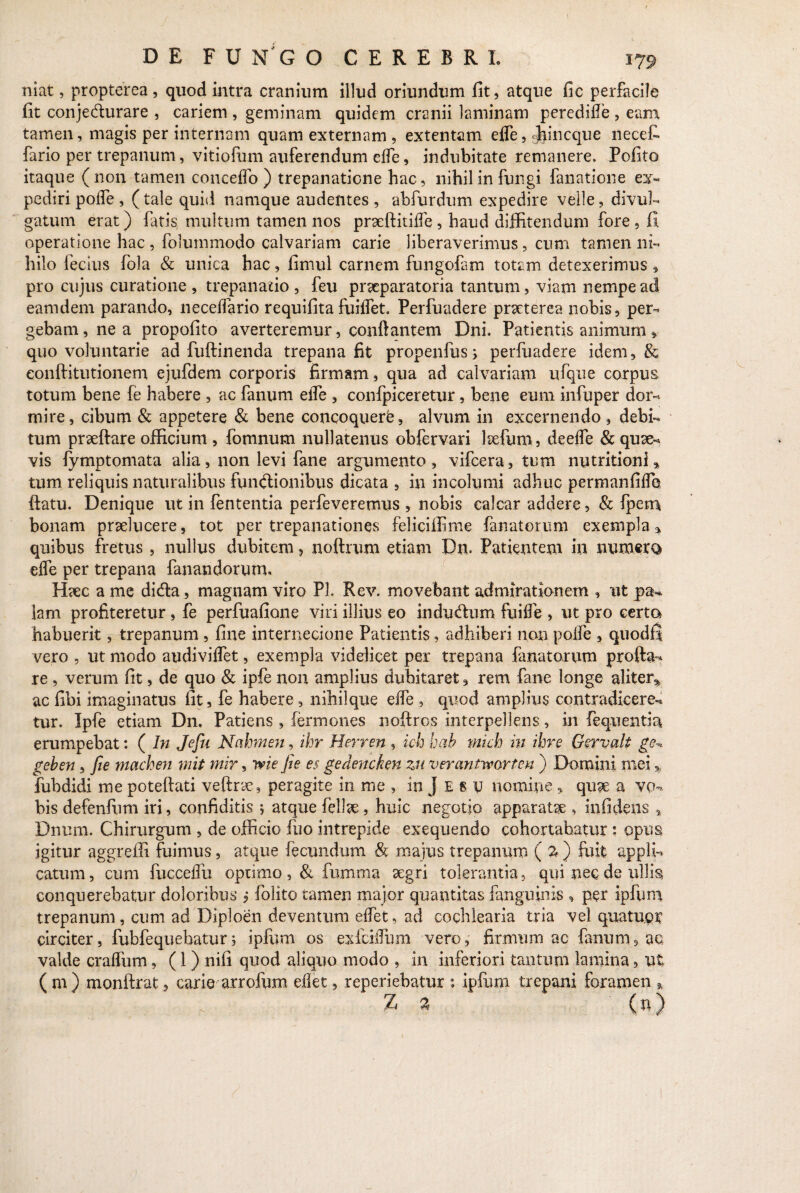 niat, propterea, quod intra cranium illud oriundum fit, atque fic perfacile fit conje&urare , cariem , geminam quidem cranii laminam peredifle, eam tamen, magis per internam quam externam , extentam efle, «jjjincque necet fario per trepanum, vitiofum auferendum elfe, indubitate remanere. Pofito itaque (non tamen conceflo ) trepanatione hac, nihil in fungi fanatione ex¬ pediri poife , (tale quid namque audentes , abfurdum expedire velle, divul¬ gatum erat) fatis multum tamen nos pmeftitiife , haud diffitendum fore, fi operatione hac , folummodo calvariam carie liberaverimus, cum tamen ni¬ hilo fecius fola & unica hac, fimul carnem fungofam totam detexerimus , pro cujus curatione , trepanatio , feu praeparatoria tantum, viam nempe ad eamdem parando, neceffario requifita fuiffet. Perfuadere praeterea nobis, per¬ gebam, ne a propofito averteremur, conflantem Dni. Patientis animum * quo voluntarie ad fuftinenda trepana fit propenfus; perfuadere idem, & eonftitutionem ejufdem corporis firmam, qua ad calvariam ufque corpus totum bene {e habere , ac fanum elfe , confpiceretur, bene eum infuper dor¬ mire, cibum & appetere & bene concoquere, alvum in excernendo, debi¬ tum prseftare officium , fomnum nullatenus obfervari lrefum, deeife & quae¬ vis fymptomata alia, non levi fane argumento, vifcera, tum nutritioni» tum reliquis naturalibus functionibus dicata , in incolumi adhuc permanfiifo flatu. Denique ut in fententia perfeveremus , nobis calcar addere, & Ipem bonam praelucere, tot per trepanationes feliciffime fanatorum exempla * quibus fretus , nullus dubitem, noftrum etiam Dn. Patientem in numero elfe per trepana fanandorum. Haec a me diefla, magnam viro Pl. Rev. movebant admirationem , ut pa¬ lam profiteretur, fe perfuafione viri illius eo indu&um fuilfe , ut pro certa habuerit, trepanum , fine internecione Patientis, adhiberi non poife , quodfi vero , ut modo audiviifet, exempla videlicet per trepana fanatorum profla¬ re , verum fit, de quo & ipfe non amplius dubitaret, rem fane longe aliter^ ac fibi imaginatus fit, fe habere, nihilque eife , quod amplius contradicere¬ tur. Ipfe etiam Dn. Patiens , termones noftros interpellens, in fequentia erumpebat: ( In Jefu Nahmen, ihr Herren, ich hab mich m ihre Gcrvalt ge^ geben, fie machen mit mir, ivie fie es gedencken zu verantworten ) Domini mei fubdidi me poteftati veftryc, peragite in me , in J E 8 v nomine , quae a vo¬ bis defenfum iri, confiditis j atque felise, huic negotio apparatae , infidens % Dnum. Chirurgum , de officio fuo intrepide exequendo cohortabatur: opus igitur aggreffi fuimus, atque fecundum & majus trepanum ( % ) fuit appli¬ catum, cum fucceflu optimo , & fumma aegri tolerantia, qui nec de ullis conquerebatur doloribus , folito tamen major quantitas fanguinis , per ipfum trepanum, cum ad Diploen deventum eifet, ad cochlearia tria vel quatupr circiter, fubfequebatur5 ipfum os exfciifum vero, firmum ac fanum, ac valde craflum, (1) nili quod aliquo modo , in inferiori tantum lamina, ut ( m ) monftrat, carie arrofum eilet, reperiebatur : ipfum trepani foramen * Z 3 (n)