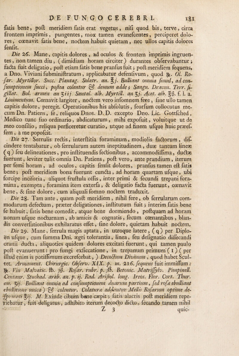 fatis bene, poft meridiem fatis erat vegetus, nifi quod bis, terve, circa frontem imprimis, pungentes, mox tamen evanefcentes, perciperet dolo- res, coenavit fatis bene , nodem habuit quietam, nec ullos capitis dolores fenfit. Die 26. Mane, capitis dolores , ad oculos & frontem imprimis ingruen¬ tes , non tamen diu , (dimidiam horam circiter) durantes obfervabantur» fada fuit deligatio, poft etiam fatis bene pranfus fuit ; poft meridiem fequens, a Dno. Viviani fubminiftratum, applicabatur defenfivum, quod ifc. 01. Ro~ ■-far. Myrti Itor. Succ. Flant ag. Solatr. an. %j. Bulliant omnia fimuly ad coju fumationem fucci, poflea colentur & demum adde y Sangu. Dracon. Terr. Jf gillat. Bol. armen an 5 i ij Rantal. alb. Myrtili, an $j. Acet. alb. § fi. £ 1. ai Linimentum. Coenavit largiter, nodem vero infomnem fere, fine ullo tamen capitis dolore, peregit. Operationibus his abfolutis 3 feorfum collocutus me» cum D11. Patiens, fe, reliquos Dnos. D. D. excepto Dno. Lic. Gottfched, Medico tunc fuo ordinario, abdicaturum , mihi expofuit, voluitque ut de meo confilio, reliqua perficeretur curatio , utque ad finem ufque huic praeefe fem , a me popofcit. Die 27. Serrulis redis, interftitia foraminum, modiolis fadorum, di£ eindere tentabatur, ob ferrularum autem ineptitudinem, duae tantum lineae ( q ) feu delineationes, pro inftituendis fedionibus , accommodiftima, dudae fuerunt, leviter tulit omnia D11, Patiens, poft vero, ante prandium, iterum per femi horam , ad oculos, capitis fenfit dolores, pranfus tamen eft fatis bene j poft meridiem bona fuerunt eunda, ad horam quartam ufque, ubi forcipe inciforia, aliquot fruftula ollis , inter primi & fecundi trepani fora¬ mina , exempta, foramina item exterfa, & deligatio fada fuerunt, coenavit bene, & fine dolore, cum aliquali fomno nodem traduxit. Die 28. Tam ante , quam poft meridiem , nihil fere, ob ferrularum com modarum defedum, praeter deligationes, inftitutum fuit j Jnterim fatis bene fe habuit, fatis bene comedit, atque bene dormiendo , poftquam ad horam nonam ufque nodurnam, ab amicis & cognatis, fecum coenantibus , blan- dis converfationibus exhilaratus elfet, fine dolore, quietam habuit nodem*, Die 29. Mane, ferrula magis aptata, in utroque latere , (q) per Diplo¬ en ufque , cum fumma Dni, aegri tolerantia, linea, feu defignatio dilfecandi cranii duda, aliquoties quidem dolores excitati fuerunt, qui tamen paulo poft evanuerunt : pro fungi exficcatione, in trepanum primum ( 1) ( per illud enim is potifiimum excrefcebat, ) Deco&um Divinum , quod habet Scul- tet. Armament. Chirurgic. Obferv. XIX. p. m. 216. fequens fuit immilfum : pc. Vin Malvatic. fb. )fi. Rofar. rubr. p. jfi. Betonic. Matrijfylv. Pimpinell. Centaur. Stcechad. arab. an. p- ij- Rad. Arifiol. long. Ireos. Flor. Cort. Thur. an. <yij. Bulliant omnia ad confumptionem duarum partium, fed rofa ebulliant ebullitione unica ) fgj colentur. Colatura addantur Mellk Rofarum optime de~ fpvrnati %ij. M- Exinde cibum bene caepit > fatis alacris poft meridiem repe- riebatur, fuit deligatus, adhibito iterum decodo dido, fecando tamen nihil