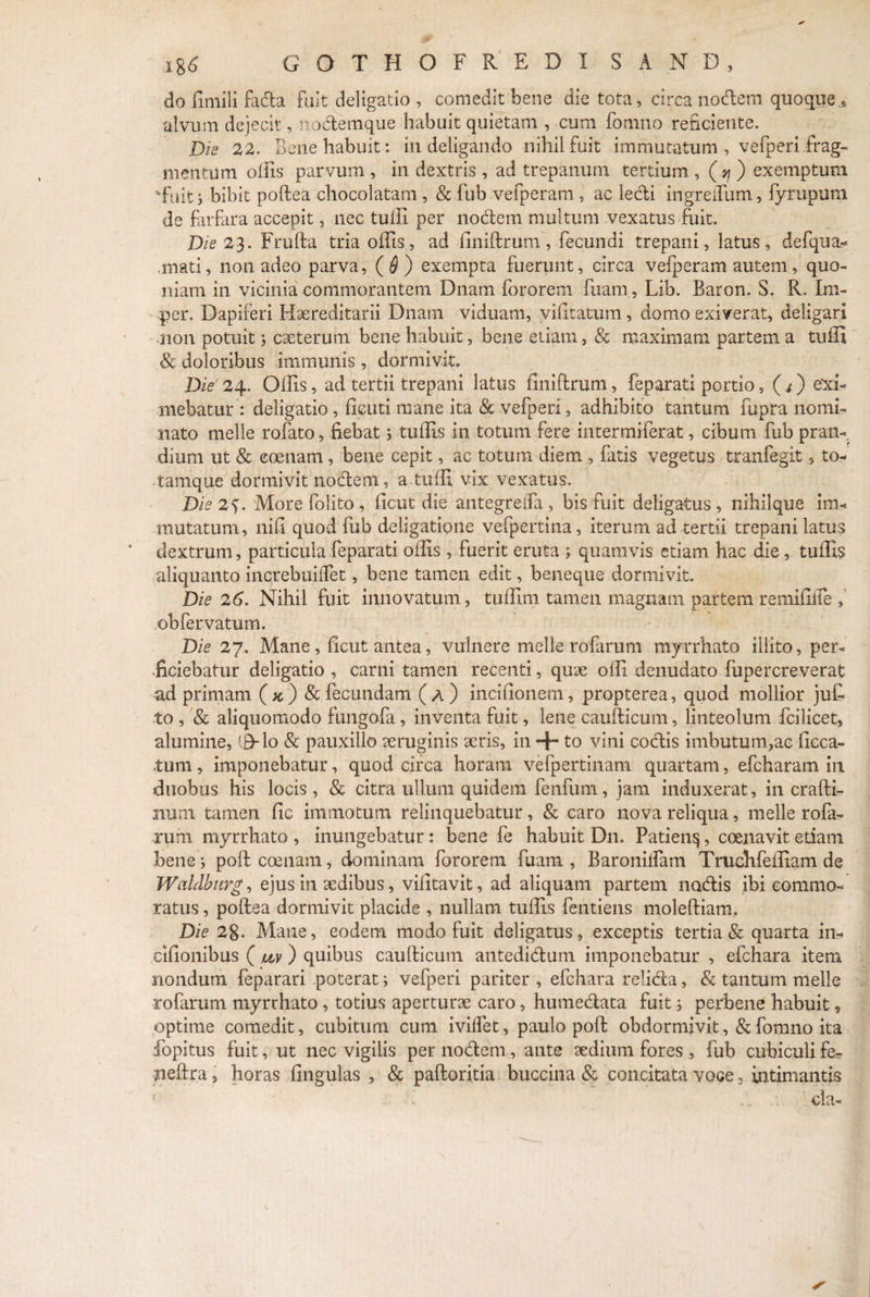 do fimili fada fuit deligatio , comedit bene die tota, circa nodem quoquej, alvum dejecit, nodemque habuit quietam , cum fomno reficiente. Dis 22. Bene habuit. m delibando nihil fu.it immutatum , velperi.trag— mentum olfis parvum , in dextris , ad trepanum tertium , ( yj ) exemptum ‘Fuit s bibit poftea chocolatam , & fub vefperam, ac ledi ingreiTum, fyrupum de farfara accepit, nec tulfi per nodem multum vexatus fuit. Dis 23. Frufta tria olfis, ad finiftrum, fecundi trepani, latus, defqua- .mati, non adeo parva, ($) exempta fuerunt, circa velperam autem, quo¬ niam in vicinia commorantem Dnam fororem fuam, Lib. Baron. S. R. Im- per. Dapiferi Hxreditarii Dnam viduam, vilitatum, domo exiverat, deligari non potuit; exterum bene habuit, bene etiam, & maximam partem a tufii & doloribus immunis , dormivit» Die 24. Olfis, ad tertii trepani latus finiftrum, feparati portio, (i) exi¬ mebatur: deligatio, fieuti mane ita & vefperi, adhibito tantum fupra nomi¬ nato meile rofato, fiebat 5 tulfis In totum fere intermiferat, cibum fub pran¬ dium ut & coenam, bene cepit, ac totum diem , fatis vegetus tranfegit, to- tamque dormivit nodem, a tulfi vix vexatus. Die 2*). More folito , ficut die antegrelfa , bis fuit deligatus , nihilque im¬ mutatum, nifi quod fub deligatipne vefpertina, iterum ad tertii trepani latus dextrum, particula feparati olfis , fuerit eruta ; quamvis etiam hac die, tulfis aliquanto increbuilTet, bene tamen edit, heneque dormivit. Die 26. Nihil fuit innovatum, tulfim tamen magnam partem remifilTe f obfervatum. Die 27. Mane, ficut antea, vulnere meile rofarum myrrhato illito, per¬ ficiebatur deligatio , carni tamen recenti, qux olfi denudato fupercreverafc ad primam (#) & fecundam (a) incifionem, propterea, quod mollior ju£ to , & aliquomodo fungofa, inventa fuit, lene caufticum, linteolum fcilicet, alumine, (B-lo & pauxillo xruginis xris, in + to vini codis imbutum,ae lieca- tum, imponebatur, quod circa horam vefpertinam quartam, efcharam in duobus his locis, & citra ullum quidem fenfum, jam induxerat, in crafti- mim tamen fic immotum relinquebatur, & caro nova reliqua, meile rofa¬ rum myrrhato , inungebatur: bene fe habuit Dn. Patien^, coenavit etiam bene; poft coenam, dominam fororem fuam , Baroniifam Trudifeffiam de Waldburg, ejus in xdibus, vifitavit, ad aliquam partem nodis ibi commo¬ ratus , poftea dormivit placide , nullam tulfis fentiens moleftiam. Die 28. Mane, eodem modo fuit deligatus, exceptis tertia & quarta in- cilionibus ( uv) quibus caufticum antedidum imponebatur , efchara item nondum feparari poterat; vefperi pariter , efchara relida, & tantum meile rofarum myrrhato, totius aperturx caro, humedata fuit i perbene habuit, optime comedit, cubitum cum ivilfet, paulo poft obdormivit, & fomno ita fopitus fuit, ut nec vigilis per nodem, ante sedium fores, fub cubiculife- neftra, horas lingulas , & paftoritia buccina & concitata voce 3 intimantis f k da-