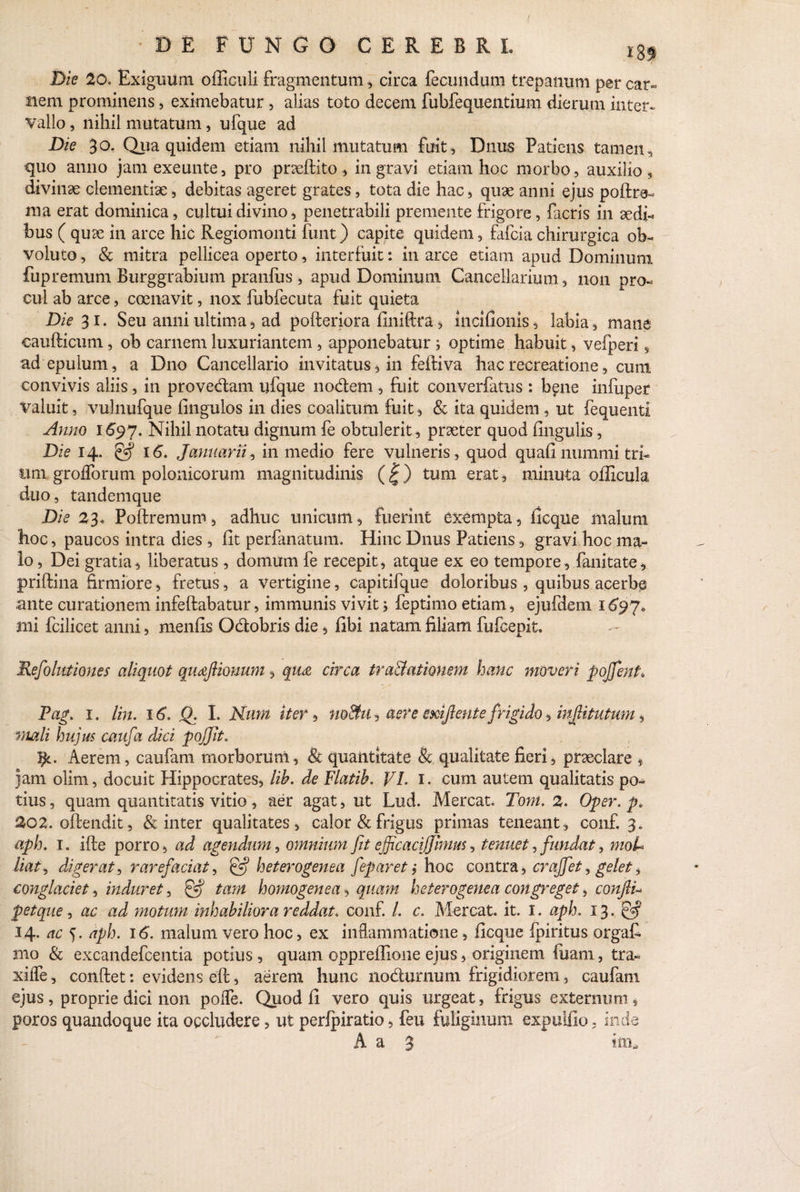 Die 20. Exiguum officuli fragmentum, circa fecundum trepanum pereat- nem prominens, eximebatur , alias toto decem fubfequentium dierum inter*, vallo, nihil mutatum, ufque ad Die 30. Qua quidem etiam nihil mutatum fuit, Dnus Patiens tamen, quo anno jamexeunte, pro praedito, in gravi etiam hoc morbo, auxilio, divinae clementiae, debitas ageret grates, tota die hac, quae anni ejus podre- nia erat dominica, cultui divino, penetrabili premente frigore, facris in aedi¬ bus ( quae in arce hic Regiomonti funt) capite quidem, fafcia chirurgica ob¬ voluto , & mitra pellicea operto, interfuit: in arce etiam apud Dominum fupremum Burggrahium pranfus , apud Dominum Cancellarium , non pro¬ cul ab arce, coenavit, nox fubfecuta fuit quieta Die 31. Seu anni ultima, ad poderiora finidta, incifionis, labia, mane caudicum, ob carnem luxuriantem , apponebatur; optime habuit, vefperi, ad epulum, a Dno Cancellario invitatus, in fediva hac recreatione, cum convivis aliis, in provedam ufque nodem , fuit converfatus : bene infuper valuit, vulnufque fingulos in dies coalitum fuit , & ita quidem , ut fequenti Anno 1697. Nihil notatu dignum fe obtulerit, praeter quod Ungulis, Die 14. & 16. Jomuarii, in medio fere vulneris, quod quad nummi tri¬ um grofforum polonicorum magnitudinis (<£) tum erat, minuta officula duo, tandemque Dis 23* Podremum, adhuc unicum, fuerint exempta, dcque malum hoc, paucos intra dies, dt perfanatum. Hinc Dnus Patiens, gravi hoc ma¬ lo, Dei gratia, liberatus , domum fe recepit, atque ex eo tempore, fanitate, pridina firmiore, fretus, a vertigine, capitifque doloribus, quibus acerbe ante curationem infedabatur, immunis vivit; feptimo etiam, ejufdem 1697* mi fcilicet anni, menfis Odobris die, dbi natam filiam fufcepit. Reflationes aliquot qtufiouum, qii£ circa tra&atiouem hanc moveri pojfent. Pag. 1. lin. 16. Q. I. Nmn iter, no&u, aere smf ente frigido, infdtutum, mali hujus caufa dici pojjit. }}l. Aerem, caufam morborum, & quantitate & qualitate fieri, praeclare , jam olim, docuit Hippocrates, lih. de Flatib. VI. 1. cum autem qualitatis po¬ tius , quam quantitatis vitio, aer agat, ut Lud. Mereat. Tont. 2. Oper. p* 202. odendit, & inter qualitates, calor & frigus primas teneant, conf. 3. aph. 1. ide porro, ad agendum, omnium fit efficaciffimm, tenuet, fundat, moU liat, digerat, rarefaciat, & heterogenea feparet j hoc contra, crajfet, gelet, conglaciet, induret, & tam homogenea, quam heterogenea congreget, confiV p et que , ac ad motum inhabiliora reddat, conf. I. c. Mereat, it. I. aph. 13. & 14. ac 5. aph. 16. malum vero hoc, ex inflammatione, dcque Ipiritus orgaf. tno & excandefcentia potius, quam oppredione ejus, originem diam, tra- xiife, condet: evidens ed, aerem hunG nodumum frigidiorem, caufam ejus, proprie dici non polfe. Quod fi vero quis urgeat, frigus externum, poros quandoque ita occludere, ut perlpiratio, feu fuliginum expulfio, inde