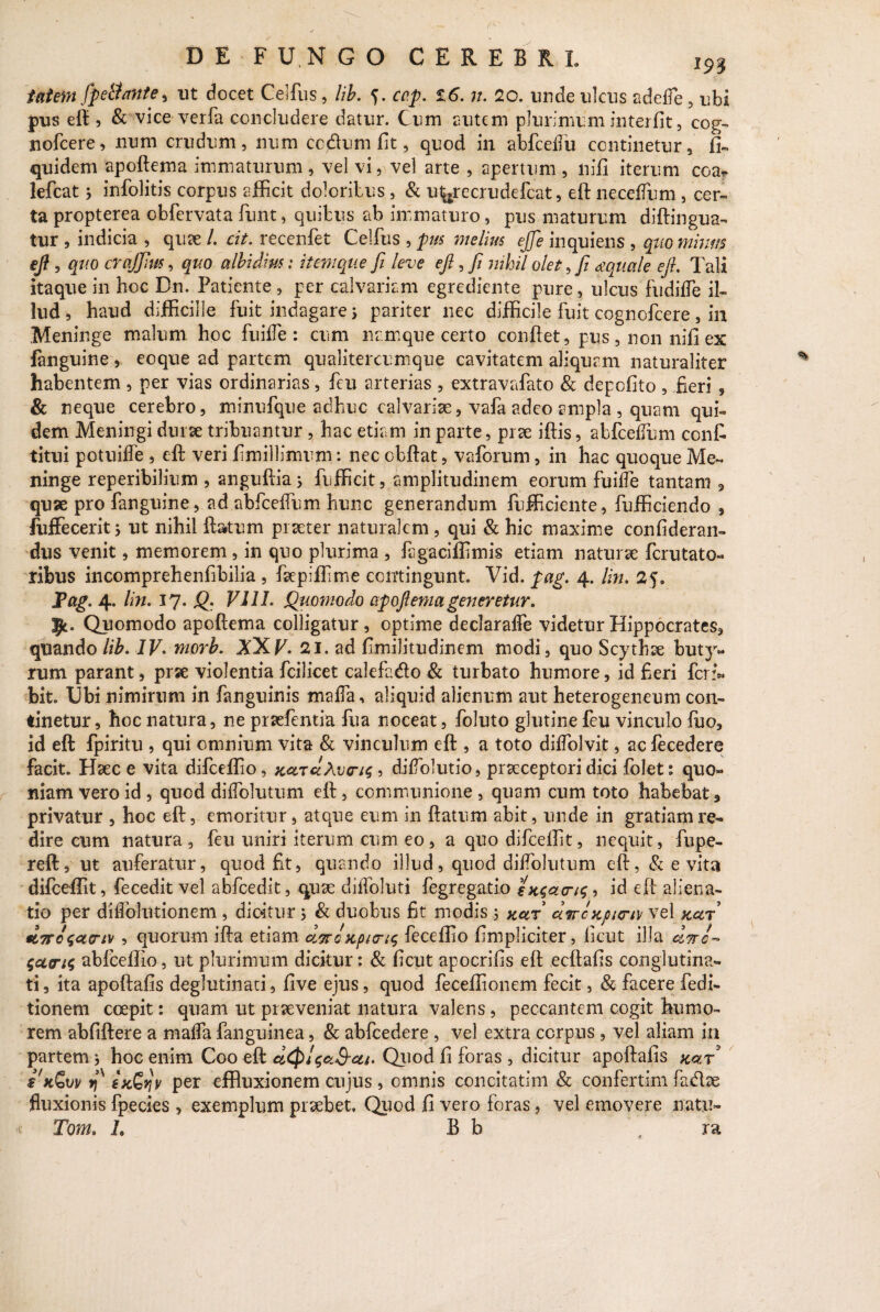 m tat em fpeltatite, ut docet Celfus, lib. cop. Z6. n. 20. unde ulcus adefie , ubi pus eft , & vice verfa concludere datur. Cum cutem plurimum interfit, cog- nofcere, num crudum, iium ccdum fit, quod in abfcedu continetur, ffi quidem apoftema immaturum , vel vi, vel arte , apertum , nifi iterum coa? lefcat 3 infolitis corpus efficit doloribus, & u^recrudefcat, eft necefium, cer¬ ta propterea obfervata funt, quibus ab immaturo, pus maturum diftingua- tur , indicia , quae /. cit. recenfet Celfus , pus melius ejje inquiens , quo minm eft, quo crqffJus, quo albidius: itemque fi leve eft, fi nihil olet, fi aquale eft. Tali itaque in hoc Dn. Patiente , per calvariam egrediente pure, ulcus fudiffe il¬ lud , haud difficille fuit indagare 5 pariter nec difficile fuit cognofcere, in Meninge malum hoc fuifie : cum namque certo confiet, pus, non nifi ex languine, eoque ad partem qualitercumque cavitatem aliquam naturaliter habentem , per vias ordinarias, feu arterias , extravafato & depofito , .fieri , & neque cerebro, minufque adhuc calvariae, vafa adeo ampla , quam qui¬ dem Meningi durae tribuantur , hac etiam in parte, prae iftis, abfcefium confi titui potuifiTe , eft veri fimillimum: nec cbftat, vaforum, in hac quoque Me¬ ninge reperibilium , anguftia; fufficit, amplitudinem eorum fuifie tantam 3 quae pro fanguine, ad abfcefium hunc generandum fufficiente, fufficiendo 3 fuffecerit; ut nihil ftatum praeter naturalem, qui & hic maxime confideran- dus venit, memorem, in quo plurima , figaciffimis etiam naturae ferutato» ribus incomprehenfibilia , faepiffime contingunt. Vid. pag. 4. lin. 25. Pag. 4. lin. 17* Q VIII. Quomodo apoftema generetur. Quomodo apoftema colligatur , optime declarafie videtur Hippocrates, quando lib. IV- morb. XXV. 21. ad fimilitudinem modi, quo Scythae but}^ rum parant, prae violentia fcilicet calefu&o & turbato humore, id fieri feri* bit. Ubi nimirum in fanguinis mafia, aliquid alienum aut heterogeneum con¬ tinetur, hoc natura, ne praefentia fua noceat, foluto glutine feu vinculo fuo, id eft fpiritu , qui omnium vita & vinculum eft , a toto difiolvit, acfecedere facit. Haec e vita difceffio, xcurciXoenc, ? difiolutio, praeceptori dici folet : quo¬ niam vero id , quod difiblutum eft, communione , quam cum toto habebat 3 privatur , hoc eft, emoritur, atque eum in ftatum abit, unde in gratiam re¬ dire cum natura, feu uniri iterum cum eo, a quo difceffit, nequit, fupe- reft, ut auferatur, quod fit, quando illud, quod difiblutum eft, & evita difceffit, fecedit vel abfcedit, quae diifoluti fegregatio entaeng, id eft aliena¬ tio per diflblutionem , dicitur j & duobus fit modis 5 xar direxpiem vel xar tC7To\ct(riv , quorum ifta etiam dwcxpicri^ feceffio Impliciter, licut illa «V/- abfceffio, ut plurimum dicitur: & ficut apocrifis eft ecftafis conglutina¬ ti , ita apoftafis deglutinari, five ejus, quod feceffionem fecit, & facere redi¬ tionem coepit: quam ut praeveniat natura valens, peccantem cogit humo¬ rem abfiftere a mafia fanguinea, & abfcedere , vel extra corpus, vel aliam in partem * hoc enim Coo eft Quod fi foras , dicitur apoftafis xar s'kQvv f)S exGqv per effluxionem cujus, omnis concitatim & confertim fa&as fluxionis fpecies , exemplum praebet. Quod fi vero foras, vel emovere natu» Tom. L B b ra