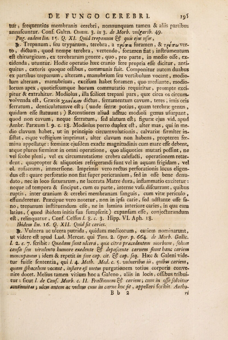 tilf, frequentiils membranis cerebri, nonnunquam tamen & aliis partibus annafcuntur. Conf. Galen. Comm. 3. in 3. de Morb. vulgarib. 49. Pag. eadem lirh 1 ^ Q. XI. Qiiid trepanum & quis ejm ufus , 51. Trepanum, feu trypanum, terebra, a Tgiirct foramen, & t^sttcover¬ to j didtum, quod nempe terebra, vertendo, foramen fiat 3 inftrumentum eft chirurgicum, ex terebrarum genere , quo, pro parte, in medio offe, ex¬ cidenda , utuntur. Hodie operatio haec cranio fere propria effe dicitur, anti¬ quitus , caeteris quoque oilibus , communis fuit. Componitur autem duabus ex partibus trepanum, alteram, manubrium feu vertibulum vocant, modio¬ lum alteram, manubrium, excifum habet foramen , quo mediante, modio¬ lorum apex, quotiefeumque horum commutatio requiritur, prompte exci¬ pitur & extrahitur. Modiolus, illa fcilicet trepani pars, quae circa os circum¬ volvenda eft, Graecis xowlxtov didlus, ferramentum cavum, teres, imis oris ferratum, denticulatumve eft3 ( unde ferrae potius, quam terebrae genus s quidam elfe ftatuunt 3 ) Recentiores aliud adhuc modioli genus ufurpanfc , quod non cavum, neque ferratum, fed alatum eft 3 figurae ejus vid, apud Ambr. Paraeum 1. 9. c. 18- Modiolus porro duplex eft, alter mas, qui in me¬ dio clavum habet, ut in principio circumvolutionis, calvariae firmiter in- fiftat, eique veftigium imprimat, alter clavum non habens, propterea fe¬ mina appellatur: feminae ejufdem exadte magnitudinis cum mare effe debent, atque plures feminae in omni operatione, quo aliquoties mutari poftint, ne vel fcobe pleni, vel ex circumrotatione crebra calefa&i, operationem retar¬ dent, quapropter & aliquoties refrigerandi iiint vel in aquam frigidam , vel ol. rofaceum, immerfione. Imprimis vero redtus perforationis locus eligen¬ dus eft: quare perforatio non fiat fuper pericranium, fed in olle bene denu¬ dato, nec in loco futurarum, ne lacerata Matre dura, inflammatio excitetur s neque ad tempora & (inciput, cum ea parte, interne vafa difeurrant, quibus ruptis, inter cranium & cerebri membranam fanguis, cum vitae periculo 9 effunderetur. Praecipue vero notetur, non in ipfa carie, fed adftante olle fa¬ no , trepanum inftituendum effe, ne in lamina interiore caries, in qua eam latius, ( quod ibidem initia fua fbmpferit) expanfam effe, comjedurandum eft , relinquatur, Conf. Celfus /. 8- c. 3. Hipp. VL Aph. xg« ibidem lin. 16. Q. XII. Quid Jit caries. 5^. Vulnera ac ulcera putrida , quidam medicorum, cariem nominarunt» ut videre eft apud Lud. Mereat, qui Tom. 2. Oper. p. 664. de Morb. GaUic» l. 2. c. 7. feribit: Quadam Jwit ulcera, qua citra prace dent em morbum , folum caufa feu virulento humore exedente & depafcente carnem fiunt hanc cariem nuncupamus 3 idem & repetit in fine cap. cit. & cap. feq. Haec & Galeni vide¬ tur fuiffe fcntentia a qui l. 4. Meth. Med. c. 5. vulneribus iis, quibm cariem, quam Jphacelum vocant, infiare ejl metus purgatidnem totius corporis conve¬ nire docet. Melius tamen vitium hoc a Galeno , aliis in locis, offibus tribui¬ tur : ficut l. de Cauf. Morb. c. II. Fra&ionem & cariem 3 cum in ojfe folvitur continuitas 3 ulcus autem ac vulnus cum in carne hoc fit, appellari feribit, Aiitho- . B b 2 ri