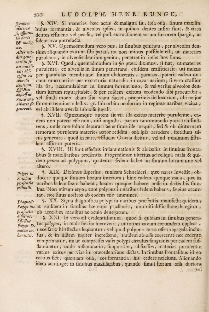 Qualitas §. XIV., Si materies haec acris & maligna fit, ipfaoffa, finum maxillae materia J10jus formantia, & alveolos ipfos, in quibus dentes infixi funt, & circa fyefflum* dentes effluens vel per fe, vel poft extradionem eorum foeterem fpargit, ut <& malig- iolent ova putrefacta. §. XV. Quemadmodum vero pus, in finubus genitum , per alveolos den- Alter mo- tium aliquando exitum fibi parat, ita non minus poffibile eft, ut materies dus gene- purulenta, in alveolis dentium genita , penetret in ipfos hos finus. rai*maxh Quod ^ quemadmodum in §o praec. diximus, fi fiat, ut materies lariabf-* purulenta, ex alveolis in finum penetrans, ejufdem craffitiei fit, uti mucus cejfaj ex per glandulas membranae finum obducentis , paratus, poterit eadem una alveolis cum muco exire per excretoria naturalia in cava narium3 fi vero craffior denturm, ? accumulabitur in finuum horum uno, & vel verfus alveolos dem* 'bfcefTus ^um iterutn r egurgitabit, & per eofdem exitum erodendo fibi procurabit, Sinus ma- vel fimlli nlodo aliam fibi viam faciet * prseprimis ibi locorum, ubi major xiliarisfic finuum tenuitas adeft v. gr. fub orbita oculorum in regione naribus vicina s generati. yel ab iifdem averfa fub offe jugali» §. XVIL Quaecumque autem fit via illa exitus materiae purulentae , ea¬ dem non poterit effe non , ni fi angufta , parum tantummodo puris tranfmit- tens 3 unde non folum depurari bene finus ille nequit, fed & ob diuturnam re moram purulenta materies acrior reddita, offa ipfa arrodere , foetidum ul¬ cus generare , quod in nares effluens Qzaena dicitur, vel ad minimum fiftu- lam efficere poterit, §. XVIII. Hi funt effedus inflammationis & abfceffus in finubus fronta¬ libus & maxillaribus praefentis. Progredimur ulterius ad reliqua mala & qui-. dem primo ad polypum * quatenus fedem habet in finuum horum uno vel altero. §, XIX. Diximus fuperins, tunicam Schneideri, quae nares invefflt, ob¬ ducere quoque finuum horum interiora 3 hinc eadem quoque mala , quae m prafentia naribus fedem fuam habent, locum quoque habere poffe in didis his finu- fojjibilis. lyy^ ]\Ton mirum ergo , cum polypus in naribus fedem habens, faepius occur¬ rat , nec finus noftros ab eodem eife immunes. Diagnojls §* XX. Signa diagnoftica polypi in naribus praefentis manifefta quidem y Polypi hic at ejufdem in finubus haerentis praefentia, non nifi difficillime detegitur 3 pr^efentis 0b acceflum manibus ac oculo denegatum. rvr/?^* §• XXL Id vero eft evidentiffimum , quod fi quidam in finubus genera- Polypi Si-tlls P°lyfm ’ *n m°le fua ita increverit, ut totum cavum eorumdem oppleat 3 nuhus in- n-eceffarip hi effedus fequantur : vel quod polypus intra offea repagula incliu barentis. fus , & in iifdem jugiter increfcens , tandem ab offe coercente nec cedente comprimatur, itant compreffis vafis polypi circulus fanguinis per eadem fufi flaminetur * unde inflammatio , fuppuratio , abfceffus , materiae purulentae varius exitus per vias in praecedentibus didas. I11 finubus frontalibus id eo certius fiet, quoniam offa, eos formantia, his cedere nefciunt. Aliquando idem continget in finubus maxillaribus 3 quando fimul horum offa duriora 1 vel Polypi in Sinuhus