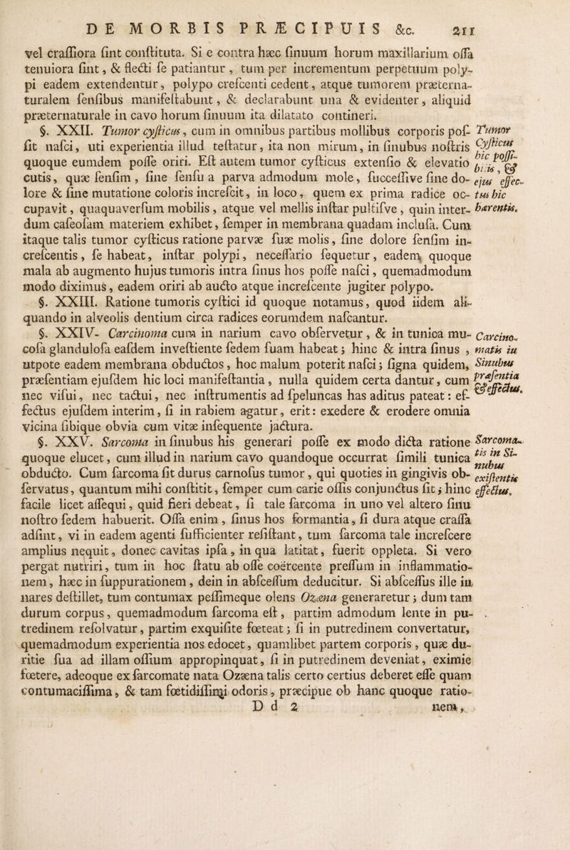 vel craffiora fint conftituta. Si e contra haec finuum horum maxillarium offa tenuiora fint, & fle&i fe patiantur , tum per incrementum perpetuum poly¬ pi eadem extendentur, polypo crefcenti cedent, atque tumorem praeterna- turalem fonfibus manifeftabunt, & declarabunt una & evidenter, aliquid praeternaturale in cavo horum finuum ita dilatato contineri. §. XXII. Tumor cyfticm, cum in omnibus partibus mollibus corporis pof Tumor fit nafci, uti experientia illud teftatur, ita non mirum, in finubus noftris quoque eumdem poffe oriri. Eft autem tumor cyfticus extenfio & elevatio cutis, quae fenfim , fine fenfu a parva admodum mole, fuccefiive fine do- e]m \ffec~ lore & fine mutatione coloris increfcit, in loco, quem ex prima radice oc- tmhic cupavit, quaquaverfum mobilis , atque vel mellis inftar pultifve , quin inter- faventi** dum cafeofam materiem exhibet, femper in membrana quadam inclufa. Cum itaque talis tumor cyfticus ratione parvae fuae molis, fine dolore fenfim in- crefcentis, fe habeat, inftar polypi, neceflario fequetur, eadem quoque mala ab augmento hujus tumoris intra finus hos poffe nafci, quemadmodum modo diximus, eadem oriri ab audo atque increlcente jugiter polypo. §. XXIII. Ratione tumoris eyftici id quoque notamus, quod iidem ali¬ quando in alveolis dentium circa radices eorumdem nafcantur. §. XXIV- Carcinoma cum in narium cavo obfervetur , & in tunica mu- Carcino* cofa glandulofa eafdem inveftiente fedem fuam habeat; hinc & intra finus , matis iu utpote eadem membrana obdudos, hoc malum poterit nafci; figna quidem, Sinuhus praefentiam ejufdem hic loci manifeftantia, nulla quidem certa dantur, cum nec vifui, nec tadui, nec inftrumentis ad fpeluncas has aditus pateat: ef- fedus ejufdem interim, fi in rabiem agatur, erit: exedere & erodere omnia vicina fibique obvia cum vitae infequente jadura. §. XXV. Sarcoma in finubus his generari poffe ex modo dida ratione Sarcoma* quoque elucet, cum illud in narium cavo quandoque occurrat fimili tunica obdudo. Cum farcoma fit durus carnofus tumor, qui quoties in gingivis ob- exij}en^ fervatus, quantum mihi conftitit, femper cum carie offis conjundus fit; hinc effetius* facile licet affequi, quid fieri debeat, fi tale farcoma in uno vel altero finu noftro fedem habuerit. Offa enim , finus hos formantia, fi dura atque craffa adfint, vi in eadem agenti fufficienter refiftant, tum farcoma tale increfcere amplius nequit, donec cavitas ipfa , in qua latitat, fuerit oppleta. Si vero pergat nutriri, tum in hoc ftatu ab offe coercente preffuni in inflammatio¬ nem , haec in fuppurationem, dein in abfceffum deducitur. Si abfceifus ille in nares deftillet, tum contumax peffimeque olens Ozana generaretur; dum tam durum corpus, quemadmodum farcoma eft , partim admodum lente in pu~ , tredinem refolvatur, partim exquifite foeteat; fi in putredinem convertatur, quemadmodum experientia nos edocet, quamlibet partem corporis , quae du¬ ritie fua ad illam offiura appropinquat, fi in putredinem deveniat, eximie foetere, adeoque exfarcomate nata Ozaena talis certo certius deberet effe quam eontumaciffima, & tam foetidiffin^i odoris, praecipue ob hanc quoque ratio- D d 2 nem .