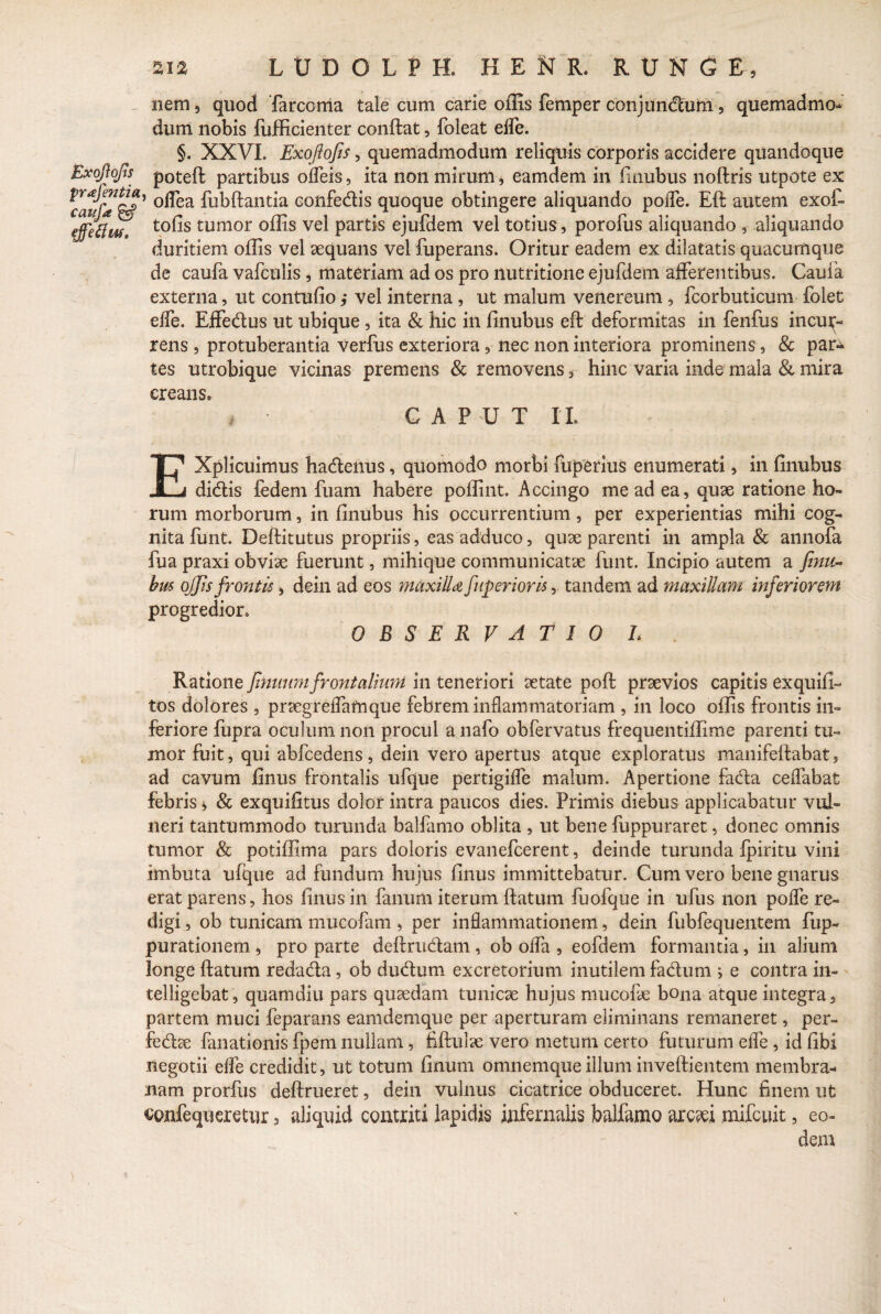 nem 5 quod farconia tale cum carie offis femper conjundum, quemadmo¬ dum nobis fufficienter conflat, foleat effe. §. XXVI. Exoftofis , quemadmodum reliquis corporis accidere quandoque Exojlojis potefl partibus offeis, ita non mirum, eamdem in finubus noflris utpote ex 5 °^ea fu^^ant^a confedis quoque obtingere aliquando pofTe. Efl autem exof- effetfuf. t0^s tumor °ffis vel partis ejufdem vel totius, porofus aliquando , aliquando duritiem offis vel aequans vel fuperans. Oritur eadem ex dilatatis quacumque de caufa vafculis , materiam ad os pro nutritione ejufdem afferentibus. Caufa externa, ut contufio j vel interna , ut malum venereum , fcorbuticum folet effe. Effedus ut ubique, ita & hic in finubus efl deformitas in fenfus incur¬ rens 9 protuberantia Verfus exteriora ,■ nec non interiora prominens, & par^ tes utrobique vicinas premens & removens , hinc varia inde mala & mira creans. , CAPUT IL EXplicuimus hadenus, quomodo morbi fupenus enumerati, in finubus didis fedem fuam habere pollint. Accingo me ad ea, quse ratione ho¬ rum morborum, in finubus his occurrentium, per experientias mihi cog¬ nita funt. Deflitutus propriis, eas adduco, quse parenti in ampla & annofa fua praxi obvise fuerunt, mihique communicatae funt. Incipio autem a finu¬ bus offis frontis 3 dein ad eos maxilU fnperioris 5. tandem ad maxillam inferiorem progredior, OBSERVATIO L Ratione fnmmi frontalium in teneriori setate pofl prsevios capitis exquifi- tos dolores 3 praegreffamque febrem inflammatoriam , in loco offis frontis in¬ feriore fupra oculum non procul a nafo obfervatus frequentifiime parenti tu¬ mor fuit, qui abfcedens, dein vero apertus atque exploratus manifeflabat, ad cavum finus frontalis ufque pertigifle malum. Apertione fada ceffabat febris * & exquifitus dolor intra paucos dies. Primis diebus applicabatur vul¬ neri tantummodo turunda balfamo oblita , ut bene fuppuraret, donec omnis tumor & potiffima pars doloris evanefcerent, deinde turunda fpiritu vini imbuta ufque ad fundum hujus finus immittebatur. Cum vero bene gnarus erat parens, hos finus in fanum iterum flatum fuofque in ufiis non poffe re¬ digi , ob tunicam mucofam * per inflammationem, dein fubfequentem fup- purationem , pro parte deflrudam , ob offa , eofdem formantia, in alium longe flatum redada, ob cludum excretorium inutilem fadum ; e contra in- telligebat, quamdiu pars quaedam tunicse hujus mucofe bona atque integra, partem muci feparans eamdemque per aperturam eliminans remaneret, per- fedte fanationis fpem nullam, fiflulse vero metum certo futurum effe , id fibi negotii effe credidit, ut totum finum omnemqueillum inveflientem membra¬ nam prorfus deflrueret, dein vulnus cicatrice obduceret. Hunc finem ut oonfequeretur 3 aliquid contriti lapidis infernalis balfamo arc?ei mifcuit, eo¬ dem