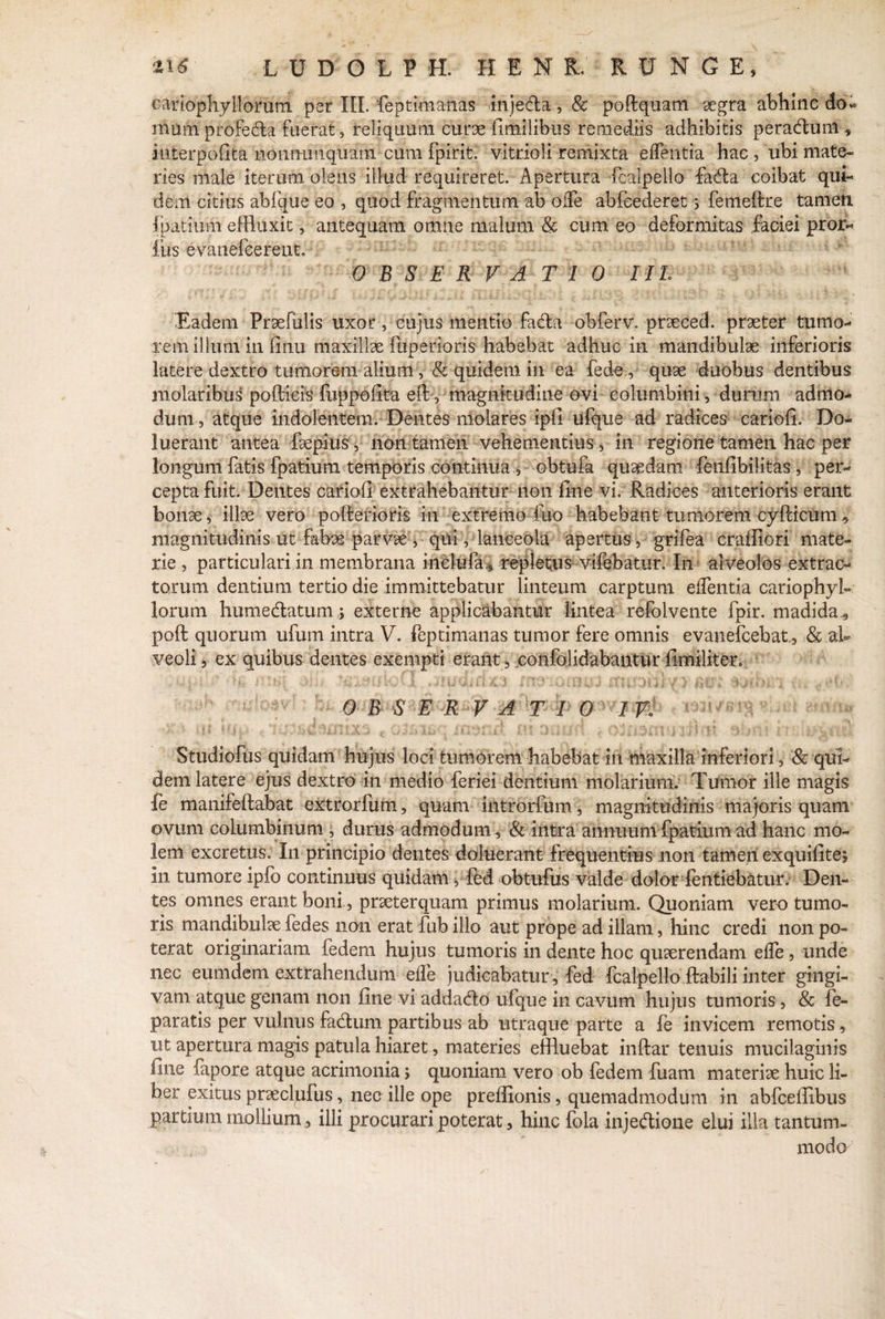 ‘U6 LUDOLPH. H E N R.' • R U N G E , canophyllorutn per III. feptimanas injedla, & poftquam aegra abhinc do» nium profedla fuerat, reliquum curae fimilibiis remediis adhibitis peradlum , interpolata noiimmquam cum fpirit. vitrioli remixta edentia hac , ubi mate¬ ries male iterum olens illud requireret. Apertura -fcalpelio fadta coibat qui¬ dem citius abfque eo , quod fragmentum ab ode abfcederet > femeflre tamen fpatiuhi effluxit, antequam omne malum & cum eo deformitas faciei pror- fiis evanefcerent. OBSERVATIO III Eadem Praefulis uxor, cujus mentio fadla obferv. prseced. praeter tumo¬ rem illum in finu maxillae fuperioris habebat adhuc in mandibulae inferioris latere dextro tumorem alium, & quidem in ea fede,, quae duobus dentibus molaribus podicis fuppofita efl, magnitudine ovi columbini, durum admo¬ dum , atque indolentem. Dentes molares ipfi ufque ad radices cariofi. Do- luerant antea fiepius, non tamen vehementius , in regione tamen hac per longum fatis fpatiura temporis continua,, obtufa quaedam fenfibilitas, per¬ cepta fuit. Dentes cariofi extrahebantur non fine vi. Radices anterioris erant bonae, illae vero poflerioris in extremo fuo habebant tumorem cyPcicum v magnitudinis ut fabae parvae , qui, lanceola apertus , grifea craffiori mate¬ rie , particulari in membrana inclufa,, repletus vifebatur. In alveolos extrac¬ torum dentium tertio die immittebatur linteum carptum edentia cariophyl- lorum humedatum j externe applicabantur lintea refoivente fpir. madida ., pofl quorum ufum intra V. feptimanas tumor fere omnis evanefcebat, & al¬ veoli , ex quibus dentes exempti erant, confolidabantur fimiliter. u .p ■ * fi miq ii i f .jfiudirfxa matamus nir* ,.<T. 0 B S E R V A T 1 0 IV» > .(t ifj.. , *$wnxs ojfjiikiy' tmao rn oa urn * 11 id**•»*?yL Studiofus quidam hujus loci tumorem habebat in maxilla inferiori, E qui¬ dem latere ejus dextro in medio feriei dentium molarium. Tumor ille magis fe manifeflabat extrorfum, quam introrfum, magnitudinis majoris quam ovum columbinum , durus admodum, & intra annuumfpatium ad hanc mo¬ lem excretus. In principio dentes doluerant frequentius non tameri exquifitej in tumore ipfo continuus quidam, fed obtufus valde dolor fentiebatur. Den¬ tes omnes erant boni, praeterquam primus molarium. Quoniam vero tumo¬ ris mandibulae fe des non erat fub illo aut prope ad illam, hinc credi non po¬ terat originariam fedem hujus tumoris in dente hoc quaerendam efle, unde nec eumdem extrahendum efle judicabatur, fed fcalpelio flabili inter gingi¬ vam atque genam non fine vi addacflo ufque in cavum hujus tumoris, & fe- paratis per vulnus fadlum partibus ab utraque parte a fe invicem remotis, ut apertura magis patula hiaret, materies effluebat inflar tenuis mucilaginis fine fapore atque acrimonia> quoniam vero ob fedem fuam materiae huic li¬ ber exitus prsecluFus, nec ille ope prelfionis, quemadmodum in abfcellibus partium mollium, illi procurari poterat, hinc fola inje&ione elui illa tantum¬ modo