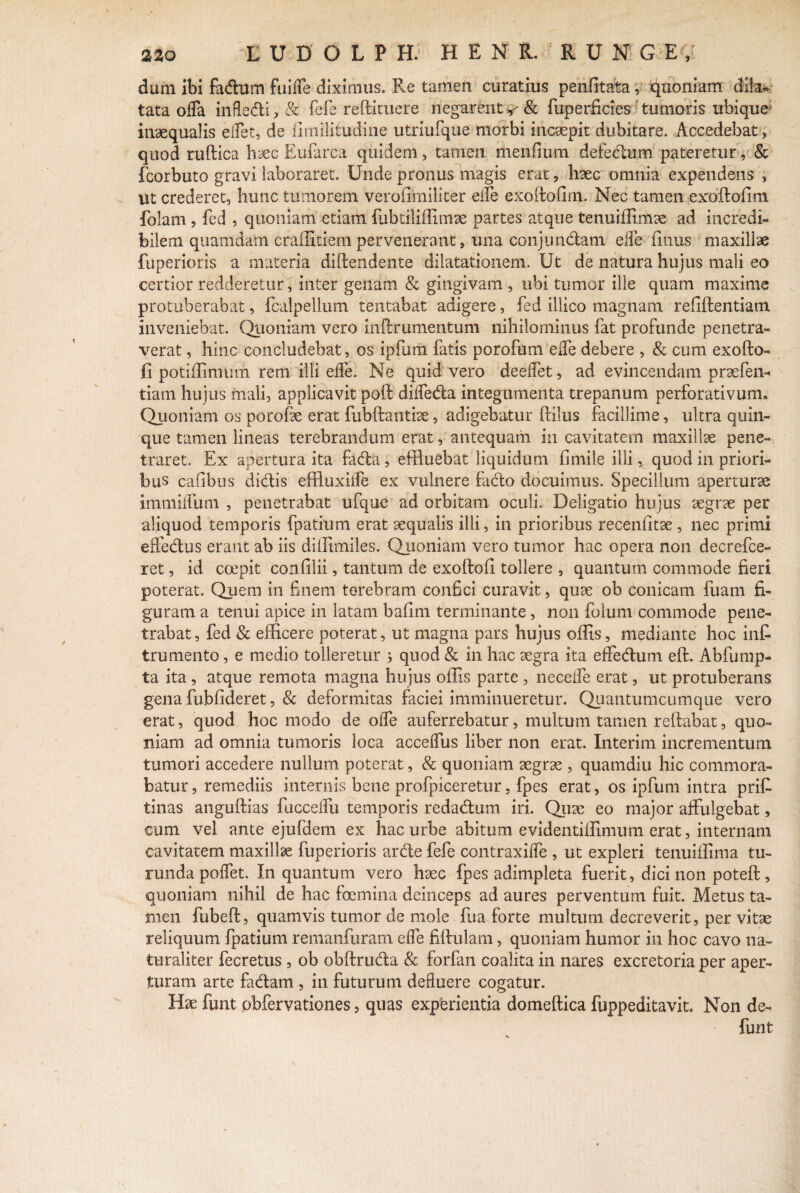 dum ibi fadum fuiffe diximus. Fve tamen curatius penfitata, quoniam dila¬ tata offa infledi, & fefe reftituere negarent <& fuperficies tumoris ubique inaequalis effet, de iimilitudine utriufque morbi incaepit dubitare. Accedebat, quod ruflica haec Euiarca quidem, tamen menfium defectum pateretur , & fcorbuto gravi laboraret. Unde pronus magis erat, haec omnia expendens , ut crederet, hunc tumorem verofitniliter effe exoilofim. Nec tamen exoftofim folam , fed , quoniam etiam fubtiliffimae partes atque tenuiffimae ad incredi¬ bilem quamdam craffitiem pervenerant, ima conjundatn effe fimus maxillae fuperioris a materia diffindente dilatationem. Ut de natura hujus mali eo certior redderetur, inter genam & gingivam , ubi tumor ille quam maxime protuberabat, fcalpellum tentabat adigere, fed illico magnam refiflentiam inveniebat. Quoniam vero inftrumentum nihilominus fat profunde penetra¬ verat , hinc concludebat, os ipfum fatis porofum effe debere , & cum exoPro¬ li potiffimum rem illi effe. Ne quid vero deeffet, ad evincendam praefen- tiam hujus mali, applicavit poft diffeda integumenta trepanum perforativum» Quoniam os porofae erat fubftantiae, adigebatur flilus facillime, ultra quin¬ que tamen lineas terebrandum erat, antequam in cavitatem maxillae pene¬ traret. Ex apertura ita fada, effluebat liquidum fimiie illi, quod in priori¬ bus cafibus didis effluxiffe ex vulnere fado docuimus. Specillum aperturae immiffum , penetrabat ufque ad orbitam oculi. Deligatio hujus aegrae per aliquod temporis fpatium erat aequalis illi, in prioribus receniitae , nec primi effedus erant ab iis diffimiies. Qjioniam vero tumor hac opera non decrefce- ret, id coepit confilii, tantum de exoffiffi tollere , quantum commode fieri poterat. Quem in finem terebram confici curavit, quae ob conicam fuam fi¬ guram a tenui apice in latam bafim terminante, non folum commode pene¬ trabat , fed & efficere poterat, ut magna pars hujus offis, mediante hoc int trumento, e medio tolleretur ; quod & in hac aegra ita effedum eft. Abfump- ta ita , atque remota magna hujus offis parte , neceffe erat, ut protuberans gena fubfideret, & deformitas faciei imminueretur. Quantumcumque vero erat, quod hoc modo de offe auferrebatur, multum tamen reflabat, quo¬ niam ad omnia tumoris loca acceffus liber non erat. Interim incrementum tumori accedere nullum poterat, & quoniam aegrae , quamdiu hic commora¬ batur , remediis internis bene profpiceretur, fpes erat, os ipfum intra prifi- tinas anguflias fucceffu temporis redadum iri. Quae eo major affulgebat, cum vel ante ejufdem ex hac urbe abitum evidentiffimum erat, internam cavitatem maxillae fuperioris arde fefe contraxiffe , ut expleri tenuiffima tu¬ runda poffet. In quantum vero haee fpes adimpleta fuerit, dici non potefl, quoniam nihil de hac foemina deinceps ad aures perventum fuit. Metus ta¬ men fubefl, quamvis tumor de mole fu a, forte multum decreverit, per vitae reliquum fpatium remanfuram effe fiftulam, quoniam humor in hoc cavo na¬ turaliter fecretus , ob obflruda & forfan coalita in nares excretoria per aper¬ turam arte fadam , in futurum defluere cogatur. Hae funt obfervationes, quas experientia domeflica fuppeditavit. Non de- funt