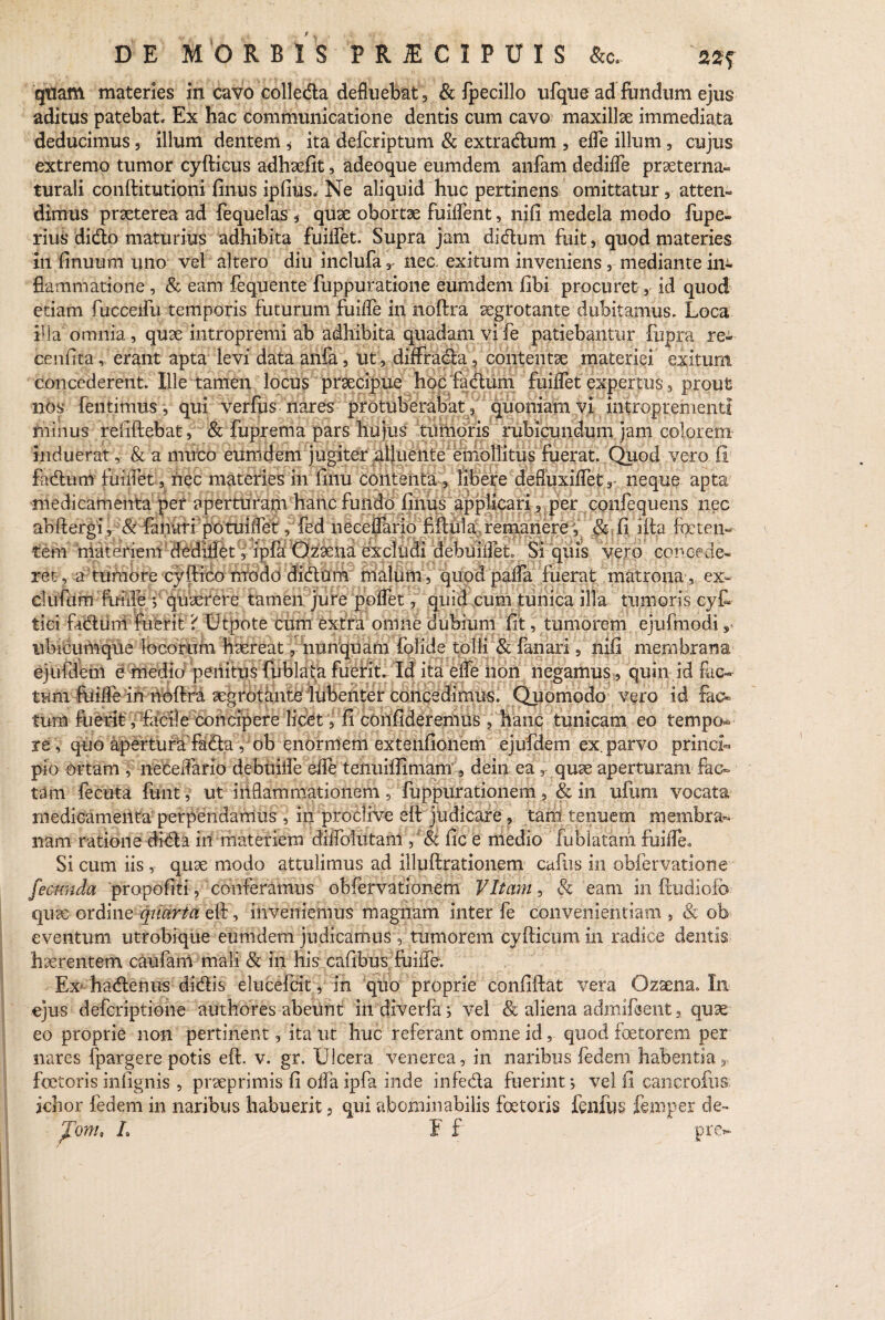 quam materies in cavo colleda defluebat, & fpecillo ufque ad fundum ejus aditus patebat. Ex hac communicatione dentis cum cavo maxillae immediata deducimus, illum dentem * ita defcriptum & extradum , effe illum , cujus extremo tumor cyfticus adhaefit, adeoque eumdem anfam dedifle praeterna- turali conftitutioni finus ipfius. Ne aliquid huc pertinens omittatur, atten¬ dimus praeterea ad fequelas * quse obortae fuiifent, nifi medela modo lupe- rius dido maturius adhibita fuilfet. Supra jam didum fuit, quod materies in finuum uno vel altero diu inclufa, nec. exitum inveniens, mediante iiu flammatione , & eam fequente fuppuratione eumdem libi procuret, id quod etiam fucceifu temporis futurum fuiffe in noftra aegrotante dubitamus. Loca illa omnia , quae intropremi ab adhibita quadam vi fe patiebantur fupra re- cenfita, erant apta levi data anfa, ut, diffrada, contentae materiei exitum concederent. Ille tamen locus praecipue hoc fadum fuilfet expertus, prout nos fentimus, qui verfus nares protuberabat, quoniam vi introprementt fninus refiftebat, & fuprema pars hujus tumoris rubicundum jam colorem induerat, & a muco eumdem jugiter alluente emollitus fuerat. Quod vero fi fadum fuiifet, nec materies in finu contenta, libere defluxifletr neque apta medicamenta per aperturam hanc fundo finus applicari, per confequens nec abftergi, & fanari potuiifet, fed neeeffario fiftula remanere, ck fi ifta foeten¬ tem materiem dedillet, ipfa Ozaena excludi debuiifet Si quis vero concede¬ rer , a tumore cyftico modo didum malum, quod paffa fuerat matrona, ex¬ ci ufum fuide y quaerere tamen jure poffet, quid cum tunica illa tumoris cyf- tici fadiini fuerit ? Utpote cum extra omne dubium fit, tumorem ejufmodi, ubicumque locorum haereat, nunquam folide tolli & fanari, nifi membrana ejufdeni e medio penitus fublala fuerit. Id ita effe non negamus, quin id fac¬ tum fuifle in noftra aegrotante lubenter concedimus. Quomodo vero id fac¬ tum fuerit, facile concipere lidet, fi confideremus , hanc tunicam eo tempo re , quo apertura fada, oh enormem extenfionem ejufdeni ex. parvo prindh pio ortam , neeeflario debuiffe dfe tenuiffimanr, dein ea, quae aperturam fac¬ tam fecuta funt, ut inflammationem , fuppurationem , & in ufimi vocata medicamenta perpendamus , in proclive eft judicare, tam tenuem membra¬ nam ratione dida in materiem diffolutam ,' 8t fic e medio fublatam fuiiTeo Si cum iis, quae modo attulimus ad illuftrationem cafus in obfervatione fecunda propofiti, conferamus obfervationem Vitam , & eam in ftudiofo quae ordine quarta eft, inveniemus magnam inter fe convenientiam , & ob eventum utrobique eumdem judicamus, tumorem cyfticnm in radice dentis haerentem caufam mali & in his cafibus fuiffe. Ex hadenus didis elucefcit, in quo proprie confiftat vera Ozaena. In ejus deferiptione authores abeunt in diverfa 5 vel 8c aliena admifient, quae eo proprie non pertinent, ita ut huc referant omne id, quod foetorem per nares fpargere potis eft. v. gr. Ulcera venerea, in naribus fedem habentia, foeteris infignis , praeprimis fi offa ipfa inde infeda fuerint j vel fi cancrofiis ichor fedem in naribus habuerit 3 qui abominabilis foetoris fenfljs fe.mper de- J!onu L E f pre*