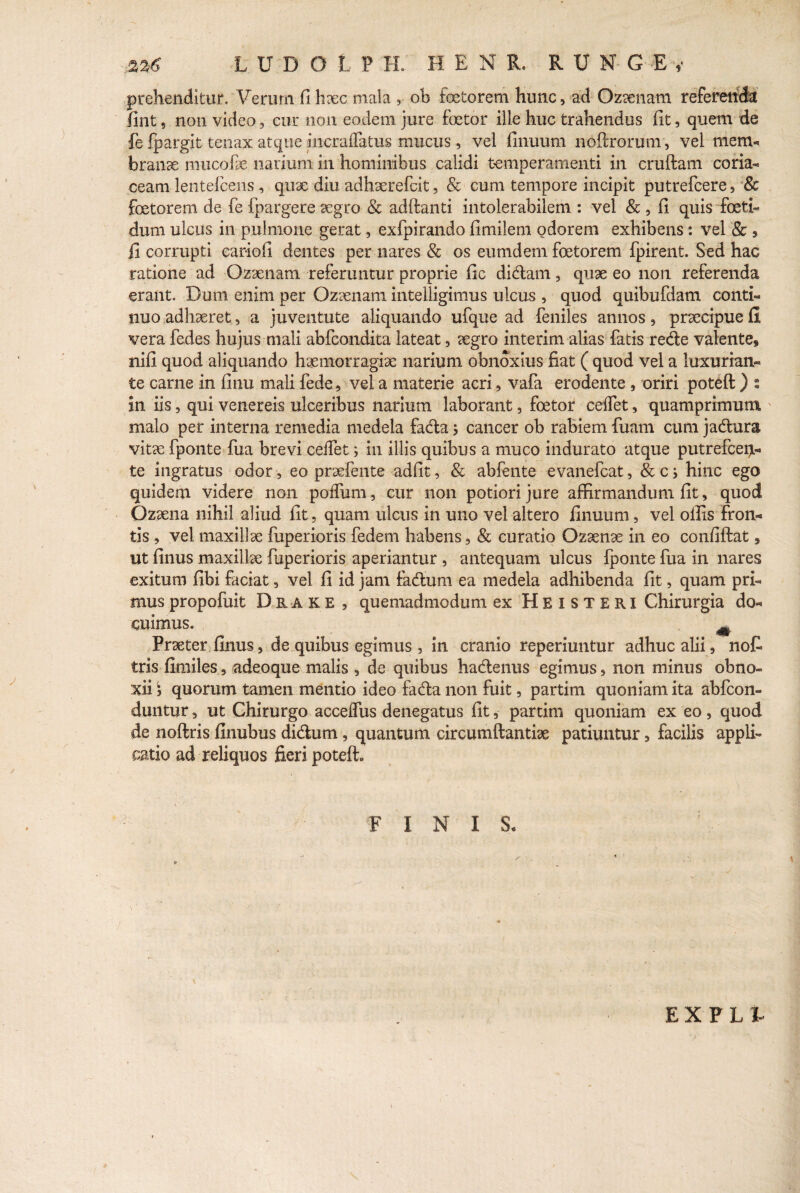 prehenditur. Verum fi haec mala r ob fcetorem hunc, ad Ozaenam referenda fint 5 non video , cur non eodem jure foetor ille huc trahendus fit, quem de fe fpargit tenax atque incraflatus mucus, vel finuum noftrorum, vel mem¬ branae mucofie narium in hominibus calidi temperamenti in cruftam coria¬ ceam lentefcens, qnae diu adhaerefcit, & cum tempore incipit putrefcere, 8c foetorem de fe fpargere aegro & adftanti intolerabilem : vel & , fi quis foeti¬ dum ulcus in pulmone gerat, exfpirando fimilem odorem exhibens: vel & , fi corrupti cariofi dentes per nares & os eumdem foetorem fpirent. Sed hac ratione ad Ozaenam referuntur proprie fic didam , quae eo non referenda erant. Dum enim per Ozaenam intelligimus ulcus , quod quibufdam conti¬ nuo adhaeret, a juventute aliquando ufque ad feniles annos, praecipue fi vera fedes hujus mali abfcondita lateat , aegro interim alias fatis rede valente, nifi quod aliquando haemorragiae narium obnoxius fiat ( quod vel a luxurian¬ te carne in finu mali fede, vel a materie acri, vafa erodente , oriri poteft ) t in iis, qui venereis ulceribus narium laborant, foetor ceifet, quamprimum malo per interna remedia medela fada, cancer ob rabiem fuam cum jadura vitae fponte fua brevi ceffet f in illis quibus a muco indurato atque putrefcerjL- te ingratus odor , eo praefente adfit, & ablente evanefcat, &cj hinc ego quidem videre non polium, cur non potiorijure affirmandum fit, quod Ozaena nihil aliud fit, quam ulcus in uno vel altero finuum, vel offis fron¬ tis , vel maxillae fuperioris fedem habens, & curatio Ozaenae in eo confidat, ut finus maxillae fuperioris aperiantur , antequam ulcus fponte fua in nares exitum fibi faciat, vel fi id jam fadum ea medela adhibenda fit, quam pri¬ mus propofuit Drake , quemadmodum ex Heisteri Chirurgia do¬ cuimus. Praeter finus, de quibus egimus , in cranio reperiuntur adhuc alii, n ol¬ eris fimiles, adeoque malis , de quibus hadenus egimus, non minus obno¬ xii j quorum tamen mentio ideo fada non fuit, partim quoniam ita abfeon- duntur, ut Chirurgo acceffus denegatus fit, partim quoniam ex eo, quod de noftris finubus didum, quantum circumftantiae patiuntur, facilis appli¬ catio ad reliquos fieri poteft. FINI S. E X F L %