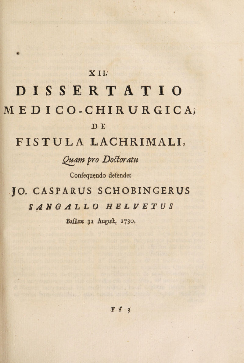 XII. DISSERTATIO MEDICO-CHIRURGICA; D E FISTULA LACHRIMALI, Quam pro DoBoratu Confequendo defendet JO. CASPARUS SCHOBINGERUS SdMGALLO HBLFBTVS Bafile* gs Auguit, 1730. F f ? \