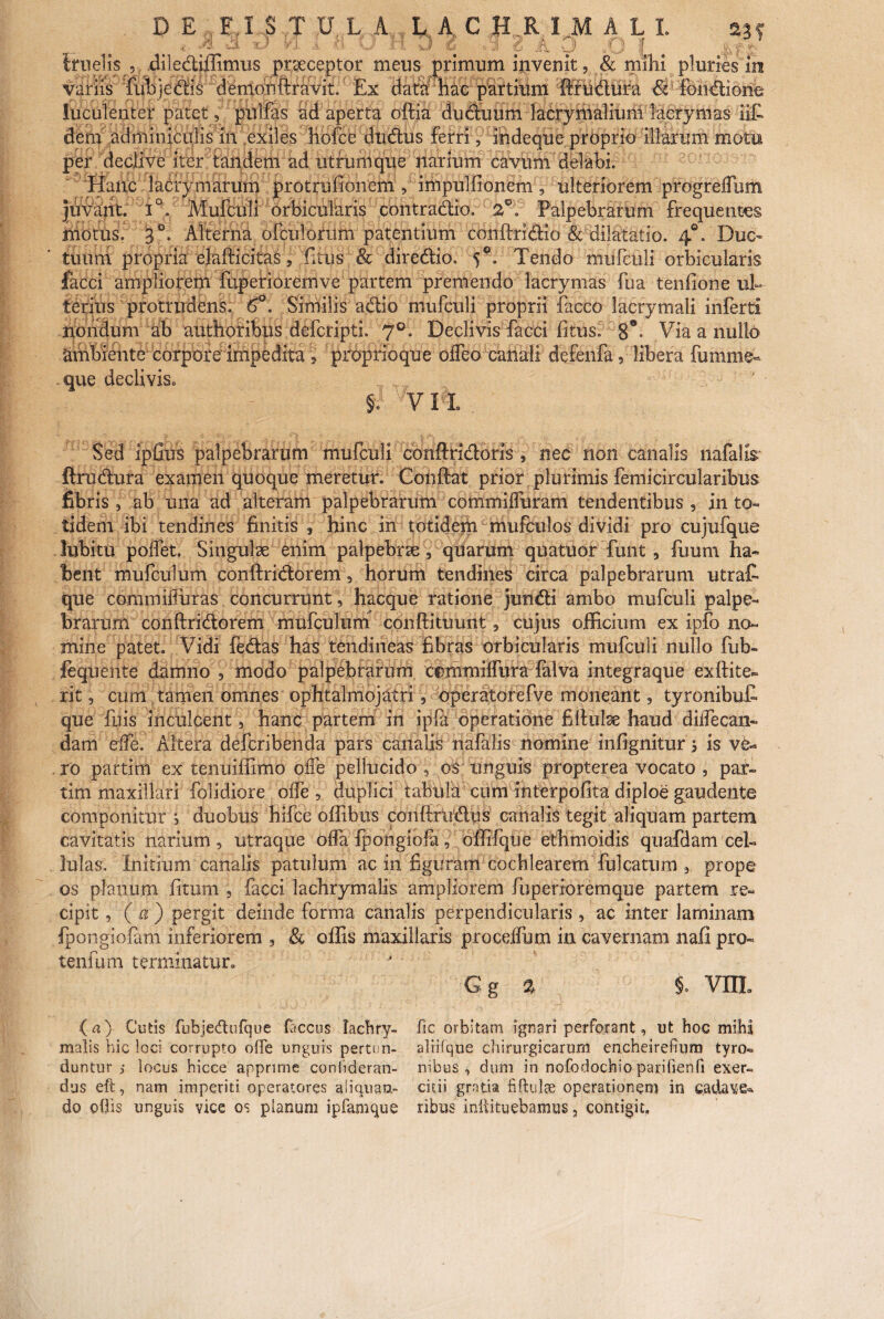 x'’ f/> -1 u O H D 2 y 8 a A . O |[ # irnelis , dile&iffimus praeceptor meus primum invenit, & milii pluries in variis fubje&is demon ftravit. Ex data hac partium 'ftfu&ura &' fomftione luculenter patet, pnlfas adaperta oftia duduum lacrymaliuni lacrymas ili dem adminiculis in exiles hofce dtidus ferri, ihdeque prOprio illarum motis per declive iter tandem ad utrum que narium cavum delabi. Hanc lacrymarum protrufionem, impulfionein, ulteriorem progreffiim juvant. i°. Mufculi orbicularis contradiio, 2°, Palpebrarum frequentes motus. 3°. Alterna ofculorum patentium conftridio & dilatatio. 4°. Duc¬ tuum propria elafticitas, fitus & diredio. 5°. Tendo mufculi orbicularis facci ampliorem fuperioremve partem premendo lacrymas fua tenfione ul¬ terius protrudens. 6°. Similis adio mufculi proprii facco lacrymali inferti nondum ab anthofibus defcripti. 7°. Declivis facci litus. 8*- Via a nullo atiibiente corpore impedita , proprio que odeo caiiali defenfa, libera fumme- que declivis» §v VII Sed ipfius palpebrarum mufculi conftridoris , nec non canalis liafalis ftrudura examen quoque meretur. Coiiftat prior plurimis femicircularibus fibris , ab una ad alteram palpebrarum commilfuram tendentibus, in to¬ tidem ibi tendines finitis 3 hinc in totidem mufculos dividi pro cujufque lubitu polfet. Singulse enim palpebrae, quarum quatuor funt , luunt ha¬ bent mufculum conftridorem, horum tendines circa palpebrarum utrat que commiiluras concurrunt, hacque ratione jundi ambo mufculi palpe¬ brarum conftridorem mufculum conftituunt, cujus officium ex ipfo no¬ mine patet. Vidi fedas has tendineas fibras orbicularis mufculi nullo fub- fequente damno , modo palpebrarum commilfura falva integraque exftite- rit, cum tamen omnes ophtalmojatri, operatorefve moneant, tyronibuC que fuis inculcent, hanc partem in ipfa operatione filfulse haud diffecan- dam ede. Altera defcribenda pars canalis nafalis nomine infignitur j is ve¬ ro partim ex tenuiffimo olle pellucido , os unguis propterea vocato , par- tim maxillari folidiore olfe , duplici tabula cutn interpofita diploe gaudente componitur i duobus hifce offibus conftrtidus canalis tegit aliquam partem cavitatis narium , utraque offa fpongihfa, offifqtie ethmoidis quafdam cel¬ lulas. Initium canalis patulum ac in figuram cochlearem fulcatum , prope os planum fitum , facci lachrymalis ampliorem fuperioremque partem re¬ cipit , ( a ) pergit deinde forma canalis perpendicularis , ac inter laminam Ipongiofam inferiorem , & offis maxillaris proceffum in cavernam nafl pro- tenfum terminatur» Gg % $. VIII ( a) Cutis fubjedufque faccus lachry- fic orbitam ignari perforant, ut hoc mihi malis hic loci corrupto ofTe unguis pertun- alrifque chirurgicarum encheirefium tyro- duntur j locus hicce apprime coniideran- nibus , dum in nofodochio parifienfi exer- dus eft, nam imperiti operatores aiiquau- citii gratia fiftulae operationem in cadave^ do odis unguis vice os planum ipfamque ribos inftituebamus, contigit.