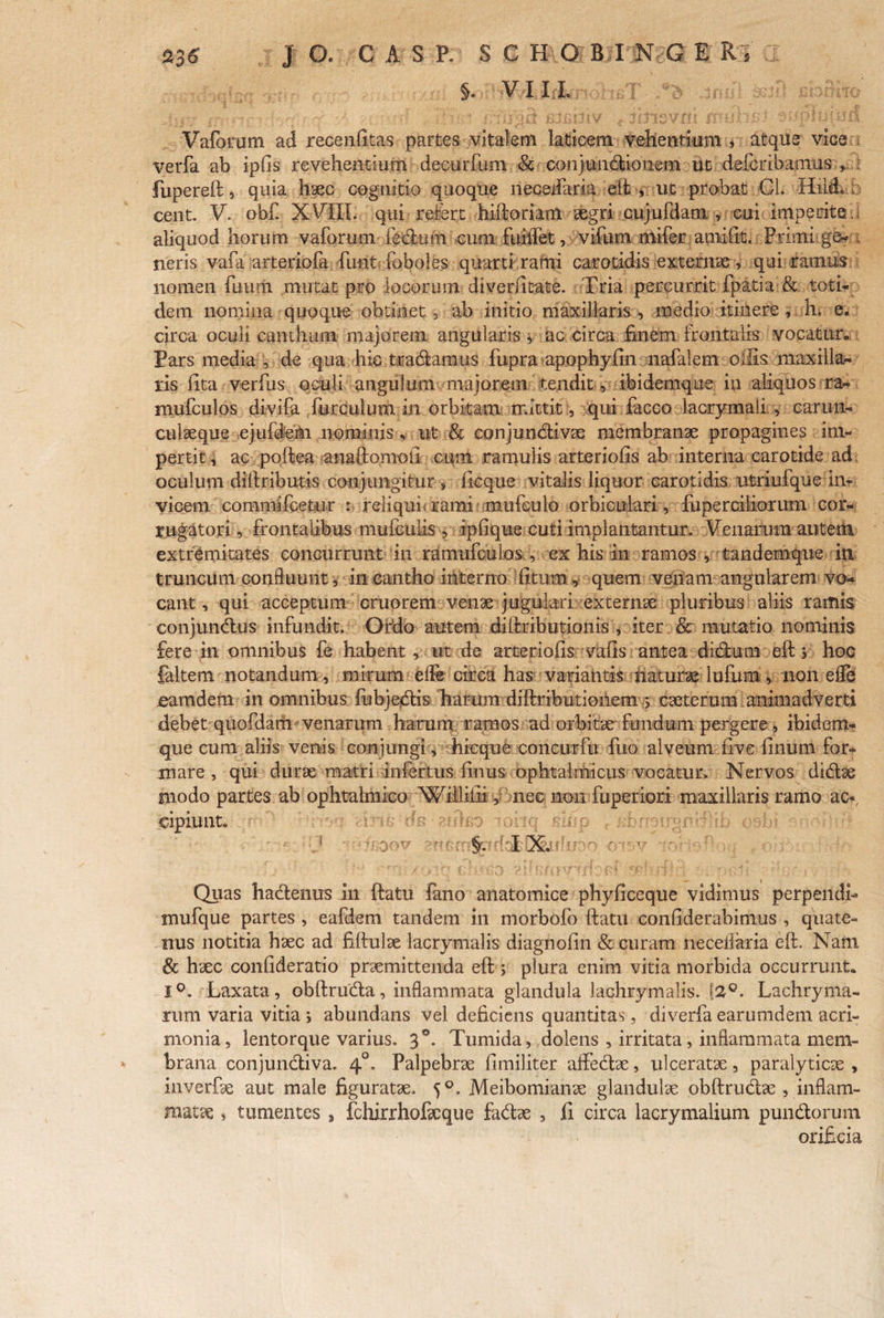 J C A s P. S C H OBI §. VII i G E R Vaforum ad recenfitas partes vitalem laticem vehentium , atque vice verfa ab ipfis revehentium decurfum &-conjunctionem ut defcrihamus , : fupereft, quia haec cognitio quoque necedaria eft, ut probat Cl. HilcLb cent. V. obf. XVIII. qui refert hiftoriam aegri cujufdam , cui imperite,! aliquod horum vaforum fecluni cum fuilfet, 'vifum mifer arnilit. Primi ge- t neris vara arteriofa funt foboles quarti rami carotidis externae, qui ramus-;.! nomen fuum mutat pro locorum diverfitate. Tria percurrit fpatia & toti¬ dem nomina quoque obtinet, ab initio maxillaris , medio itinere , h» e. circa oculi canthum majorem angularis , ac circa finem frontalis vocatur» Pars media , de qua hic tradamus fupra apophyfin nafalem offis maxilla¬ ris fita verfus oculi angulum majorem tendit, ibidemque in aliquos ra- mufculos divifa furculum in orbitam mittit:, qui facco lacrymaii , carun¬ culaeque ejuffan nominis, ut & conjundivae membranae propagines im¬ pertit , ac poftea anaftomoii cum ramulis arteriolis ab interna carotide ad oculum diftributis conjungitur , ficque vitalis liquor carotidis utriufque in¬ vicem commi fcetur : re!iqui< rami mufeulo orbiculari, fuperdliorum cor- rugatori, frontalibus mufculis , ipfique cuti implantantur. Venarum autem extremitates concurrunt in ramufculos , ex his in ramos , tandemque in truncum confluunt, in cantho interno litum, quem venam angularem vo¬ cant , qui acceptum cruorem venae jugulari externae pluribus aliis ramis eonjundus infundit. Ordo autem diftributionis , iter & mutatio nominis fere in omnibus fe habent, ut de arteriolis valis antea didum eft j hoc faltern notandam, mirum elle circa has variantis naturae luium, non elfe eamdem in omnibus fubjedis harum diftributioilem 5 caeterum animadverti debet quofdam venarum harum ramos ad orbitae fundum pergere, ibidem¬ que cum aliis venis conjungi, hi eque concurfu fuo alveum live linum for¬ mare , qui durae matri infertus finus ophtalm-icus vocatur. Nervos didae modo partes ab ophtalmico Williiii, nec non fuperiori maxillaris ramo ac-», cipiunt. eulsp ioilq skfp e IfhneiJgmiHf rrrr §. 5'dl!X.utcjoo r «■ - Quas hadenus in ftatu fano anatomice phyliceque vidimus perpendi- mufque partes , eafdem tandem in morbofo ftatu conliderabimus , quate¬ nus notitia haec ad fiftulae lacrymalis diagnofin & curam neceifaria eft. Nam & haec conlideratio praemittenda eft ; plura enim vitia morbida occurrunt* 1°. Laxata, obftruda, inflammata glandula lachrymalis. [2Q. Lachryma- rum varia vitia j abundans vel deficiens quantitas, diverfa earumdem acri¬ monia, lentorque varius. 30. Tumida, dolens , irritata, inflammata mem- - brana conjundiva. 40. Palpebrae fimiliter affectae, ulceratae, paralyticae, inverfae aut male figuratae. 50. Meibomianae glandulae obftrudae , inflam¬ matae » tumentes , fchirrhofxque fadae , fi circa lacrymalium pundorum orificia