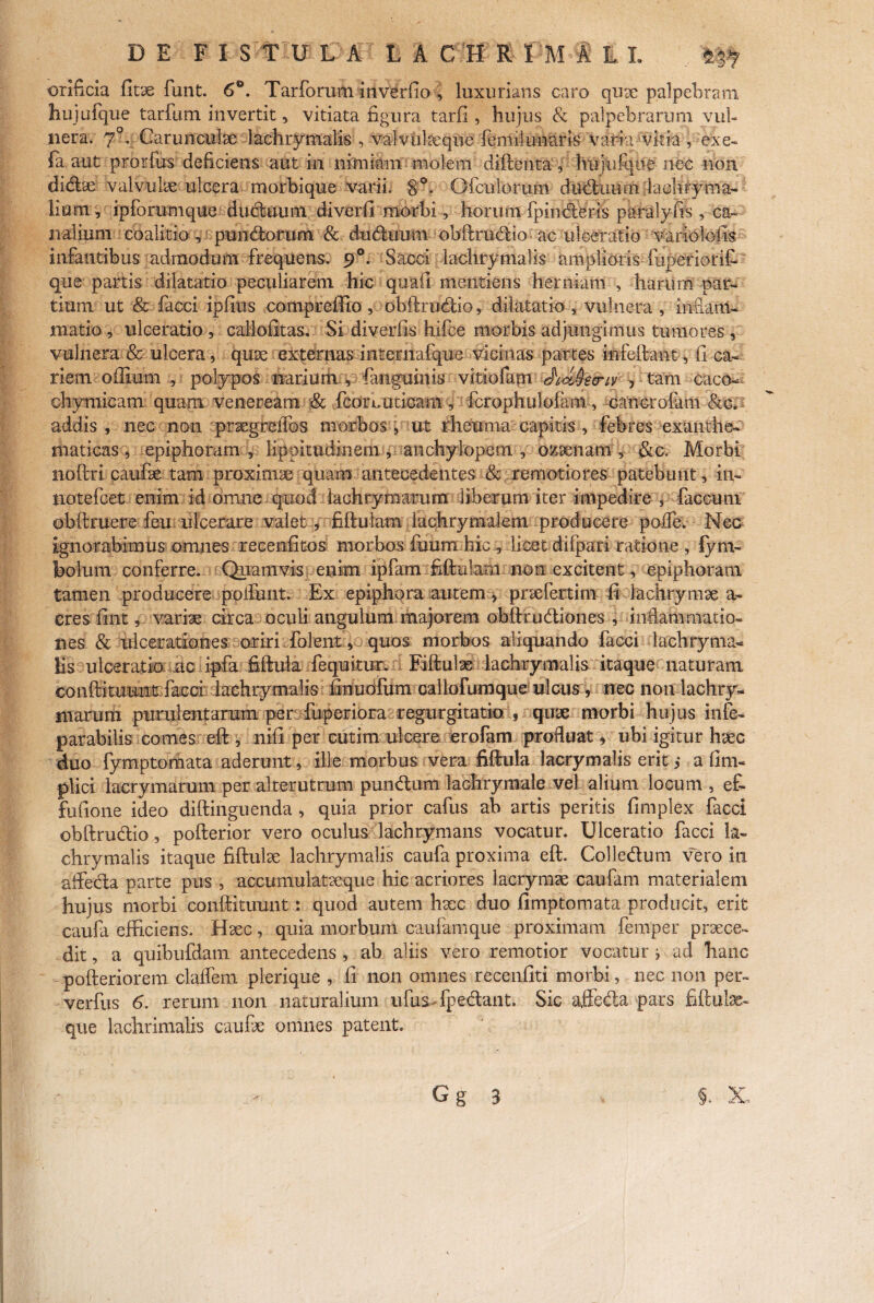 orificia fitx funt. 6°. Tarforum inverfio , luxurians caro qux palpebram hujufque tarfum invertit, vitiata figura tarfi , hujus & palpebrarum vul¬ nera. 70. Carunculae lachrymalis , valvulaeque femilunaris varia5vitia, exe- (a. aut prorfu-s deficiens aut in nimiam molem diftenta , hujiifque nec non didx valvulx ulcera morbique varii. 8°. Gfcuiorum diiduurii 'laohfyma- lium, ipforumque dudtumi diverfi morbi, horum fpinderis paralyfis , ca¬ nalium coalitio , pundorum & dudiram obftrudio; ac ulceratio variolofis infantibus admodum frequens. 90. Sacci iachrymalis amplioris fuperiorit que partis dilatatio peculiarem hic quail mentiens herniam , harum par¬ tium ut & facci ipfius compreffio, obftrudio, dilatatio , vulnera , inflam¬ matio , ulceratio , callofitas, Si diveriis hifce morbis adjungimus tumores , vulnera & ulcera, qux externas iiiternafque vicinas partes infeftant, fi ca¬ riem offium , polypos narium , fanguinis vitiofam JiJJsvw , tam caco- chymicam quam Veneream & fcorboticam , fcrophulofam, cancrofam &c. addis , nec non prxgrellbs morbos , ut rheuma capitis , febres exanthe¬ maticas , epiphoram , lippitudinem ,, anchylopem , ozxnam , & c. Morbi noftri caufx tam proximx quam antecedentes & remotiores patebunt, in- jiotefcet enim id omne quod iachtymarum liberum iter impedire , faecum' obftruere feu ulcerare valet, fiftulani lachrymalem producere poffe. Nec ignorabimus omnes recenfitos morbos fuum hic , licet difpari ratione , fyni- bolum conferre. Quamvis enim ipfam fiftutam non excitent, epiphoram tamen producere poifunt. Ex epiphora autem > prxfertim fi lachrymx a- cres fint, varix circa oculi angulum majorem obftrudiones , inflammatio¬ nes & ulcerationes oriri folent, quos morbos aliquando facci Iachry ma¬ lis ulceratio ac iftfa fiftula fcquitur. Fiftulx lachrymalis itaque naturam conftitUMat: facci Iachry malis finuofum oallofumque ulcus, nec 11011 lachry- niarum purulentarum per fuperiora regurgitatio , qux morbi hujus infe- parabilis comes eft , nifi per cutim ulcere ero fani profluat, ubi igitur hxc duo fymptomata aderunt, ille morbus vera fiftula lacrymalis erit ,* a fim- plici lacrymarum per alterutrum pundum lachrymale vel alium locum , ef~ fufione ideo diftinguenda , quia prior cafus ah artis peritis fimplex facci obftrudio, pofterior vero oculus lachrymans vocatur. Ulceratio facci la¬ chrymalis itaque fiftulx lachrymalis caufa proxima eft. Colledum vero in affeda parte pus , accumuiatxque hic acriores lacrymx caufam materialem hujus morbi conftituunt : quod autem hxc duo fimptomata producit, erit caufa efficiens. Hxc, quia morbum caufam que proximam femper prxce- dit, a quibufdam antecedens , ab aliis vero remotior vocatur i ad hanc pofteriorem claffem plerique , fi non omnes recenfiti morbi, nec non per- verfus 6. rerum non naturalium ufus fpedant. Sic affeda pars fiftulx- que lachrimalis caufx omnes patent.