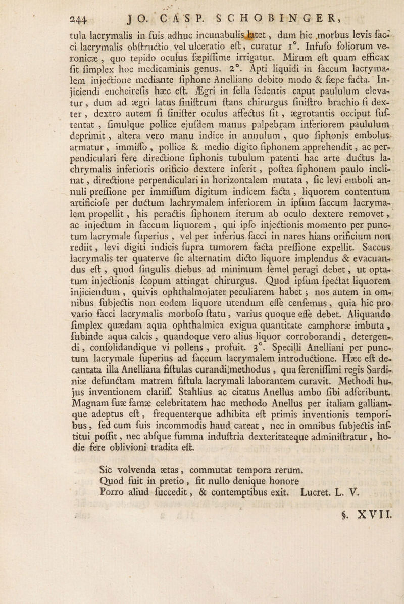 « « 244 J O. C A S P. SCHOBINGER, tula lacrymalis in fuis adhuc incunabulis, latet, dum hic .morbus levis fac* ci lacrymalis obftrudio vel ulceratio eft, curatur i°. Infufo foliorum ve- ronicae , quo tepido oculus faepiffime irrigatur. Mirum eft quam efficax fit fimplex hoc medicaminis genus. 2°. Apti liquidi in faecum lacryma* lem injedione mediante fiphone Anelliano debito modo & faepe fada. In¬ jiciendi encheirefis haec eft. iEgri in fella fedentis caput paululum eleva- tur, dum ad aegri latus finiftrum ftans chirurgus finiftro brachio fi dex¬ ter , dextro autem fi finifter oculus affedus fit, aegrotantis occiput fut tentat , fimulque pollice ejufdem manus palpebram inferiorem paululum deprimit , altera vero manu indice in annulum , quo fiphonis embolus armatur , immiffo , pollice & medio digito fiphonem apprehendit, ac per¬ pendiculari fere diredione fiphonis tubulum patenti hac arte dudus la- chrymalis inferioris orificio dextere inferit, poftea fiphonem paulo incli¬ nat , diredione perpendiculari in horizontalem mutata , fic levi emboli an¬ nui i preffione per immiifum digitum indicem fada , liquorem contentum artificiofe per dudum lachrymalem inferiorem in ipfum faecum lacryma- lem propellit, his peradis fiphonem iterum ab oculo dextere removet, ac injedum in faecum liquorem , qui ipfo injedionis momento per punc¬ tum lacrymale fuperius , vel per inferius facci in nares hians orificium non rediit, levi digiti indicis fupra tumorem fada preffione expellit. Saccus lacrymalis ter quaterve fic alternatim dido liquore implendus & evacuan¬ dus eft , quod fingulis diebus ad minimum femel peragi debet, ut opta¬ tum injedionis fcopum attingat chirurgus. Quod ipfum fpedat liquorem injiciendum , quivis ophthalmojater peculiarem habet; nos autem in om¬ nibus fubjedis non eodem liquore utendum eife cenfemus, quia hic pro- vario facci lacrymalis morbofo ftatu, varius quoque effe debet. Aliquando fimplex quaedam aqua ophthalmica exigua quantitate camphorae imbuta, fubinde aqua calcis , quandoque vero alius liquor corroborandi, detergen¬ di , confolidandique vi pollens , profuit. 3°. Specilli Anelliani per punc¬ tum lacrymale fuperius ad faecum lacrymalem introdudione. Haec eft de¬ cantata illa Anelliana fiftulas curandfmethodus , qua fereniffimi regis Sardi¬ niae defundam matrem fiftula lacrymali laborantem curavit. Methodi hu¬ jus inventionem clariff. Stahlius ac citatus Anellus ambo fibi adferibunt. Magnam fuae famae celebritatem hac methodo Anellus per italiam galliam- que adeptus eft, frequenterque adhibita eft primis inventionis tempori¬ bus , fed cum fuis incommodis haud careat, nec in omnibus fubjedis inC titui poffit, nec abfque fumma induftria dexteritateque adminiftratur, ho¬ die fere oblivioni tradita eft. Sic volvenda aetas, commutat tempora rerum. Quod fuit in pretio , fit nullo denique honore Porro aliud fuccedit, & contemptibus exit. Lucret. L. V. §. XVII.