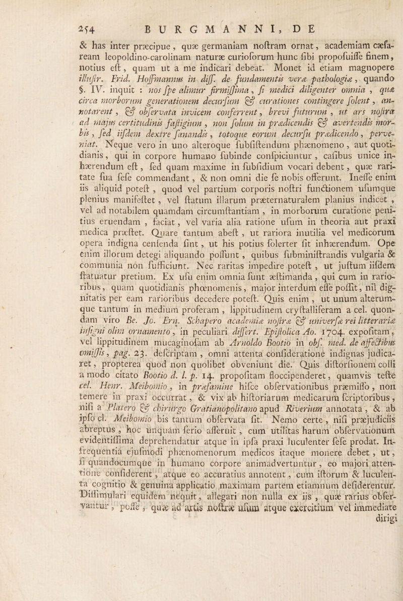 8c has inter praecipue , quae germaniam noftram ornat, academiam caefa- ream leopoldino-carolinam naturae curioforum hunc fibi propofuiffe finem, notius eft, quam ut a me indicari debeat. Monet id etiam magnopere illuftr. Er id. Hojjmannm in diff. de fundamentis vera pathologio , quando §. IV. inquit : nos fpe alimur firmijjima, fi medici diligenter omnia , qua circa morborum generationem decurfum & curationes contingere [olent, an¬ notarent , obfervata invicem conferrent, brevi futurum , ut ars nojtrot ad majus certitudinis fafiigium , non folum in prodicendis & avertendis mor¬ bis , fed iifdem dextre fanandis, totoque eorum decurfu prodicendo, perve¬ niat. Neque vero in uno alteroque fubfiftendum phaenomeno , aut quoti¬ dianis , qui in corpore humano fbbinde confpiciuntur , cafibus unice in¬ haerendum eft , fed quam maxime in fubfidium vocari debent, quae rari¬ tate fua fefe commendant, & non omni die fe nobis offerunt. Ineffe enim iis aliquid poteft , quod vel partium corporis noftri fumftionem ufumque plenius manifeftet , vel ftatum illarum praeternaturalem planius indicet * vel ad notabilem quamdam circumftantiam , in morborum curatione peni¬ tius eruendam , faciat, vel varia alia ratione ufum in theoria aut praxi medica praeftet. Quare tantum abeft , ut rariora inutilia vel medicorum opera indigna cenfenda fint, ut his potius folerter fit inhaerendum. Ope enim illorum detegi aliquando poliunt , quibus fubminiftrandis vulgaria & communia non fufficiunt. Nec raritas impedire poteft , ut juftum iifdem ftatuatur pretium. Ex ufu enim omnia fiint aeftimanda, qui cum in rario¬ ribus, quam quotidianis phoenomenis, major interdum effe poffit, nil dig¬ nitatis per eam rarioribus decedere poteft. Quis enim , ut unum alterum- que tantum in medium proferam , lippitudinem cryftalliferam a cel. quon¬ dam viro Be. Jo. Ern. Schapero academio nojlro univerfo rei litterario infigni olim ornamento , in peculiari differt. Epiftolica Ao. 1704. expofitam B vel lippitudinem mucaginofam ab Arnoldo Baotio in obf. med. de ajfe&ibm omi/Jis, pag. 23. defcriptam , omni attenta confide ratione indignas judica¬ ret , propterea quod non quolibet obveniunt die. Quis diftorfionem colli amodo citato Bootio d. I. p. 14. propofitam floccipenderet, quamvis tefte cel. Hem. Meibomio , in profamine hifce obfervationibus praemiffo , 11011 temere io praxi occurrat, & vix ab hiftoriarum medicarum fcriptoribus, nifi a Blatero £4 chirurgo Gratianopoli t ano apud Riverium annotata, & ab Ipfo cl. Meibomio bis tantum obfervata fit. Nemo certe , nifi praejudiciis abreptus , hoc unquam ferio afferuit, cum utilitas harum obfervationum evidentiffima deprehendatur atque in ipfa praxi luculenter fefe prodat. In¬ frequentia ejufmodi phaenomenorum medicos itaque monere debet , ut, fi quandocumque in humano corpore animadvertuntur , eo majori atten¬ tione confiderent , atque eo accuratius annotent, cum lftorum & luculen- catio maximam partem etiamnum defiderentur. •** , allegari non nulla ex iis , quae rarius obfer- is noftri ufum atque exercitium vel immediate dirigi ta cognitio & genuina applii Diffimulari equidem nequit vaiitur, polle , quae ad art,