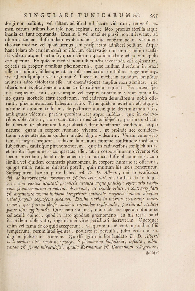 dirigi non poffunt, vel faltem ad iftud nil facere videntur, univerfa ta¬ men eorum utilitas hoc ipfo non expirat, nec ideo prorfus fterilia atque inania ea funt reputanda. Etenim fi vel maxime praxi non infer viant, ad ulterius tamen illuftrandam explicandam atque confirmandam veritatem theoriae medicae vel quadantenus jam perfpe&am adhiberi poffunt. Atque hanc folam ob caufam exadlior illorum obfervatio non minus mihi neceffa- ria videtur atque fruduofa, quam aliorum quae immediate ad praxim appli¬ cari queunt. Eo quidem medici nonnulli eunda revocanda eiTe opinantur , rejedis ea propter omnibus phaenomenis , quae nullum diredum in praxi afferunt ufum , iifdemque ut curiofis medicoque inutilibus longe proferip- tis. Quotufquifque vero ignorat ? Theoriam medicam nondum omnibus numeris adeo abfolutam effe , ut emendationes amplius non admittat, nec ulteriorem explicationem atque confirmationem requirat. Eae autem fpe- rari nequeunt, nifi, quaecumque vel corpus humanum vivum tam in fa¬ no quam morbofo ftatu fpedatum , vel cadavera defundorum nobis offe¬ runt , phaenomenorum habeatur ratio. Prius quidem evidum eft atque a nemine in dubium trahitur , de pofteriori autem quid determinandum fit, ambiguum videtur, partim quoniam rara atque infolita , quae in cadave¬ ribus obfervantur , non occurrunt in medicinae fubjedo , partim quod cau- fae illorum ut plurimum longe alterius deprehendantur conditionis atque naturae, quam in corpore humano vivente , ut proinde nec confidera- tione atque attentione quidem medici digna videantur. Verum enim vero iametfi negari nequeat, cadaver humanum minime conftituere medicinae fubjedum , caufafque phaenomenorum , quae in cadaveribus confpiciuntur, etiam ita faepenumero comparatas effe , ut in corpore humano vivente vix locum inveniant, haud male tamen utitur medicus hifce phaenomenis, cum fimilia vel ejufdem commatis phaenomena in corpore humano fe offerunt, quippe nulla ratione dubitari potefl, quin multum his lucis foenerentur. Suffragantem hac in parte habeo cel. XX D. Alberti , qui in prafamine dijf. de hamorrhagia mortuorum & jure cruentationis, ita hac de re loqui¬ tur : non parum utilitatis promittit attenta atque judiciofa obfervatio vario¬ rum phanomenorum in mortuis obviorum , ut exinde veluti in contrario flatu & argumento veram indolem integritatis naturalis corporis * humani alioquin valde fragilis cognofcere queamus. Etenim varia in mortuis occurrunt muta¬ tiones , qua partim phyfico-medicis rationibus explicanda , partim ad medicos plane ufiis applicanda. Quae cum ita fint , non male me operam otiumque collocaffe opinor , quod in raro quodam phaenomeno, in his terris haud ita pridem obfervato , ingenii mei vires periclitari decreverim. Quotquot enim vel fama de eo quid acceperunt, vel quominus id contemplandum fibi fumpferunt, rerum intelligentes , novitate rei perculfi , jufto eam non in¬ dignam judicarunt examine. Quodfi igitur judice laudato D. D. Alberti c. L medicis vitio verti non potefl, fi phaenomena fingularia , infolita , admi¬ randa & fer me miraculofa 3 qualia Kormamm & Garmamm collegerunt, quaque