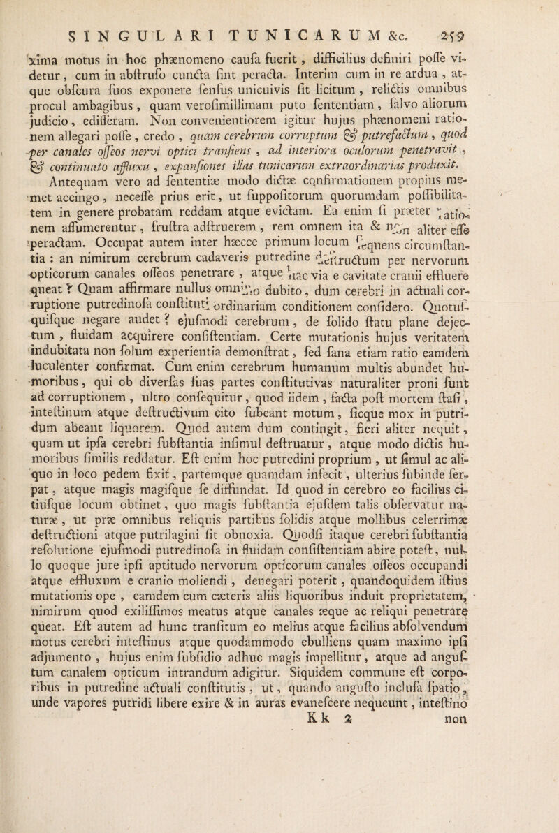 Xitna motus in hoc phaenomeno caufa fuerit, difficilius definiri pofle vi¬ detur, cum in abftrufo eunda fint perada. Interim cum in re ardua , at¬ que obfcura fuos exponere fenfus unicuivis fit licitum , relidis omnibus procul ambagibus , quam verofimillimam puto fententiam , falvo aliorum judicio, edideram. Non convenientiorem igitur hujus phaenomeni ratio¬ nem allegari pofle , credo , quam cerebrum corruptum §•? putrefactum , quod per canales ojfeos nervi optici tranfiens , ad interiora oculorum penetravit , & continuato affluxu , eocpanjiones illas tunicarum extraordinarias produxit. Antequam vero ad fententi3e modo didae cqnfirmationem propius rae- met accingo, necefle prius erit, ut fuppofitorum quorumdam poffibilita- tem in genere probatam reddam atque evidam. Ea enim fi prxter ^ati[o-i nem aflumerentur, fruftra adftruerem , rem omnem ita & np,n a]]ter eff@ peradam. Occupat autem inter haecce primum locum ^qUens circumflan¬ tia : an nimirum cerebrum cadaveris putredine ddirudum per nervorum opticorum canales olfeos penetrare , atque e cavitate cranii effluere queat f Quam affirmare nullus omng;}0 dubito, dum cerebri in aduali cor¬ ruptione putredinofa conftito.tt ordinariam conditionem confidero. Quotui- quifque negare audet { ejufinodi cerebrum , de folido flatu plane dejec¬ tum y fluidam acquirere confiftentiam. Certe mutationis hujus veritatem indubitata non folum experientia demonftrat, fed fana etiam ratio eamdem luculenter confirmat. Cum enim cerebrum humanum multis abundet hu¬ moribus , qui ob diverfas fuas partes confli tuti vas naturaliter proni funt ad corruptionem , ultro confequitur , quod iidem , fada poft mortem ftafi , inteftinum atque deftrudivum cito fubeant motum, ficque mox in putri¬ dum abeant liquorem. Quod autem dum contingit, fieri aliter nequit, quam ut ipfa cerebri fubftantia infimul deftruatur , atque modo didis hu¬ moribus fimilis reddatur. Eft enim hoc putredini proprium , ut fimul ac ali¬ quo in loco pedem fixit;, partem que quamdam infecit, ulterius fubinde fer- pat, atque magis magifque fe diffundat. Id quod in cerebro eo facilius ci« tiufque locum obtinet, quo magis fubftantia ejufdem talis obfervatur na- turse , ut prae omnibus reliquis partibus folidis atque mollibus celerrimae deftrudioni atque putrilagini fit obnoxia. Qiiodfi itaque cerebri fubftantia refolutione ejufmodi putredinofa in fluidam confiftentiam abire poteft, nul¬ lo quoque jure ipfi aptitudo nervorum opticorum canales ofleos occupandi atque effluxum e cranio moliendi, denegari poterit, quandoquidem iftius mutationis ope , eamdem cum eseteris aliis liquoribus induit proprietatem^ • nimirum quod exiliffimos meatus atque canales teque ac reliqui penetrare queat, Eft autem ad hunc tranfitum eo melius atque facilius abfolvendum motus cerebri inteftinus atque quodammodo ebulliens quam maximo ipfl adjumento , hujus enim fubfidio adhuc magis impellitur, atque ad angufi tum canalem opticum intrandum adigitur. Siquidem commune eft corpo¬ ribus in putredine aduali conftitutis , ut, quando angufto inclufa fpatio5 unde vapores putridi libere exire & in auras evanefeere nequeunt, inteftino K k % non