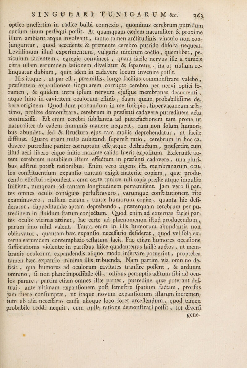 optico praefertim in radice bulbi connexio , quominus cerebrum putridum curfum fuum perfequi poffit. At quamquam eaedem naturaliter & proxime illum ambiant atque involvanttantae tamen arditudinis vinculo non con¬ junguntur , quod accedente & premente cerebro putrido diffolvi nequeat. Leviffimum illud experimentum, vulgaris nimirum codio , quemlibet, pe¬ riculum facientem , egregie convincet ? quam facile nervus ille a tunicis citra ullam earumdem laefionem divellatur & feparetur 5 ita ut nullum re=* linquatur dubium, quin idem in cadavere locum invenire poffit. His itaque , ut par eft , praemiffis, longe facilius commonftrare valebo » praefentem expanfionem lingularem corrupto cerebro per nervi optici fo¬ ramen , & quidem intra ipfum nervum ejufque membranas decurrenti , atque hinc in cavitatem oculorum effufo , fuam quam probabiliffime de¬ bere originem. Quod dum probandum in me fufcipio, fupervacaneum aefti- timo, prolixe demonftrare, cerebrum in praefenti cadavere putredinem adu contraxilfe. Eft enim cerebri fubftantia ad putrefadionem tam prona ut naturaliter ab eadem immunis manere nequeat, cum non folum humori¬ bus abundet, fed & ftrudura ejus tam mollis deprehendatur , ut facile diffluat. Quare etiam nulla dubitandi fupereft ratio 9 cerebrum in hoc ca¬ davere putredine pariter corruptum elfe atque deftrudum , pracfertim cum illud aeri libero eique initio maxime calido fuerit expolitum. Exi er uiiie au¬ tem cerebrum notabilem iftum effedum in praefenti cadavere ? una pluria bus adftrui poteft rationibus. Enim vero ingens ifta membranarum ocu¬ los conftituentium expanfio tantam exigit materiae copiam , quae produ¬ cendo effedui refpondeat, cum certe tunicae nili copia preflae atque impulfae fuilfent, nunquam ad tantam longitudinem pervenilTent. Jam vero fi par¬ tes omnes oculis contiguas perluftravero , earumque conftitutionem rite examinavero , nullam earum , tantae humorum copiae , quanta hic defi- deratur , fuppeditandae aptam deprehendo , praeterquam cerebrum per pu¬ tredinem in fluidum ftatum conjedum. Quod enim ad externas faciei par¬ tes oculis vicinas attinet 3 hae certe ad phaenomenon iftud producendum t parum imo nihil valent. Tanta enim in illis humorum abundantia non obfervatur , quantam haec expanfio neceflario defiderat , quod vel fola ex¬ terna earumdem contemplatio teftatum facit. Fac etiam humores occafione fuflPocationis violentae in partibus hifce quadantenus fuifle audos , ut mem¬ branis oculorum expandendis aliquo modo infervire potuerint, proptefea tamen haec expanfio minime illis tribuenda. Nam partim via omnino de¬ ficit , qua humores ad oculorum cavitates tranfire poflent , & arduum omnino , fi non plane impoffibile eft , offibus perruptis aditum fibi ad ocu¬ los parare , partim etiam omnes iftae partes , putredine quae poterant defi trui, ante ultimam expanfionem poft femeftre fpatium fadam , prorlus jam fuere confumptae , ut itaque novum expanfionum iftarum incremen¬ tum ab alia neceflario caufa alioque loco foret arcelfendum, quod tamen probabile reddi nequit, cum nulla ratione demonftrari poffit , tot diverfi gene-