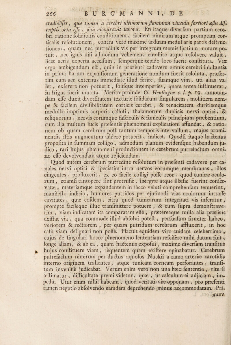 credidiffes , qua tamen a cerebri ultimorum flaminum vinculis fortiori aflu difl ruptis orta ejfe , finis monflravit laboris. En itaque diverfam partium cere¬ bri ratione foliditatis conditionem , facilem nimirum atque promptam cor¬ ticalis refolutionem, contra vero maxime arduam medullaris partis deftruc- tionem , quam nec putredinis vis per integrum menfis fpatium mutare po¬ tuit , nec ignis nili admodum vehemens emollire atque refolvere valuit, licet aeris experta accellum , femperque tepido loco fuerit conftituta. Vix ergo ambigendum eft 3 quin in praebenti cadavere omnis cerebri fubftantia in prima harum expanfionum generatione nondum fuerit refoluta, praefer- tim cum aer externus immediate illud ferire , fuamque vim, uti alias va¬ let , exferere non potuerit , folifque intemperies , quam antea fuftinuerat, in frigus fuerit mutata. Merito proinde Cl. Henfingius c. I. p. 19. annotan¬ dam efTe duxit diverfitatem texturae folidarum lingularem , mollitiem nem¬ pe & facilem divifibilitatem corticis cerebri , & tenacitatem duritiemque medullae imprimis corporis callofi , thalamorum duplicis nervi optici, & reliquorum , nervis eorumque fafciculis & funiculis principium praebentium» cum illa multum lucis praebentis phaenomeni explicationi affundat, & ratio¬ nem ob quam cerebrum poft tantum temporis intervallum , majus promi¬ nentiis iftis augmentum addere potuerit, indicet. Quodfi itaque hadenus propofita in fummam colligo , admodum planum evidenfque habendum ju¬ dico , rari hujus phaenomeni produdionem in cerebrum putrefadum omni¬ no elfe devolvendam atque rejiciendam. Quod autem cerebrum putredine refolutum in praebenti cadavere per ca¬ nales nervi optici & fpeciatim intra nervos eorumque membranas , illos cingentes , profluxerit, ex eo facile colligi polfe reor , quod tunicae oculo¬ rum , etiamfi tantopere fint protrufae , integrae atque illaefae fuerint confer- vatae , materiamque expandentem in facco veluti comprehenfam tenuerint, manifefto indicio, humores putridos per ejufmodi vias oculorum intrafle cavitates, quae eofdem, citra quod tunicarum integritati vis inferatur , prompte facileque illuc tranfmittere potuere , & cum fupra demonftrave- rim , viam indicatam ita comparatam efle , praetereaque nulla alia praefens' exiftat via , qua commode illud abfolvi poteft , perfuafum firmiter habeo, veriorem & rediorem , per quam putridum*cerebrum affluxerit, in hoc cafu viam defignari non pofle. Placuit equidem viro cuidam celeberrimo , cujus de fingulari hocce phaenomeno fententiam refeifere mihi datum fuit, longe aliam, & ab ea , quam hadenus expofui, maxime diverfam tranfitus hujus conftituere viam , fequentem quam exiftere opinabatur. Cerebrum putrefadum nimirum per dudus aquofos Nuckii a ramo arteriae carotidis interno originem trahentes, atque tunicam corneam perforantes, tranfi- tum invenifle judicabat. Verum enim vero non una haec lententia , rite fi aeftimatur , difficultate premi videtur, quae , ut calculum ei adjiciam , im¬ pedit. Utut enim nihil habeam , quod veritati viae opponam , pro praebenti tamen negotio abfolvendo eamdem deprehendo minus accommodatam. Pri- Imum