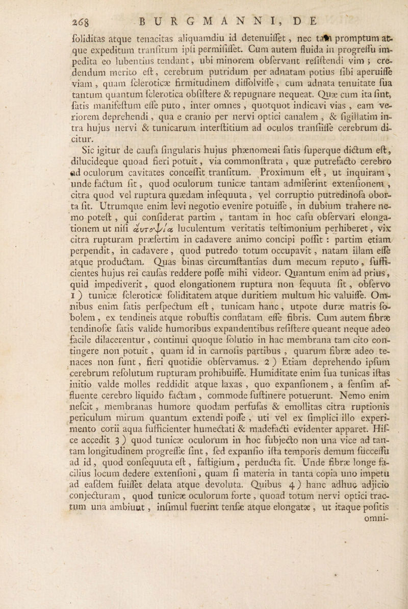 foliditas atque tenacitas aliquamdiu id detenuiflet, nec ta*i promptum at¬ que expeditum tranfitum ipii permififlet. Cum autem fluida in progreflu im¬ pedita eo lubentius tendant, ubi minorem obfervant refiftendi vim j cre¬ dendum merito eft, cerebrum putridum per adnatam potius libi aperuifle viam , quam fcleroticae firmitudinem diflblvifle , cum adnata tenuitate fua tantum quantum fclerotica obfiftere & repugnare nequeat. Quae cum itafint» fatis manifeftum efle puto , inter omnes , quotquot indicavi vias , eam ve¬ riorem deprehendi, qua e cranio per nervi optici canalem , & figiUatim in¬ tra hujus nervi & tunicarum interftitium ad oculos tranfiifle cerebrum di¬ citur. Sic igitur de caufa fingularis hujus phaenomeni fatis fuperque dictum eft, dilucideque quoad fieri potuit, via commonftrata , quae putrefacfto cerebro ad oculorum cavitates concedit tranfitum. Proximum eft, ut inquiram, unde facftum fit, quod oculorum tunicae tantam admiferint extentionem , citra quod vel ruptura quaedam infequuta, yel corruptio putredinofa obor¬ ta fit. Utrumque enim levi negotio evenire potuifle , in dubium trahere ne¬ mo poteft , qui confiderat partim , tantam in hoc cafu obfervari elonga¬ tionem ut nifi avro^/cc luculentum veritatis teftimonium perhiberet, vix citra rupturam praefertim in cadavere animo concipi polfit : partim etiam perpendit, in cadavere , quod putredo totum occupavit, natam illam efle atque produdtam. Quas binas circumftantias dum mecum reputo, fuffi- cientes hujus rei caufas reddere pofle mihi videor. Quantum enim ad prius f quid impediverit, quod elongationem ruptura non fequuta fit, obfervo I ) tunicae fcleroticae foliditatem atque duritiem multum hic valuifle. Om¬ nibus enim fatis perfpecftum eft , tunicam hanc, utpote durae matris fi> holem , ex tendineis atque robuftis conflatam efle fibris. Cum autem fibrae tendinofae fatis valide humoribus expandentibus refiftere queant neque adeo facile dilacerentur , continui quoque folutio in hac membrana tam cito con¬ tingere non potuit, quam id in carnofis partibus , quarum fibrae adeo te¬ naces non funt, fieri quotidie obfervamus. 2) Etiam deprehendo ipfum cerebrum refolutum rupturam prohibuifle. Humiditate enim fua tunicas iftas initio valde molles reddidit atque laxas , quo expanfionem , a fenfim af¬ fluente cerebro liquido fadam , commode fuftinere potuerunt. Nemo enim nefeit, membranas humore quodam perfufas & emollitas citra ruptionis periculum mirum quantum extendi pofle , uti vel ex fimplici illo experi¬ mento corii aqua fufticienter humecftati & madefacfti evidenter apparet. Hifi ce accedit 3 ) quod tunicae oculorum in hoc fubjedlo non una vice ad tan¬ tam longitudinem progreflae fint, fed expanfio ifta temporis demum fiicceflu ad id , quod confequuta eft , faftigium , perdudta fit. Unde fibrae longe fa¬ cilius locum dedere extenfioni, quam fi materia in tanta copia uno impetu ad eafdem fuiflet delata atque devoluta. Quibus 4 ) hanc adhuc adjicio conjecfturam , quod tunicae oculorum forte , quoad totum nervi optici trac¬ tum una ambiunt, infimul fuerint tenfae atque elongatae , ut itaque pofitis omni-