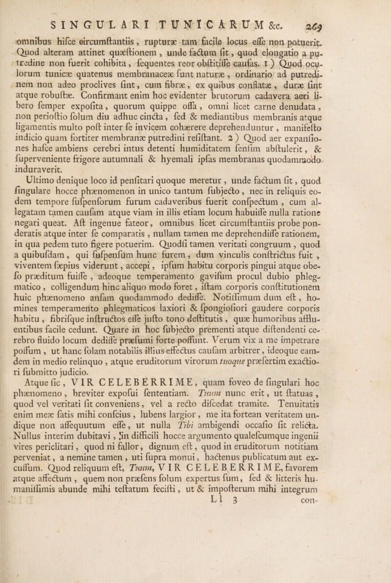 SINGULARI TUXIGARUM&c. 'zg* omnibus hifce ©ircumftantiis, rupturae tam facile locus effe non potuerit. Quod alteram attinet quaeftionem , unde fadum fit, quod elongatio a pu¬ tredine non fuerit cohibita, fequentes reor obftitifle caulas, i ) Quod ocu¬ lorum tunicae quatenus membranaceae funt naturae , ordinario ad putredi¬ nem non adeo proclives fint, cum fibrae , ex quibus conflatae , durae fint atque robufbe. Confirmant enim hoc evidenter brutorum cadavera aeri li¬ bero femper expofita, quorum quippe offa , omni licet came denudata, non perioftio folum diu adhuc cinda , fed '& mediantibus membranis atque ligamentis multo poft inter fe invicem cohaerere deprehenduntur , manifefto indicio quam fortiter membranae putredini refiftant. 2) Quod aer expanfio- nes hafce ambiens cerebri intus detenti humiditatem fenfim abftulerit, & fuperveniente frigore autumnali & hyemali ipfas membranas quodammodo^ induraverit. Ultimo denique loco id penfitari quoque meretur , unde fadum fit, quod fingulare hocce phaenomenon in unico tantum fubjedo , nec in reliquis eo¬ dem tempore fufpenfcrum furum cadaveribus fuerit confpedum , cum al¬ legatam tamen caufam atque viam in illis etiam locum habuifle nulla ratione negari queat. Aft ingenue fateor, omnibus licet circumdandis probe pon¬ deratis atque inter fe comparatis , nullam tamen me deprehendilfe rationem* in qua pedem tuto figere potuerim. Quodfi tamen veritati congruum , quod a quibufdam , qui fufpenfum hunc furem, dum vinculis conftridus fuit 9 viventem fsepius viderunt, accepi, ipfum habitu corporis pingui atque obe- fo praeditum fuifle , adeoque temperamento gavifum procul dubio phleg¬ matico , colligendum hinc aliquo modo foret, iftam corporis conftltutioneni huic phaenomeno anfam quodammodo dedifle. Notiifimum dum eft, ho¬ mines temperamento phlegmaticos laxiori & fpongiofiori gaudere corporis habitu , fibrifque inftrudos efle jufto tono deftitutis , quae humoribus afflu¬ entibus facile cedunt. Quare in hoc fubjedo prementi atque diftendenti ce¬ rebro fluido locum dedifle praefumi forte poffunt. Verum vix a me impetrare poflum , ut hanc folam notabilis illius effedus caufam arbitrer 9 ideoque eam- dem in medio relinquo , atque eruditorum virorum tuoque praefertim exadio- ri fubmitto judicio. Atque fic , VIR CELEBERRIME 9 quam foveo de fingulari hoc phaenomeno, breviter expofui fententiam. Tuum nunc erit, ut (fatuas , quod vel veritati fit conveniens, vel a redo difcedat tramite. Tenuitatis enim meae fatis mihi confcius , lubens largior , me ita fortean veritatem un¬ dique non aflequututn efle , ut nulla Tibi ambigendi occafio fit relida» Nullus interim dubitavi, 'in difficili hocce argumento qualefcumque ingenii vires periclitari, quod ni fallor 9 dignum eft , quod in eruditorum notitiam perveniat, a nemine tamen , uti fupra monui, hadenus publicatum aut ex- cuflum. Quod reliquum eft, Tmm, VIR CELEBERRIME, favorem atque affedum , quem non prsefens folum expertus fums fed & litteris hiu maniffimis abunde mihi teftatum fecifti, ut & impofterum mihi integrum