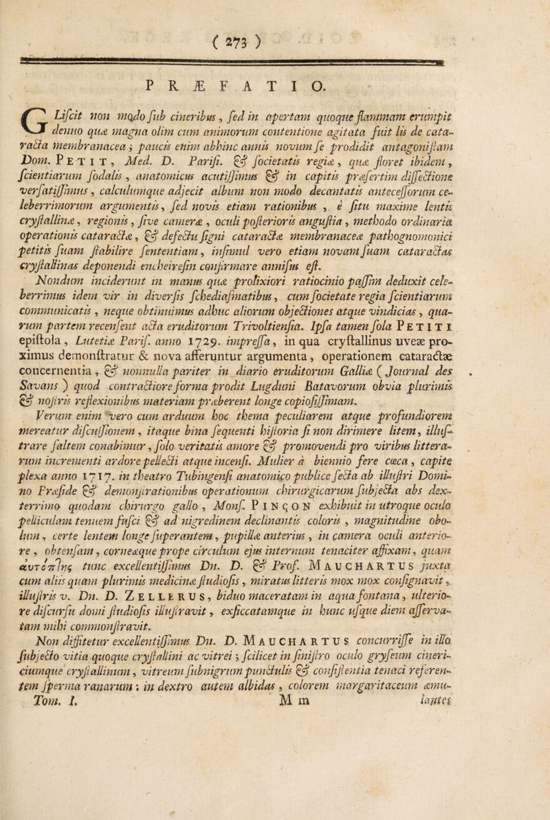 ) PRJEFATIO. GLifcit non mado fub cineribus , fed in apertam quoque flammam erumpit denno qua magna olim cum animorum contentione agitata fuit lis de cata~ vaBa membranacea ; paucis enim abhinc annis novum fe prodidit ant agoni jiam Dom. Pet i T , Med. D. Pariji. & foci et at is regia , qua floret ibidem fcientiarum fodalis, anatomicus acutijjimm & in capitis prafertim diffe&ione ■verfatijjimus, calculumque adjecit album non modo decantatis antecejforum ce- leberrimorum argumentis, fed novis etiam rationibus , e fitu maxime lentis cryflallina, regionis, five camera , oculi poflerioris anguftia , methodo ordinaria operationis cataracta, & defe&u figni catara&a membranacea pathognomonici petitis fuam ftabilire fententiam 9 infimul vero etiam novam fuam. catara&as cryftallinas deponendi encheirefin confirmare annifus efl* Nondum inciderunt in manus qua prolixiori ratiocinio pajjim deduxit cele- berrimus idem vir in diverfis fchediafmatibus, cum focietate regia fcientiarum communicatis , neque obtinuimus adhuc aliorum obje&iones atque vindicias y qua¬ rum partem recenfent acia eruditorum Trivoltienjia* lpfa tamen fola Petiti epiftola , Lutetia Farif anno 1729. imprejfa9 in qua cryftallinus uve2e pro¬ ximus demonftratur & nova afferuntur argumenta, operationem cataradae concernentia» & nonnulla pariter in diario eruditorum Gallia ( Journal des: Savans ) quod contractiore forma prodit Lugduni Batavorum obvia plurimis- & nojiris reflexionibus materiam praberent longe copiofijjimam. Verum enim vero cum arduum hoc thema peculiarem atque profundiorem mereatur difcufjlonem, itaque bina fequenti hijioria fi non dirimere litem, illufi- trare f altem conabimur, folo veritatis amore igj promovendi pro viribus littera- rum incrementi ardore peReBi atque incenfi. Mulier d biennio fere caca , capite, plexa anno 1717. in theatro Tubingenfi anatomico publice fe&a ab illuftri Domi¬ no Frafide & denionjirationibus operationum chirurgicarum fubje&a abs dex~ terrimo quodam chirurgo gallo , Monf P I N (j o N exhibuit in utroque oculo pelliculam tenuem fufci & ad nigredinem declinantis coloris , magnitudine obo¬ lum , certe lentem longe fup er antem 5. pupilla anterius 9 in camera oculi anterio¬ re , obtenfam, corneaque prope cireidum ejus internum tenaciter affixam*, quam eivTC7cln$ tunc excellentijfimus Dn. D. £5? Frof Mauchartus juxta cum aliis quam plurimis medicina Jludiofismiratus litteris mox. mox confignavit 9 illuflris v.. Dn. XX Zellerus, biduo maceratam in aqua fontana 3 ulterio¬ re difcurfu domi Jludiofis iliuflravit y exficcatamque in hunc ufique diem ajferva- tam mihi commonflravit„ Non diffitetur excellentijffimm Dn. D. Mauchartus concurriffe in illo fnbjeBo vitia quoque cryjiallini ac vitrei \ fcilicet in Jinijiro oculo gryfeum cineri- ciumque cryftallimim, vitreum fubnigrurn punBulis & confijlentia tenaci referen¬ tem Jperma ranarum; in dextro autem albidas , colorem margaritae eum amu~ Tom. L M m tajtM.