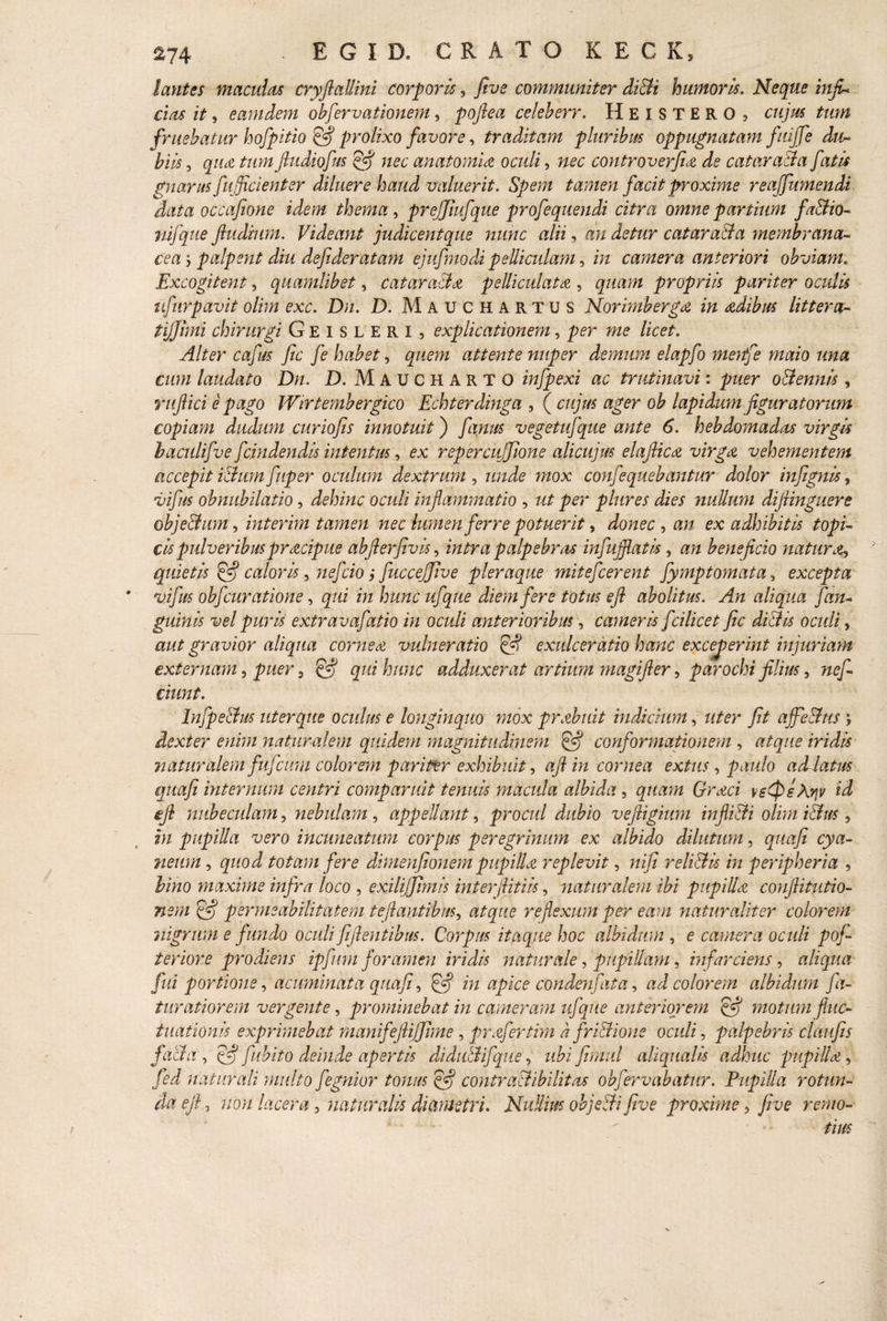 $74 ■ E G I D. GRATO K E G K5 lantes maculet* cryfiaUini corpori*, fivs communiter didi humoris. Neque infi¬ ci as it, eamdem obfervationem, poftea celeberr. HEISTERO , cujus tum frnebatur hofpitio fi prolixo favore, traditam pluribus oppugnatam fuijfe du¬ biis , qua tum ftudiofus fi anatomici oculi, controverfuz de cataracta fatis gnarus fu (fici en ter diluere haud valuerit. Spem tamen facit proxime reaffumendi data occafione idem thema , prejjiufque profequendi citra omne partium fadio- nifque fludmm. Videant judicentque nunc alii, au detur catarada membrana¬ cea y palpent diu defideratam ejufmodi pelliculam, m camera anteriori obviam. Excogitent, quamlibet, cataracta pelliculat a , gwi/w propriis pariter oculis ufurpavit olim exc. Dn. D. Mauchartus Nor imb erga in adibus littera- tijjhni chirurgi Geisleri, explicationem, 7>er we licet. Alter cafus fic fe habet, attente nuper demum elapfo menfe maio una cum laudato Dn. D. Maucharto infpexi ac trutinavi: odennis , ruftici e pago Wirtembergico Echterdinga , ( cm/Vw ager o& lapidum figuratorum copiam dudum curiofis innotuit) vegetufque ante 6. hebdomadas virgis baculifve fcindendis intentus, ex repercujjione alicujus elafiica virga vehementem accepit illum fuper oculum dextrum , unde mox confequebantur dolor infignis, vi fis obnubilatio, dehinc oculi inflammatio , ztf p hir es dies nullum difiinguere obje&um, interim tamen nec lumen ferre potuerit, donec y an ex adhibitis topi- cis pulveribus pracipue abfierfivhy intra palpebra infujfiatis, beneficio natur a, quietis fi caloris y yiefcio j fiuccejfive pleraque mitefcerent fymptornata, excepta vifus obfcuratione, m diem fere totus efi abolitus. An aliqua f an¬ guinis vel puris extravafatio in oculi anterioribus, cameris fcilicet fic dictis oculi, aut gravior aliqua cornea vulneratio fi exulceratio hanc exceperint injuriam externam y puer y fi qui hunc adduxerat artium magifler, parochi filius 5 «e/I tiunt. Infpedus uter que oculus e longinquo mox prabuit indicium, uter fit affedus j dexter enim naturalem quidem magnitudinem (fi) conformationem , atque iridis naturalem fufeum colorem pari&r exhibuit y afiin cornea extus, paulo ad latus quafi internum centri comparuit tenuis macula albida , quam Graci ve0sArjv id efi nubeculam y nebulam y appellant y procul dubio vefiigium inflidi olim idus, in pupilla vero incuneatum corpus peregrinum ex albido dilutum, quafi cya¬ neum y quod totam fere dimenfionem pupilla replevit, nifi relidis in peripheria , bino maxime infra loco , exilijfimis interfiitiis, naturalem ibi pupilla confiitutio- nem fi permsabilitatem teftantibuSy atque reflexum per eam naturaliter colorem nigrum e fundo oculi fi flentibus. Corpus itaque hoc albidum , e camera oculi poj- teriore prodiens ipfum foramen iridis naturale y pupillam y infarciens y aliqua fui portione y acuminata quafi y fi in apice conden fata, ad colorem albidum fa- turatiorem vergente, prominebat in cameram ufque anteriorem fi motum fluc¬ tuationis exprimebat manifeftiffime , prafertim a fridione oculi, palpebris claufis facta y fi fubito deinde apertis didudifque, ubi firmd aliqualis adhuc pupilla, fed naturali multo fegnior tonus fi contradibilitas obfervabatur. Pupilla rotun¬ da efi y non lacera, naturalis diametri. Nullius objecti five proxime 5 five remo¬ tius