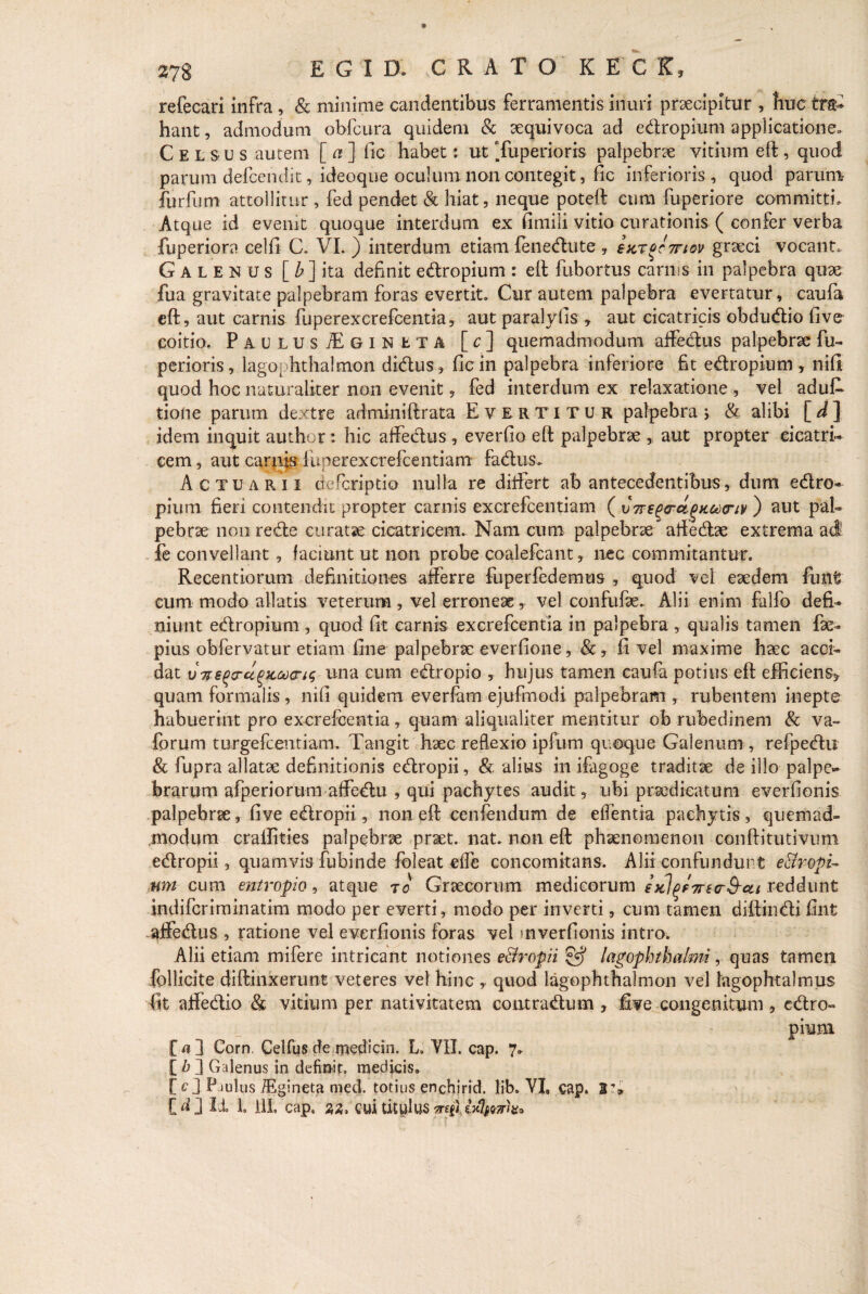 refecari infra, & minime candentibus ferramentis inuri praecipitur , huc tra¬ hant , admodum obfcura quidem & aequivoca ad edropium applicatione,, Celsus autem [ a ] fic habet: ut Tuperioris palpebrae vitium eft, quod parum defcendit, ideoque oculum non contegit, fic inferioris , quod parum furfum attollitur , fed pendet & hiat, neque poteft cum fuperiore committi. Atque id evenit quoque interdum ex fimili vitio curationis ( confer verba fuperiora celfi C. VI. ) interdum etiam fenedute , suTocmov graeci vocant. Galenus [ b ] ita definit ectropium : eft fubortus carnis in palpebra quae fua gravitate palpebram foras evertit. Cur autem palpebra evertatur, caufa eft, aut carnis fuperexcrefcentia, aut paralyfis , aut cicatricis obdudio five coitio. Paulus JE g i n e t a [c] quemadmodum affedus palpebrae fu- perioris, lagophthalmon didus, fic in palpebra inferiore fit edropium , nifi quod hoc naturaliter non evenit, fed interdum ex relaxatione , vel aduft tione parum dextre adminiftrata Evertitur palpebra \ & alibi [ d ] idem inquit author: hic affedus , everfio eft palpebrae * aut propter cicatri¬ cem, aut carnis fuperexcrefcentiam fadus. Actuarii defcriptio nulla re differt ab antecedentibus, dum edro¬ pium fieri contendit propter carnis excrefcentiam ( v7reQ<rcipx.c*)<nv ) aut pal¬ pebrae non rede curatae cicatricem. Nam cum palpebrae aftedae extrema ad fe convellant, faciunt ut non probe coalefcant, nec commitantur. Recentiorum definitiones afferre fuperfedemus , quod vel eaedem fuiit cum modo allatis veterum, vel erroneae, vel confufae.. Alii enim falfo defi¬ niunt edropium , quod fit carnis excrefcentia in palpebra , qualis tamen fae- pius obfervatur etiam fine palpebrae everfione, &, fi vel maxime haec acci¬ dat ijTzs^cru^KcocrK; una cum edropio , hujus tamen caufa potius eft efficiens* quam formalis, nifi quidem everfam ejufmodi palpebram , rubentem inepte habuerint pro excrefcentia, quam aliqualiter mentitur ob rubedinem & va- forum turgefcentiam. Tangit haec reflexio ipfuni quoque Galenum , refpedu & fupra allatae definitionis edropii, & alius in ifagoge traditae de illo palpe¬ brarum afperiorum affedu , qui pachytes audit, ubi praedicatum everfionis palpebrae, five edropii, non eft cenfendum de effentia pachytis, quemad¬ modum craffities palpebrae praet. nat. non eft phaenomenon conftitutivum edropii, quamvis fubinde foleat effe concomitans. Alii confundunt e 8y opi¬ um cum entropio, atque ro Graecorum medicorum ejcl^f7re(r&-at reddunt indifcriminatim modo per everti, modo per inverti, cum tamen diffindi fint affedus , ratione vel everfionis foras vel mverfionis intro. Alii etiam rnifere intricant notiones e&ropii & lagophthalmi, quas tamen follicite diffinxerunt veteres vel hinc y quod lagophthalmon vel lagophtalmus fit affedio & vitium per nativitatem contradum , five congenitum , cdro- £ a ] Corn. Celfus de medicin. L. VII. cap. 7» [ b 2 Galenus in definit, medicis. EO P-iulus iEgineta med. totius enchirid. lib, VI, cap. 2T»