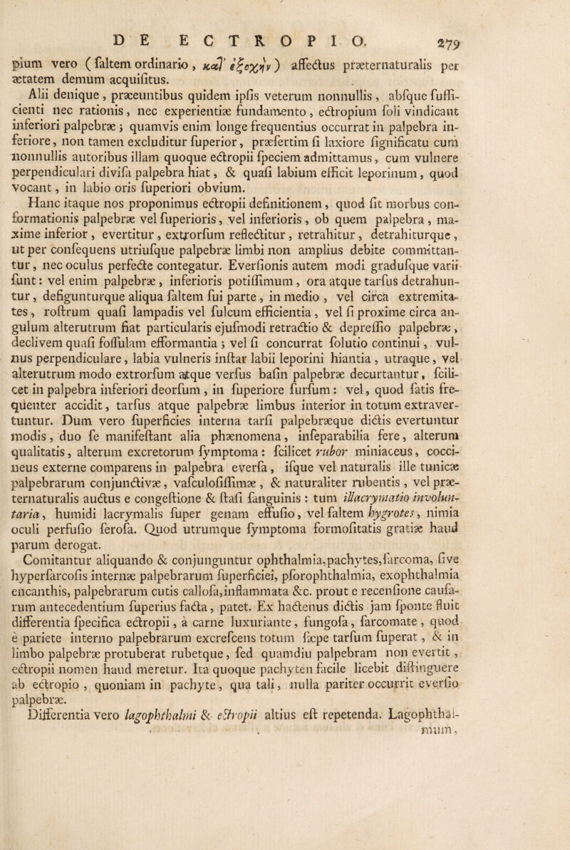 pium vero ( faltem ordinario , e%c%yjv) affedus praeternaturalis per aetatem demum acquifitus. Alii denique , praeeuntibus quidem ipfis veterum nonnullis , abfque fuffi- cienti nec rationis, nec experientiae fundamento, edropium foli vindicant inferiori palpebrae > quamvis enim longe frequentius occurrat in palpebra in¬ feriore , non tamen excluditur fuperior, praefertim (i laxiore fignificatu cum nonnullis autoribus illam quoque edropii fpeciem admittamus, cum vulnere perpendiculari divifa palpebra hiat, & quafi labium efficit leporinum, quod vocant, in labio oris fuperiori obvium. Hanc itaque nos proponimus edropii definitionem, quod fit morbus con¬ formationis palpebrae vel fuperioris, vel inferioris , ob quem palpebra , ma¬ xime inferior, evertitur, extjorfum refleditur, retrahitur, detrahiturque , ut per confequens utriufque palpebrae limbi non amplius debite committan¬ tur , nec oculus perfede contegatur. Everfionis autem modi gradufque varii fluit: vel enim palpebrae, inferioris potiffimum , ora atque tarfhs detrahun¬ tur , defigunturque aliqua faltem fui parte , in medio , vel circa extremita¬ tes , roftrum quafi lampadis vel fulcum efficientia , vel fi proxime circa an¬ gulum alterutrum fiat particularis ejufmodi retradio & depreffio palpebrae » declivem quafi foflulam efformantia > vel fi concurrat folutio continui, vul¬ nus perpendiculare, labia vulneris inftar labii leporini hiantia , utraque, vel alterutrum modo extrorfum ajtque verfus bafin palpebrae decurtantur, fcili- cet in palpebra inferiori deorfum , in fuperiore furfum : vel, quod fatis fre¬ quenter accidit, tarfus atque palpebrae limbus interior in totum extraver¬ tuntur. Dum vero fuperficies interna tarfi palpebraeque didis evertuntur modis, duo fe manifeftant alia phaenomena, infeparabilia fere, alterum qualitatis, alterum excretorum lymptoma: fcilicet rubor miniaceus, cocci¬ neus externe comparens in palpebra everfa, ifque vel naturalis ille tunicae palpebrarum conjundivae, vafculofiffimae , & naturaliter rubentis , vel prae- ternaturalis audus e congeftione & ftafi fanguinis : tum illacrymatio involun¬ taria , humidi lacrymalis fuper genam effufio, vel faltem hygrotes, nimia oculi perfufio ferofa. Quod utrumque fymptoma formofitatis gratiae haud parum derogat. Comitantur aliquando & conjunguntur Ophthalmia, pachytes,farcoma, fi ve hyperfarcofis internae palpebrarum fuperficiei, pforophthalmia, exophthalmia encanthis, palpebrarum cutis callofa,inflammata &c. prout e recenfione caufa- rum antecedentium fuperius fada, patet. Ex hadenus didis jam fponte fluit differentia Ipecifica edropii, a carne luxuriante, fungofa, farcomate , quod e pariete interno palpebrarum excrefcens totum faepe tarfutn fuperat, .& in limbo palpebrae protuberat rubetque, fed quamdiu palpebram non evertit, edropii nomen haud meretur. Ita quoque pachyten facile licebit dift-inguere ab ectropio , quoniam in pachyte, qua tali, nulla pariter occurrit everfio palpebrae. Differentia vero lagophthalmi & e&ropii altius eft repetenda. Lagophthai- ■ . rnum.