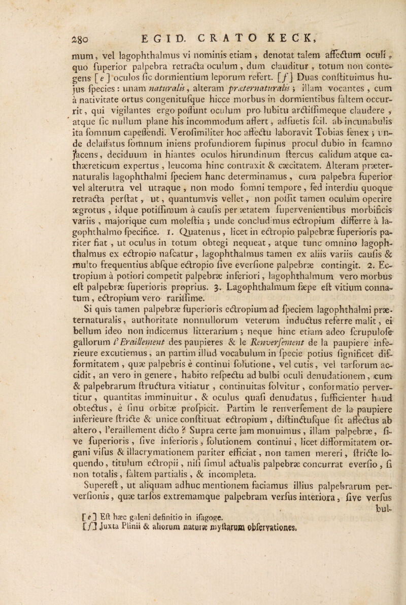 mum 3 vel lagophthalmus vi nominis etiam , denotat talem affedum oculi9 quo fuperior palpebra retrada oculum , dum clauditur , totum non conte¬ gens [e] oculos fic dormientium leporum refert. [/] Duas conftituimus hu¬ jus fpecies : unam naturalis, alteram pr at ematuraii* j illam vocantes , cum a nativitate ortus congenitufque hicce morbus in dormientibus faltem occur¬ rit, qui vigilantes ergo poliunt oculum prohibitu ardiffimeque claudere , ’ atque fic nullum plane his incommodum aflert, adfuetis fcil. ab incunabulis ita fomnum capeflendi. Verofimiliter hoc affedu laboravit Tobias ienex •> un¬ de delallatus fomnum iniens profundiorem fupinus procul dubio in fcamno jacens, deciduum in hiantes oculos hirundinum flercus calidum atque ca- thaereticum expertus , leucoma hinc contraxit & caecitatem. Alteram praeter- naturalis lagophthalmi fpeciem hanc determinamus , cum palpebra fuperior vel alterutra vel utraque , non modo fomni tempore , fed interdiu quoque retrada perftat 5 ut, quantumvis vellet, non poffit tamen oculum operire aegrotus , idque potiffimum a caufis per aetatem fupervenientihus morbificis variis , majorique cum moleftia i unde concludimus edropium differre a la¬ gophthalmo fpecifice. i. Quatenus, licet in edropio palpebrae fiiperioris pa¬ riter fiat , ut oculus in totum obtegi nequeat, atque tunc omnino lagoph¬ thalmus ex edropio nafcatur, lagophthalmus tamen ex aliis variis caufis Sc multo frequentius abfique edropio five everfione palpebrae contingit. 2. Ec¬ tropium a potiori competit palpebrae inferiori, lagophthalmum vero morbus eft palpebrae fuperioris proprius. 3-. Lagophthalmum faepe eft vitium conna¬ tum , edropium vero rariffime. Si quis tamen palpebrae fuperioris edropium ad fpeciem lagophthalmi prae- ternaturalis, authoritate nonnullorum veterum indudus referre malit, ei bellum ideo non indicemus litterarium> neque hinc etiam adeo fcrupulofe gallorum /’Eraillement des paupieres & le Renverfement de la paupiere infe- rieure excutiemus, an partim illud vocabulum in fpecie potius fignificet dif- formitatem , quae palpebris e continui folutione, vel cutis, vel tarforum ac¬ cidit, an vero in genere, habito refpedu ad bulbi oculi denudationem, cum & palpebrarum ftrudura vitiatur , continuitas folvitur , conformatio perver¬ titur , quantitas imminuitur, & oculus quafi denudatus, fufficienter haud obtedus, e finu orbitae profpicit. Partim le renverfement de la paupiere inferieure ftride & unice conftituat edropium , diftindufque fit affedus ab altero, 1’eraillement dido ? Supra certe jam monuimus , illam palpebrae, fi¬ ve fuperioris , five inferioris , folutionem continui, licet difformitatem or¬ gani vifus & illacrymationem pariter efficiat, non tamen mereri, {Iride lo¬ quendo, titulum edropii, nifi fimul adualis palpebrae concurrat everfio , fi non totalis, faltem partialis , & incompleta. Superefl, ut aliquam adhuc mentionem faciamus illius palpebrarum per- verfionis, quae tarfos extremamque palpebram verfus interiora 3 five verfus bub Eft haec galeni definitio in ifagoge. Ifi Plinii & aliorum natura myikrum obfervationes,