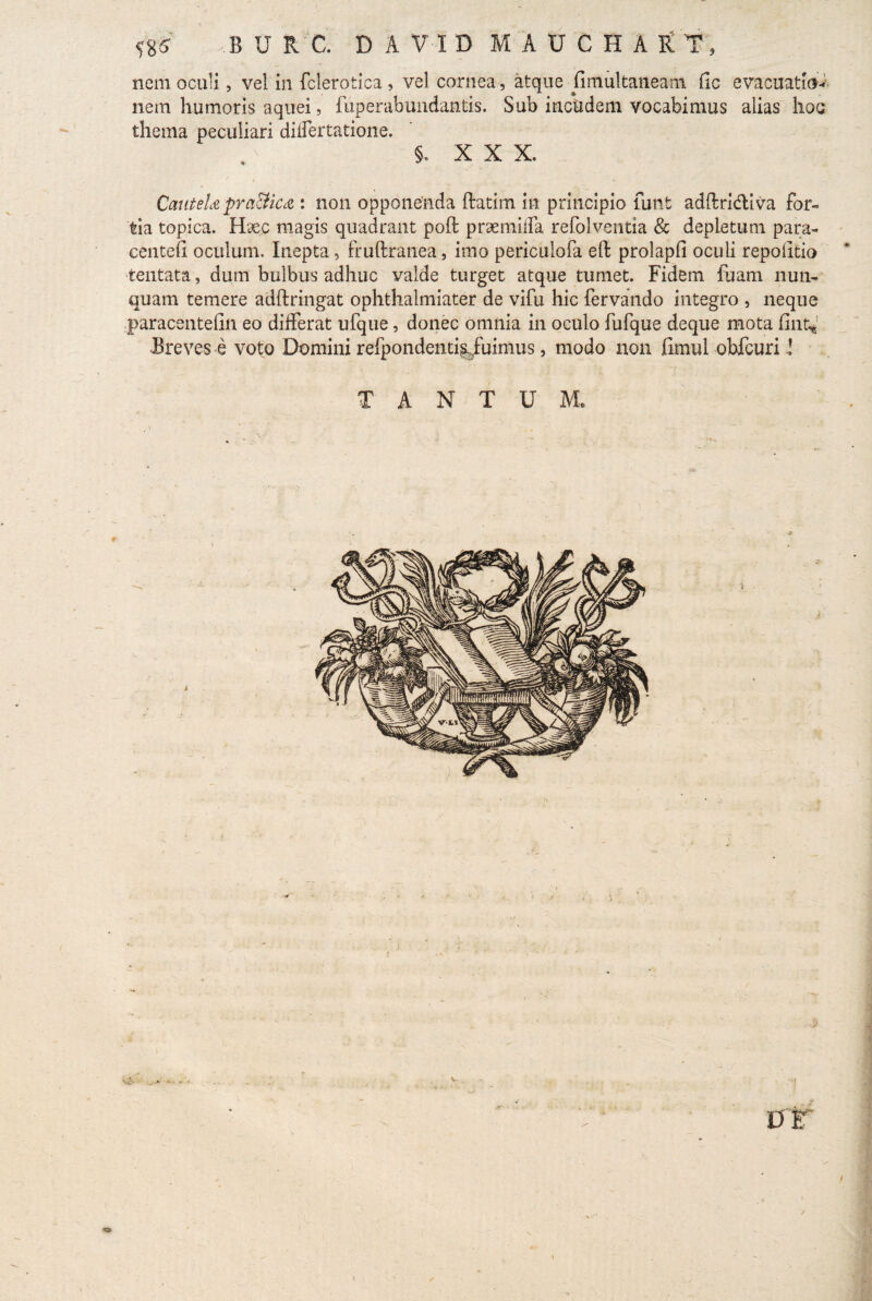 nem oculi, vel in fclerotica, vel cornea , atque Gmultaneam fic evacuatio-- nem humoris aquei, fuperabundantis. Sub incudem vocabimus alias hoc thema peculiari diflertatione. §. XXX. CatiteU pra&kcZ : non opponenda ftatim in principio lunt adftridiva for¬ tia topica. Haec magis quadrant poft prsemilfa refolventia & depletum para- centefi oculum. Inepta, fruftratrea, imo periculofa eft prolapfi oculi repoiitio tentata, dum bulbus adhuc valde turget atque tumet. Fidem fuam nun¬ quam temere adftringat ophthalmiater de vifu hic fervando integro , neque paracentefin eo differat ufque, donec omnia in oculo fufque deque mota fint* Breves e voto Domini refpondenti^fuimus, modo non fimul obfcuri l TANTUM. «o /