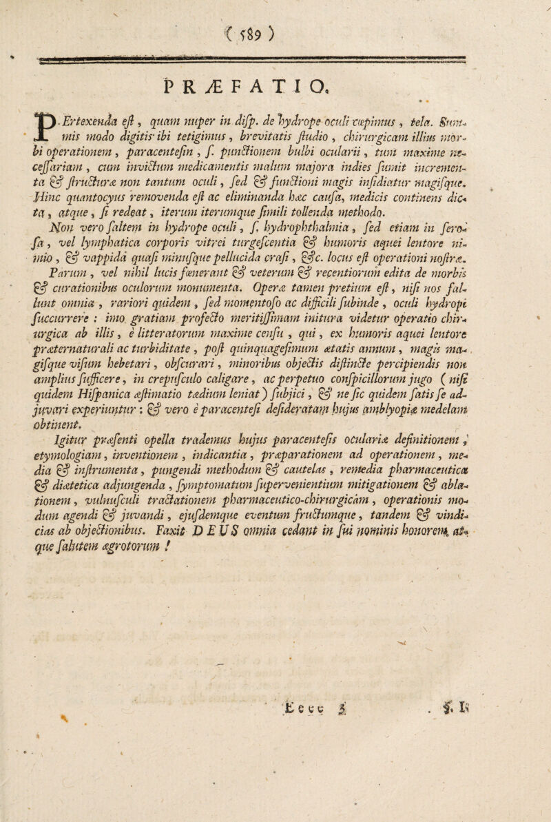 P. Er texenda ejl, quam nuper in difip. cie hydrope oculi mpimus , tela. Snnu mis modo digitis■ ibi tetigimus , brevitatis Jludio , chirurgicam illius mor¬ bi operationem, paracentefin , fi. pnnBionem bulbi ocularii, tum maxime ne* cejfariam , cum invi&um medicamentis malum majora indies fumit incremen¬ ta & Jlru&ura non tantum oculi, fed & fun&ioni magis infidiatur magifque. Hinc quantocyus removenda ejl ac eliminanda Imc caufia, medicis continens dic* ta 3 atque, fi redeat s iterum iterumque fimili tollenda methodo. Mou vero faltem in hydrope oculi, fi hydrOphthalmia 9 fied etiam in firo- fa, vel lymphatica corporis vitrei turgeficentia & humoris aquei lentore ni- , Cf? vappidd quafi minufique pellucida crafi, locus e fi operationi nofircz. Parum , vel nihil lucis fmerant efij veterum efij recentiorum edita de morbis & curationibus oculorum monumenta. Opera tamen pretium efi, nifi nos ficiL lunt omnia , rariori quidem 9 /eJ momentofio ac difficili fiubinde , oculi hydropi fuccurrere : imo. gratiam profeci o meritififimam initura videtur operatio chir* tirgica ab illis, e litteratorum maxime ceufiii , qui 3 ex humoris aquei lentore prat ematur ali ac turbiditate , pofi quin quagefimum attat is annum, magis ma* gifique vifiim hebetari, obficurari, minoribus objectis difiin&e percipiendis non amplius fiufficer e, in crepufculo caligare, ac perpetuo confipicillorum jugo (nifi quidem Hifipanica afiimatio tczdium leniat j fiubjici, & nefic quidem fiatis fie ad¬ juvari experiuntur: efij vero e paracentefi defideratam hujus amblyopia medelam obtinent. Igitur prdfienti opella trademus hujus paracentefis ocularia definitionem j etymologiam, inventionem , indicantia, praeparationem ad operationem, me* dia ejj infirumenta, pungendi methodum & cautelas , remedia pharmaceuticos & diaetetica adjungenda , fiymptomatum fiup er venientium mitigationem abi a* tionem, vulnuficuli tractationem pharmaceutico-chirurgichm, operationis mo* dum agendi & juvandi, ejufidemque eventum fru&umque, tandem & vindi* cias ab objeffionibus. Faxit DEUS omnia cedant in fui nominis honorem» ah que fialntem aegrotorum / * \ E y e 4