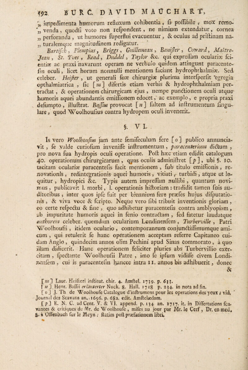 impedimenta ternorum refluxum cohibentia 9 fi poffibile 5- mox remo- ‘53 venda 9 quodfi voto non refpondent, ne nimium extendatur, cornea ,3 perforanda , ut humores ftiperflui evacuentur , & oculus ad priftinam na- M turalemque magnitudinem redigatur. Bfirtifck 5 Plempus, Briggs , Guillemeau , Banijler , Coward, Maitre- Jean , , Read, Duddel 3 Tayhr fkc. qui exprcflam oculariae fci- cntiae ac praxi 'navarunt operam ne verbulo quidem attingunt paracente- jfin oculi, licet horum nonnulli mentionem faciant hydrophthalmise. Sed celeber. Heifter , ut generali fuse chirurgiae plurima interfperfit 'egregia opthalmiatrica , fic [w] difertis etiam verbis & hydrophthalmiam per- tradat, & operationem chirurgicam ejus , nempe pundionem oculi atque- humoris aquei abundantis emiilionem edocet, ac exemplo, e propria praxi ddumpto, illuftrat. Bajfius provocat [ n ] faltem ad infhrumentum lingu¬ lare y quod Woolhoufius- contra hydropem oculi-invenerit^ 5. Vi¬ is vero Woolhoufm jam ante femife culum fere [ o ] publico annuncia- vit , fe valde curiofum invenifle inftrumentum, paracenterium didum , pro nova fua hydropis oculi operatione. Polt haemetiam edidit catalogum 40. operationum chirurgicarum , quas oculis adminiffret [p]5 ubi §. 10« tacitam oculariae paracentefis facit mentionem , fub titulo emiffionis, re¬ novationis , redintegrationis aquei humoris , vitiatiturbidi, atque ut lo¬ quitur , hydropici &c. Typis autem impreflam nullibi , quantum novi¬ mus 5 publicavit 1. morbi, 1. operationis hiftoriam : tradidit tamen fuis au¬ ditoribus i inter quos ipfe fuit per biennium fere praefes hujus difputatio» rtis , & viva voce & fcripto. Neque vero fibi tribuit inventionis gloriam 5 co certe refpedu & fine , quo adhibetur paracentelis contra amblyopiam , ab impuritate humoris aquei in fenio contradam , fed fatetur laudatque mithorem celeber, quemdam ocularium Londinemfeni, Turberville , Patri Woolhoufii s itidem oculario , contemporaneum conjundiffimumque ami¬ cum , qui retulerit fe hanc operationem acceptam referre Capitaneo cui¬ dam Anglo , quindecim annos olim Pechini apud Sinas Commorato , a quo illam didicerit. Hanc operationem feliciter pluries abs Turbervillio exer¬ citam , fpedante Woolhoufii Patre , imo fe ipfum vidilfe civem Londi- nenfcm , cui is paracentefin hancce intra 11. annos bis adhibuerit, donec , & [mJ Laur. Hrifterj inftitut. cbir. 4. Amftel. 1759. p. 6%%» f n 3 Henr. Baffii erlauterter Nuck. 8- Hali. 1728 p. 254* in nota ad fin. [ 0 ] J. Th de Wooihoufe Catalogue d’inftrumens pour les operations des yeux ; vid. Journal des Scavans an. (1696. p. 6g3. edit. Amftelaedam. [p3 E. N. C. adCent.jV. & VI. append. p. 134 an. 1717. it. in Diflertations fca. cantes & critiques de /Vir. de Woolhoufe, mifes.au jour par Mr. le Cerf , Dr.enmed* i» k Qffenbach fur le Meyn ; ftatim poft praefationem libri ' / r n o , * ' J: 1