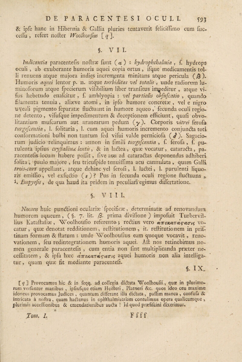 & ipfe hanc in Hibernia & Gallia pluries tentaverit felici-ffimo cum fuc- celTu , refert nofter W'oolhonjius [ q ]. 5- V I I. . . , I ' Indicantia paracentefis no (Irae funt (a) i hydr Ophthalmia * f. hydrops oculi , ab exuberante humoris aquei copia ortus, ifque medicamentis tol¬ li renuens atque majora indies increnyenta minitans atque pericula (@ X Humoris aquei lentor p. n, atque turhiditas vel totalis, unde radiorum lu- minoforum atque fpecierum vifibilium liber tranfitus impeditur , atque vi- fus hebetudo enafcitur , £ amblyopia : vel partialis obfufcatio , quando filamenta tenuia, alieeve atomi, in ipfo humore concretae , vel e nigro uyeali pigmento feparatse fluduant in humore aqueo fecunda oculi regio¬ ne detento , vifufque impedimentum & deceptionem efficiunt, quafi obvo- litantium mufcarum aut aranearum pedum (y). Corporis vitrei ferofa> turgescentia, 1. folitaria, 1. cum aquei humoris incremento conjunda toti conformationi bulbi non tantum fed vifui valde perniciofa ( J). Sagacio¬ rum judicio relinquimus : annon in fimili turgejcentia , f. ferofa , f. pu¬ rulenta ipfius cryfiallind lentis, & in ladea , quae vocatur , catarada , pa- raeentefis locum habere poffit, (ive acu ad cataradas deponendas adhiberi folita , paulo majore 5 feu tricufpide tenuiffima acu cannulata * quam Galli tmis-cart appellant, atque dehinc vel feroii, 1. ladei, 1. purulenti liquo¬ ris emiffio, vel exfqdio (§j‘S Pus in fecunda oculi regione fluduans * h Empyejts, de qua haud ita pridem in peculiari ^egimus diiTertatione*. §, Villi f B l-A Cr o ' _ Nomen huic pundioni oculariae ' fpecificae, determinatae acf renovandum humorem aqueum, ( §. 7. Iit. /3- prima divifione ) impofuit Turber vil- lius Kataftafite, Woolhoufio referente» j redius vero olttgkolt^cktk; vo¬ catur , quae denotat redditionem, reftitutionem , it. reftitutionem in prffi tinam formam & ftatum : unde Woolhoufius- eam quoque vocavit, reno¬ vationem , feu redintegrationem humoris aquei. Ait nos retinebimus no¬ men generale paracentefis , cum entia non fint multiplicanda praeter 11 e~ ceffitatem , & ipfa haec UTroKctrc&^aen^ aquei humoris non alia intelliga- tur, quam quae fit mediante paracentefis i* I X, * v v - i / fg] Provocamus hic & in feqq, ad collegia didata Woolhoufii, quas in plurimo¬ rum verfantur manibus , ipfiufque etiam Heifteri, Platneri &c. quos ideo ceu maxime idoneos provocamus Judices, quantum differant illa didata , paffim manca , confufa intricata a noftra, quam hadenus in opKthalmiatriam contulimus opera qualicumque * plurimis acceffionibus & emendationibus auda ! Id quod prafifcini dixerimus» Tom, L F f f f I ' I . /