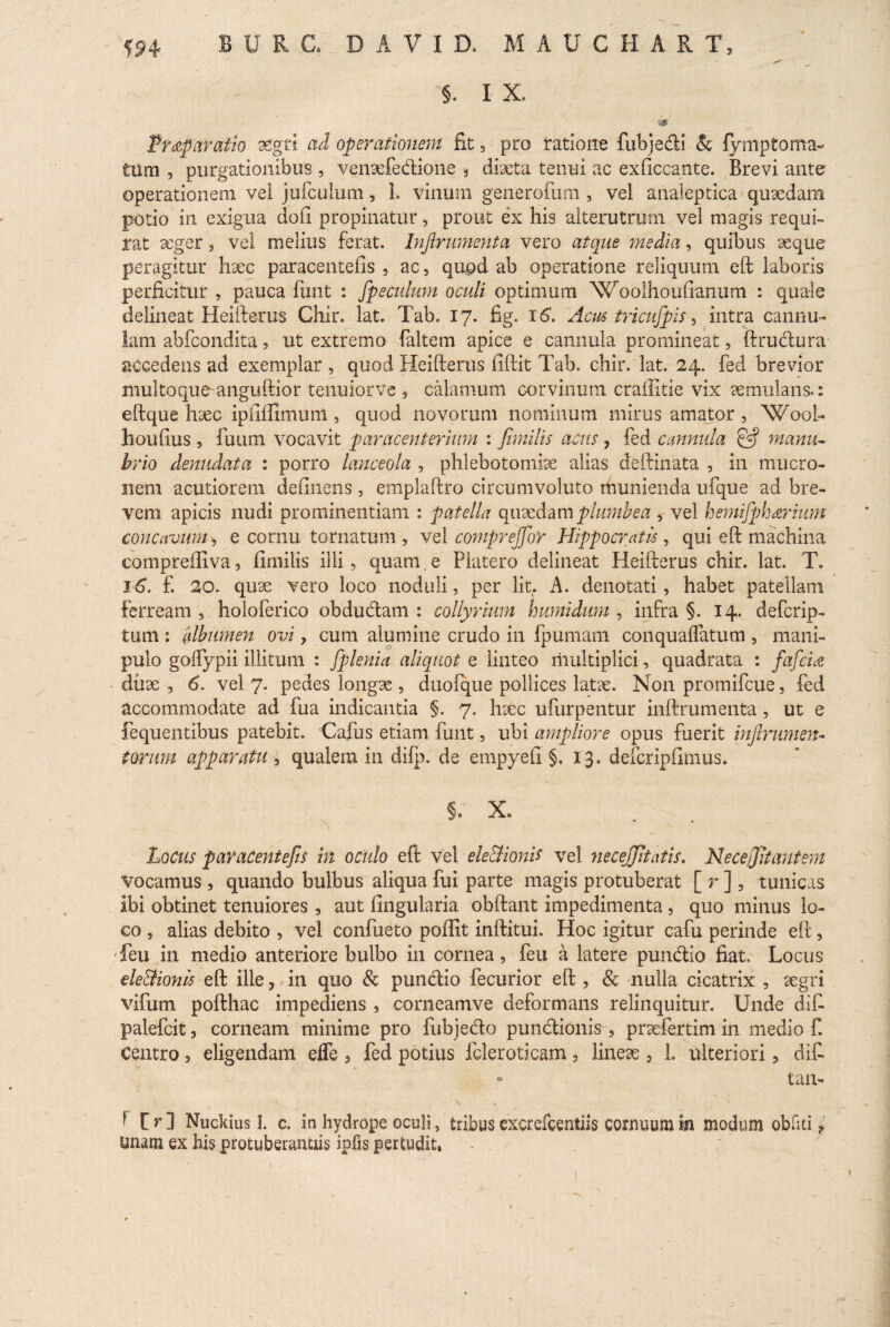 §. I X. -.0 Pr^p aratio aegri ad operationem fit, pro ratione fubjedi & fymptorna¬ tum , purgationibus , venaefedione •, diaeta tenui ac exficcante. Brevi ante operationem vei jufculum, 1. vinum generofum , vel analeptica quaedam potio in exigua doii propinatur, prout ex his alterutrum vel magis requi¬ rat seger , vel melius ferat. Inftrumenta vero atque inedia, quibus aeque peragitur haec paracentefis , ac, quod ab operatione reliquum eft laboris perficitur , pauca linit : fpeculum oculi optimum Woolhouftanum : quale delineat Heifterus Chir. lat. Tab. 17. fig. 16. Acus tricufpis, intra cannu¬ lam abfcondita, ut extremo faltem apice e cannula promineat, ftrudura accedens ad exemplar , quod Heifterus fiftit Tab. chir. lat. 24. fed brevior multoque anguftior tenuiorve , calamum corvinum craffitie vix aemulans.: eftque haec ipilfilmimt, quod novorum nominum mirus amator , Wooh houlius , futim vocavit paracenterium : fimilis acus , fed cannula & manu¬ brio denudata : porro lanceola , phlebotomiae alias deftinata , in mucro¬ nem acutiorem delinens, emplaftro circumvoluto munienda ufque ad bre¬ vem apicis nudi prominentiam : patella quaedam plumbea , vel hemifph&rium concavum e cornu tornatum , vel comprejfor Hippocratis, qui eft machina compreffiva, fimilis illi, quam. e Platero delineat Heifterus chir. lat. T. 16. f. 20. quae vero loco noduli, per lit. A. denotati, habet patellam ferream , holoferico obdudam : collyrium humidum , infra §. 14. defcrip- tum : albumen ovi, cum alumine crudo in fpumam conqualfatum , mani¬ pulo golfypii illitum : fplenia aliquot e linteo multiplici, quadrata : fafcta duae , 6. vel 7. pedes longae , duofque pollices latae. Non promifcue, fed accommodate ad fua indicantia §. 7. haec ufurpentur inftrumenta , ut e fequentibus patebit. Cafus etiam funt, ubi ampliore opus fuerit injlrumen- forum apparatu , qualem in difp. de empyefi §.13. defcripfimus. §. X» x * Locus paracentefis in oculo eft vel ele&ionit vel necejjitatis. Necejjitantem vocamus , quando bulbus aliqua fui parte magis protuberat [ r ], tunicas ibi obtinet tenuiores , aut lingularia obftant impedimenta , quo minus lo¬ co , alias debito , vel confueto poffit inftitui. Hoc igitur cafu perinde eft, Teu in medio anteriore bulbo in cornea, feu a latere pundio fiat. Locus de&ionis eft ille, in quo & pundio fecurior eft , & nulla cicatrix , aegri vifum pofthac impediens , corneamve deformans relinquitur. Unde difi palefcit, corneam minime pro fubjedo pundionis , praefetim in medio f. Centro, eligendam effe , fed potius fcleroticam, lineae , 1. ulteriori, di£ - tan- * C r ] Nucibus I. c. in hydrope oculi, tribus excrefcentiis cornuum m modum obliti i unam ex his protuberantiis ipfis pertudit,