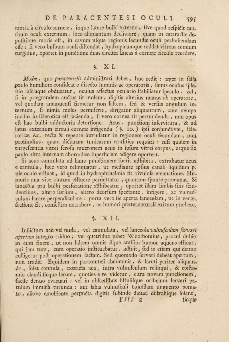 tanti a a circulo corneae , inque latere bulbi externo , five quod refpicit can- thum oculi externum , loco aliquantum decliviore , quam in cataradbe de¬ politione moris eft, in cavum ufque regionis fecundae oculi perfodiendam eife ; fi vero bulbum oculi diftendat, hydropicumque recidat vitreus nimium turgidus, oportet in pundione duas circiter lineas a corneae circulo recedere, §. X L Modus , quo paracentefis admimftrari debet, huc redit : aeger in fella |>aulo humiliore confideat e diredo luminis ac operatoris , fanus oculus fple* nio fafciaque obducatur , oculus affedus oculario ftabiliatur fpeculo , vel * fi in praegrandem audus fit molem , digitis alterius manus ab operatore * vel quodam amanuenfi firmetur non faltem , fed & verfus angulum in* ternum, fi nimia moles permiferit, dirigatur aliquantum , cum nempe incifio in fclerotica eft facienda ; fi vero cornea fit pertundenda , non opus, eft hac bulbi addudoria detorfione. Acus , pundioni infervitura * & adi latus externum circuli corneae infigenda ( §. io. ) ipfi conjundivte , fcle« roticse &c. reda & repente intrudatur in regionem oculi fecundam 9 non profundius, quam didarum tunicarum craftities requirit : nifi quidem in turgefcentia vitrei ferofa mucronem acus in ipfum vitrei corpus 5 atque fie paulo ultra internam choroideae fuperficiem adigere oporteat. Si acus cannulata ad hanc pundionem fuerit adhibita , extrahatur acus e cannula , haec vero relinquatur , ut mediante ipfius canali liquidum p, nle oculo effluat 9 id quod in hydrophthalmia fit rivulofa emanatione. Hu¬ moris una vice tantum effluere permittatur , quantum fponte promanat. Si lanceola pro bulbi perforatione adhibeatur, oportet illam limbis fuis fcin- dentibus, altero furfum , altero deorium (pedante , infigere , ac vulnut culum facere perpendiculare : porta vero fie aperta lanceolam 9 ut in venae* fedione fit, confeftim extrahere , ac humori pr^ternaturali exitum praebere» e 5. “X I L Infiidum acu vel nuda <, vel cannulata 3 vel lanceok vutnujcutum fer vati apertum integro triduo , vel quatriduo jubet Woolhoufius, procul dubio in eum finem , ut non faltem omnis ifque craffior humor aqueus effluat, qui jam tum, cum operatio inftituebatur, adfuit, fed is etiam qui denuo colligetur poft operationem fadam. Sed quomodo fervari debeat apertum 9 non tradit. Equidem in paracentefi abdominis, & fcroti pariter aliquam* fio , folet cannula , extrada acu , intra vulnufculum relinqui 5 & epifto* mio claudi ficque ferum, quoties e re videtur , citra novam pundionem , facile denuo evacuari : vel in abfceffibus fiftulifque orificium fervari pae¬ tulum immilfa turunda : aut labia vulnufculi cujufdam unguento poma? to t aliove emolliente perunda digitis fubinde diduci diftrahique folent a