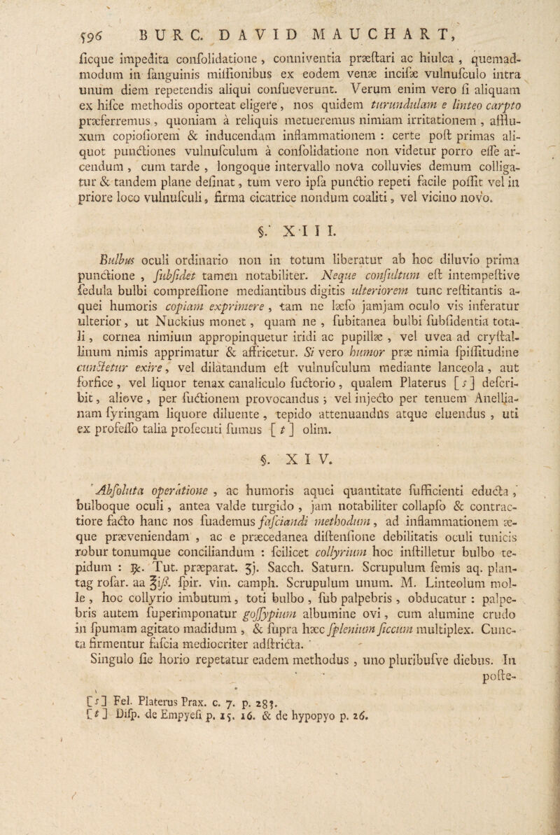 S96 burc. david mauchart, llcque impedita confolidatione , conniventia prseftari ac hiulca , quemad¬ modum in fanguinis tniffionibus ex eodem venae incife vulnufculo intra unum diem repetendis aliqui confueverunt. Verum enim vero II aliquam ex hifce methodis oporteat digere , nos quidem turundulam e linteo carpto praeferremus, quoniam a reliquis metueremus nimiam irritationem , afflu- xum copioliorem & inducendam inflammationem : certe poft primas ali¬ quot punitiones vulnufculum a confolidatione non videtur porro effe ar¬ cendum , cum tarde , longoque intervallo noVa colluvies demum colliga¬ tur & tandem plane delinat, tum vero ipfa pundtio repeti facile poffit vel in priore loco vulnufculi, firma cicatrice nondum coaliti, vel vicino novo, §; x i 11. \ ' ■ Bulbus oculi ordinario non in totum liberatur ab hoc diluvio prima pundione , fubfidet tamen notabiliter. Neque confultum eft intempeftive fedula bulbi compreflione mediantibus digitis ulteriorem tunc reftitantis a- quei humoris copiam exprimere , tam ne laefo jam jam oculo vis inferatur ulterior, ut Nuckius monet, quam ne , fubitanea bulbi fubfldentia tota¬ li , cornea nimium appropinquetur iridi ac pupillae , vel uvea ad cryftal- linum nimis apprimatur & affricetur. Si vero humor prse nimia fpiffitudine cun&etnr exire, vel dilatandum eft vulnufculum mediante lanceola , aut forfice , vel liquor tenax canaliculo fudorio , qualem Platerus [ s ] defcri- bit, aliove , per fudionem provocandus } vel injedo per tenuem Anellia- nam fyringam liquore diluente , tepido attenuandus atque eluendus , uti ex profdfo talia profecuti fumus [ t ] olim. 5. XIV. Abfollita operatione , ac humoris aquei quantitate fufficienti eduda , bulboque oculi, antea valde turgido , jam notabiliter collapfo & contrac¬ tiore fado hanc nos fuademus fafciandi methodum, ad inflammationem se¬ que praeveniendam , ac e praecedanea diftenfione debilitatis oculi tunicis robur tonumque conciliandum : fcilicet collyrium hoc inftilletur bulbo te¬ pidum : Tut. praeparat, Jj. Sacch. Saturn. Scrupulum fernis aq. plan- tag rofar. aa §i/?. fpir. vin. carnph. Scrupulum unum. M. Linteolum mol¬ le , hoc collyrio imbutum, toti bulbo , fub palpebris , obducatur : palpe¬ bris autem fuperimponatur gojjypium albumine ovi, cum alumine crudo in fpumam agitato madidum , & fupra haec fplenium ficcum multiplex. Cunc¬ ta firmentur fafcia mediocriter adftrida. ' Singulo fie horio repetatur eadem methodus , uno pluribufve diebus. In pofte- p \ ' ^ . % . CO Fel. Platerus Prax. c. 7. p. 28 f. {t V Difp. de Empyefi p, 25. 16. & de hypopyo p. 16,