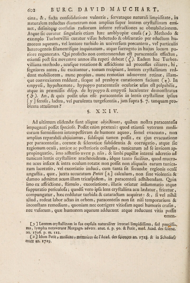 cina, & , fada confolidatione vulneris, fervataque naturali limpiditate , in naturalem redudus diametrum non amplius fuper lentem cryftallinam emi¬ net , definitqi^e confufas radiorum inferre refradiones ac obnubilationem» Atque fic curatur Angularis etiam haec amblyopiae caufa($). Methodo & exemplo Turbervillii curatur vifus hebetudo & obfcuratio per edudum hu¬ morem aqueum, vel lentore turbido in univerfum peccantem, vet particulis heterogeneis filamentifque inquinatum, atque furrogato in hujus locum pu¬ riore regenerato. Quiprofedo non contemnendus eft paracentefis effedus, etiamfi poft fex novemve annos illa repeti debeat (£). Eadem hac Turber* viiliana methodo , acufque rotatione & affridione ad procelfus ciliares, hi , fegniores antea, fic excitantur, tonum recipiunt, lentem cryftallinam red¬ dunt mobiliorem , nunc propius, nunc remotius admovent retinae, illam- que convexiorem reddunt, ficque ad presbyae curationem faciunt (37). In empyefi, hypohaemate, hypopyo paracentefis oculariae ufus eft palpabilis., atque in praemiffis difpp. de hypopyo & empyefi luculenter demonftratus ( 9- )* An, & quis poftit ufus ede paracentefis in lentis cryftallinae ipfius [ y ] ferofa, ladea, vel purulenta turgefcentia, jam fupra §. 7. tanquam pro* blenia attulimus ? §. X X I V. Ad ultimum elidendae funt aliquae objc&iones, quibus noftra paracentefis impugnari poffet fpeciofe. Poffet enim praetexi: quod etiamfi veterum medi¬ corum formidinem intempeftivam de humore aqueo, femel evacuato, non amplius reparabili abjiciamus, fubfequi tamen poftit, ex ejus evacuatione per paracentefin, corneae & fcleroticae fubfidentia & corrugatio, atque fic regionum oculi, anticae ac pofterioris collapfus , tunicarum ad fe invicem ap¬ propinquatio, imo adhaefio uveae p. nlis , & limbi pupillae interni adcretio ad tunicam lentis cryftallinae arachnoideam, idque tanto facilius, quod mucro¬ ne acus infixae & intra oculum rotatae non poftit non aliqualis earum tunica¬ rum laceratio, vel excoriatio induci, cum tanta fit fecundae regionis oculi anguftia , quae, juxta accuratum Petiti [3] calculum, non fine violentia & damno admittat acum illam tricufpidem, in paracentefi adhibendam. Quin imo ex affridione, (limulo, excoriatione, illatis oriatur inflammatio atque fuppuratio periculofa quodfi vero ipfa lens cryftallina acu laedatur, fricetur, compungatur, haec reddatur turbida & cataradam acquirat: &, fi vel nihil aliud , redeat labor adus in orbem, paracentefis non fit nifi temporarium & inconftans remedium, quoniam nec corrigere vitiofam aquei humoris crafin , nec vaforum, quae humorem aqueum adducunt atque reducunt vitia poftit emen- ty ] Lentem cryftallinam in fua capfula naturaliter irrorari limpidifllma, fed paucifflk ma, lympha notaverunt Morgagn. advers. anat. 6. p. 90. & Petit, med. Aead. des fcienc. an. 1716. p. m. 112. C 2 ] Idem Petit 3 medicus 3 memoii.es de 1’Acad, des fcienees an. 1723. & in Schediate mate an. 1729,