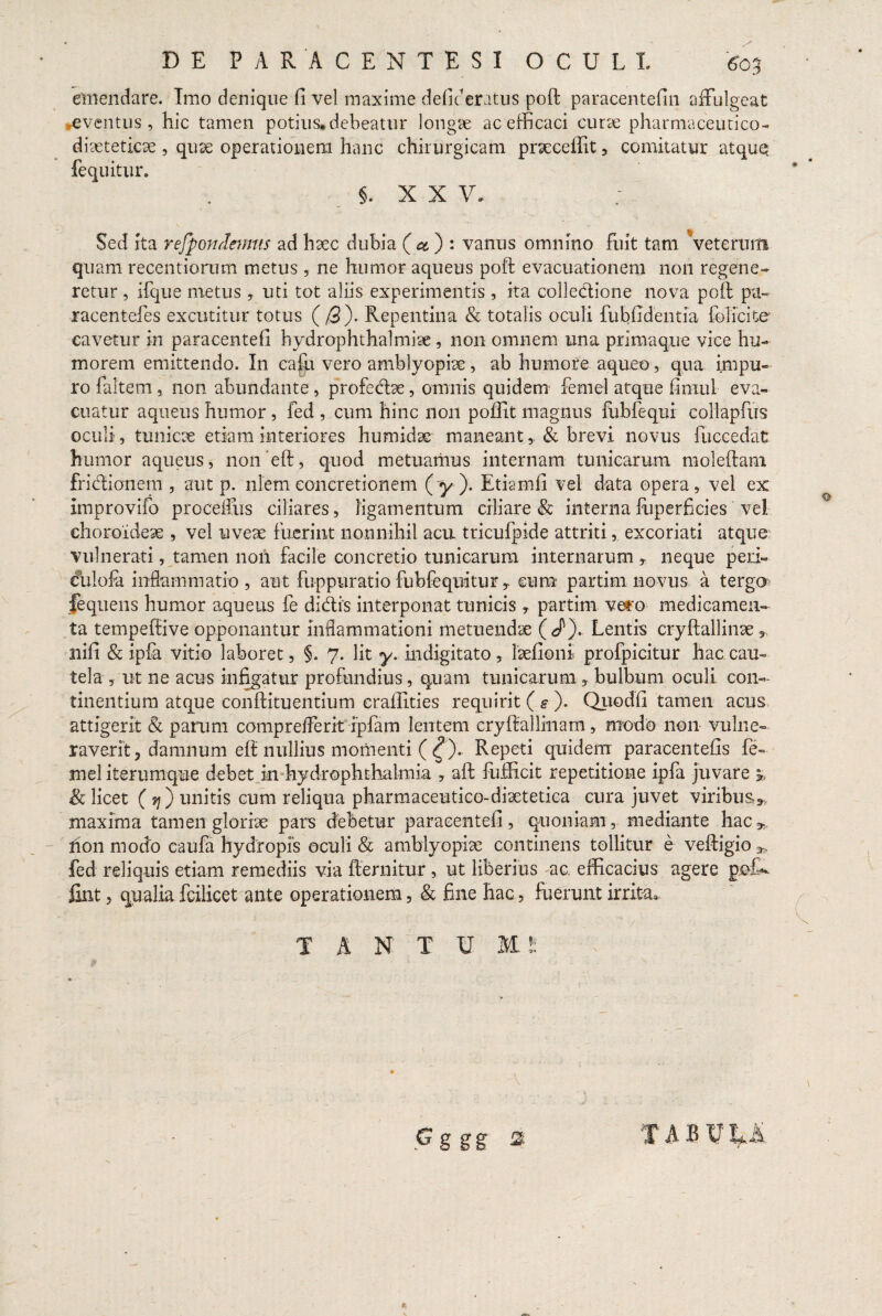 emendare. Imo denique fi vel maxime defic eratus poft paracentefin affulgeat eventus, hic tamen potius, debeatur longae ac efficaci curae pharmaceutico- diaeteticae , quae operationem hanc chirurgicam praecellit, comitatur atquq fequitur. §. XX V. Sed ita refpondcmus ad haec dubia ( ct) : vanus omnino fuit tam veterum qua m recentiorum metus , ne humor aqueus poft evacuationem non regene¬ retur , ifque metus, uti tot aliis experimentis, ita collectione nova poft pu~ racentefes excutitur totus (/3). Repentina & totalis oculi fubfidentia folicite cavetur in paracentefi hydrophthalmiae , non omnem una primaque vice hu¬ morem emittendo. In cafo vero amblyopiae, ab humore aqueo, qua impu¬ ro faltem , non abundante, profedae, omnis quidem femel atque fimul eva¬ cuatur aqueus humor, fed , cum hinc non poffit magnus fubfequi collapfus oculi, tunicae etiam interiores humidae maneant& brevi novus fuecedat humor aqueus, noneft, quod metuamus internam tunicarum moleftam fridionem, aut p. nlemconcretionem (y). Etiamfi vel data opera, vel ex improvifo proceffus ciliares, ligamentum ciliare & interna fuperficies vel choroideae , vel uveae fuerint nonnihil acu tricufpide attriti, excoriati atque vulnerati, tamen nori facile concretio tunicarum internarum y neque peri- culofa inflammatio, aut fuppuratio fubfequitur , cum partirn novus a tergo fequens humor aqueus fe didis interponat tunicis , partirn vero medicamen¬ ta tempeffive opponantur inflammationi metuendae (J'). Lentis cryftallinae T nifi & ipfa vitio laboret, §. 7. Iit y. indigitato, laefioni profpicitur hac cau¬ tela , ut ne acus infigatur profundius, quam tunicarum , bulbum oculi con¬ tinentium atque conftituentium eraffities requirit ( s ). Quodfi tamen acus attigerit & parum comprefferit ipfam lentem cryftallinam, modo non vulne¬ raverit, damnum eft nullius momenti ( ^). Repeti quidem paracentefis fe¬ mel iterumque debet m hydrophthalmia , aft fufficit repetitione ipfa juvare & licet ( ?;) unitis cum reliqua pharmaceutico-diaetetica cura juvet viribus**, maxima tamen gloriae pars debetur paracentefi, quoniam, mediante hac* non modo caufa hydropis oculi & amblyopiae continens tollitur e veftigio fed reliquis etiam remediis via fternitur, ut liberius ac. efficacius agere pedi- fint, qualia fcilicet ante operationem, & fine hac, fuerunt irrita.