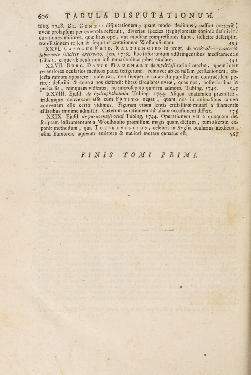 bing. 1748. Cl. G-unz ii difputationem ? quam modo dedimus , paffim correxiT l uvece prolaprum per exempla reftituit, diverfas fpecies ftaphylomatis' copiofe definivit^ curationes mitiores, quae fitus ope, aut modicae compretTionis fiunt, follicke defcripfitr tranflutionem rejicit & fequitur curationem Wolhoufi-jnam: 499 XXVI Carolus F r i D'. Kaltschmied in progr. de oculo ulcere cancrofo laborante feliciter extirpato. Jen. 1748. hoc infortunium adftringentibus medicamentis tribuit, eaque ab oculorum inflammationibus jubet exuiare. 941 XXVII. Burc. David Iauchart ^ mydriafi rariori morbo , quem inter recentiores ocularios medicos pauci tetigerunt: removet ab eo falfam perfuafionem , ob- jeda minora apparere : obfervat, non femper in catarada pupillae vim contradilem pe¬ rire : defcribit & contra nos defendit fibras circulares uvete , quas nos , pofterioribus ia periculis, nunquam vidimus, ne microfcopio quidem admoto. Tubing. 174^. ^4^ XXVIII. Ejufd. de hydrOphthalmia Tubing. 1744. Aliqua anatomica promittit r iridemque convexam effe cum Petito- negat , quam nos in animalibus tamen convexam dTe certo vidimus. Figuram etiam lentis criftallinte mutari a filamentis ciliaribus minime admittit. Cteterum curationem ad aliam occafionem differt. 57 J XXIX. Ejufd. de par acent efi oculi Tubing, 1744. Operationem vix a quoquam de» fcriptam inftrumentum a Woolhoufio promiffum magis quam didum , tum alteram ex¬ ponit methodum , qua Turrervillius, celebris in Anglia ocularius medicus T' «lini humorem aqueum. emittere & meliori mutare conatus eft. $;gx fIN 1$ TOMI P Rl Ml ©
