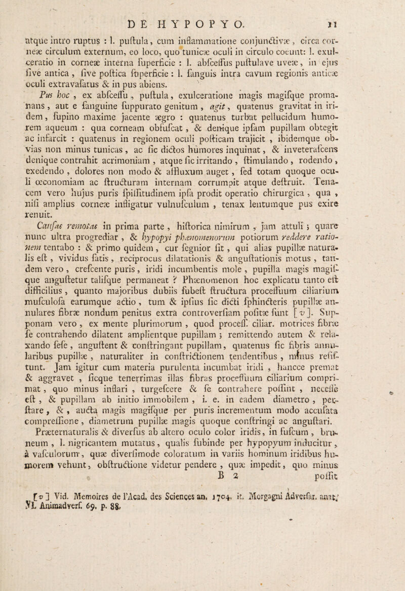 titquemtfo ruptus : 1. puftula, cum inflammatione conjundivae, circa cor¬ neae circulum externum, eo loco, quo tunicae oculi in circulo coeunt: 1. exul¬ ceratio in corneae interna fuperficie : 1. abfcefllis puftulave uveae, in ejus five antica , live poftica fuperficie : L fanguis intra cavum regionis anticae oculi extravafatus & in pus abiens. Pus hoc , ex abfceflfu , puftula, exulceratione magis magifque proma- lians , aut e fanguine fuppurato genitum , agit, quatenus gravitat in iri- dem, fupino maxime jacente aegro : quatenus turbat pellucidum humo¬ rem aqueum : qua corneam obfufcat , & denique ipfam pupillam obtegit ac infarcit : quatenus in regionem oculi pofticam trajicit , ibidemque ob¬ vias non minus tunicas , ac fic didos humores inquinat, & inveterafcens denique contrahit acrimoniam , atque lic irritando , ftimuiando , rodendo > exedendo , dolores non modo & affluxum auget , fed totam quoque ocu¬ li oeconomiam ac ftruduram internam corrumpit atque deftruit. Tena¬ cem vero hujus puris fpiilxtudinem ipfa prodit operatio chirurgica , qua , nili amplius corneae infligatur vulnufculum , tenax leutumque pus exire renuit. Caufas remotas in prima parte , hiftorica nimirum * jam attuli > quare nunc ultra progrediar , & hypopyi phaenomenorum potiorum reddere ratio¬ nem tentabo : & primo quidem, cur fegnior fit , qui alias pupilhe natura* lis eft , vividus fatis , reciprocus dilatationis & anguftationis motus , tan¬ dem vero , crefcente puris, iridi incumbentis mole , pupilla magis magii- que anguftetur talifque permaneat Phaenomenon hoc explicatu tanto eft difficilius , quanto majoribus dubiis fubeft ftrudura proceflimm ciliarium niufculofa earumque adio , tum & ipfius lic didi fphinderis pupillae an¬ nulares fibrae nondum penitus extra controverfiam pofitac funt [v]. Sup¬ ponam vero , ex mente plurimorum , quod proceff. ciliar. motrices fibrae fe contrahendo dilatent amplientque pupillam ; remittendo autem & rela¬ xando fefe , anguftent & eonftringant pupillam, quatenus fic fibris annu¬ laribus pupillae , naturaliter in conftridionem tendentibus , minus refiC tunt. Jam igitur cum materia purulenta incumbat iridi , hancce premat & aggravet , ficque tenerrimas illas fibras proceflimm ciliarium compri¬ mat , quo minus inflari , turgefcere & fe contrahere poifint , neceife eft , & pupillam ab initio immobilem , i. e. in eadem diametro , per- ftare , & , auda magis magifque per puris incrementum modo accufata compreilione, diametrum pupillae magis quoque conftringi ac anguftari, Praeternaturalis Sc diverfus ab altero oculo color iridis, in fufcum , bru- neum , 1. nigricantem mutatus , qualis fubinde per hypopyum inducitur , a vafcuiorum, quae diveriimode coloratum in variis hominum iridibus hu- morem vehunt, obftrudione videtur pendere , quae impedit, quo minus ' , /N B % poflit , r • ■ ‘ | f©] Vid. Memoires de FAcad, des Sciences an, J7C4, it. Morgagni Advetfan anat; Sl Animadverf. 6p. p. 8&