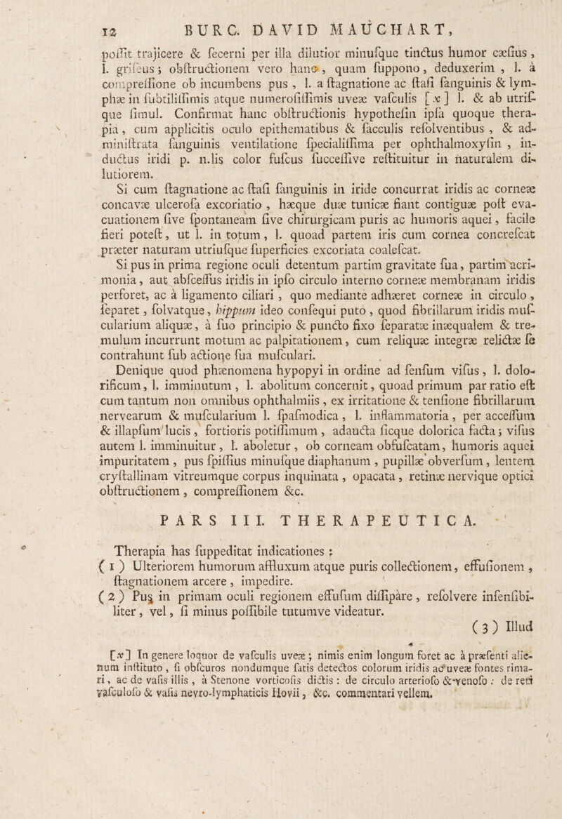 poilit trajicere & fecerni per illa dilutior minufque tindus humor caefius , 1. grifeus j obftrudionem vero hano, quam fuppono, deduxerim , 1. a compreftlone ob incumbens pus , 1. a ftagnatione ac ftafi fanguinis & lym¬ phae in fubtiliilimis atque numerofiftimis uveae vafculis [x] 1. & ab utrift que fimul. Confirmat hanc obftrudionis hypothefin ipfa quoque thera¬ pia , cum applicitis oculo epithematibus & faeculis refolventibus , & ad- miniftrata fanguinis ventilatione fpecialihima per ophthalmoxyfin , in- dudus iridi p. n.lis color fuftus fuccellive reftituitur in naturalem di¬ lutiorem. Si cum ftagnatione ac ftaft fanguinis in iride concurrat iridis ac corneae concavae ulcerofa excoriatio , haeque duae tunicae fiant contiguae poft eva¬ cuationem ftve fpontaneatn fi ve chirurgicam puris ac humoris aquei, facile fieri poteft, ut 1. in totum, 1. quoad partem iris cum cornea concrefcat praeter naturam utriufque fuperficies excoriata coalefcat. Si pus in prima regione oculi detentum partim gravitate fua, partim acri¬ monia , aut abfceifus iridis in ipfo circulo interno corneae membranam iridis perforet, ac a ligamento ciliari , quo mediante adhaeret corneae in circulo , feparet, folvatque, hippum ideo confequi puto , quod fibrillarum iridis muf- cularium aliquae, a fuo principio & pundo fixo feparatae inaequalem & tre¬ mulum incurrunt motum ac palpitationem, cum reliquae integrae relidae fe contrahunt fub adione fua mufculari. f ° Denique quod phaenomena hypopyi in ordine ad fenfum vifus, 1. dolo- rificum, 1. imminutum , 1. abolitum concernit, quoad primum par ratio eft cum tantum non omnibus ophthalmiis , ex irritatione & tenfione fibrillarum nervearum & mufcularium 1. fpafmodica, 1. inflammatoria, per accefium & illapfum lucis , fortioris potiffimum , adauda ficque dolorica fada s vifus autem 1. imminuitur, 1. aboletur, ob corneam obfufeatam, humoris aquei impuritatem , pus fpiftius minufque diaphanum , pupillae obverfum, lentem cryftallinam vitreumque corpus inquinata , opacata , retinae nervique optici obftrudionem , compreffionem &c. \ \ PARS III. THERAPEUTICA, Therapia has fuppeditat indicationes : ( i ) Ulteriorem humorum aftluxum atque puris colledionem, efFufionem , ftagnationem arcere, impedire. ( 2 ) Pu§ in primam ocuii regionem effufum difiipare , refolvere infenfibi- liter, vel, fi minus poftibile tutumve videatur. ( 3 ) Ilhid <* [tf] In genere loquor de vafculis uveas; nimis enim longum foret ac a praefenti alie¬ num inllituto , fi obfcuros nondumque fatis detectos colorum iridis ac uveae fontes rima¬ ri , ac de vafis illis , a Stenone vorticofis didis : de circulo arteriofo &*venofo ; ds reti vafculofo & valis nevro-lymphaticis Hovii 3 &c. commentari vellem.