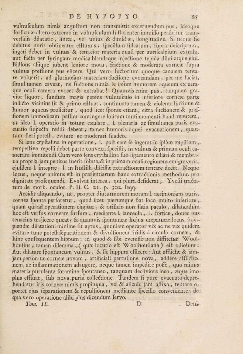 vuTnufculum nimis anguftum non transmittit excernendum pus; ideoque forficulae altero extremo in vulnufculum fufficienter immiffo perficitur trans- verfalis dilatatio, lineae, vel unius & dimidiae, longitudine. Si neque fic debitus puris obtineatur effluxus , fpecillum fulcatum , fupra defcriptum , ingeri debet in vulnus & tenacior materia quafl per aurifcalpium extrahi, aut fada per fyringam modica blandaque injectione tepida dilui atque elui» Bidlous aliique jubent leniore motu , fridione & moderata corneae fupra vulnus prelfione pus elicere. Qui vero fudorium quoque canalem te lita¬ re voluerit, ad glutinofam materiam fudione evocandam , per me faciat, fimul tamen caveat, ne fudione nimia & ipfum humorem aqueum ex utra¬ que oculi camera evocet & extrahat! Quamvis enim pus, tanquam gra¬ vior liquor, fundum magis petens vulnufculo in inferiore corneae parte inflido vicinius fit & primo effluat, continuata tamen & violenta ludione & humor aqueus proficitur , quod licet fponte etiam , citra frictionem & prefi fionem immodicam paffim contingere folitum tanti momenti haud reputem , ut ideo 1. operatio in totum exulare , 1. plenaria ac fimultanea puris eva¬ cuatio fufpeda reddi debeat j tamen humoris aquei, evacuationem 5 quan¬ tum fieri poteft , evitare ac moderari fu adeo* Si lens cryftalina in operatione , 1. poft eam fe ingerat in ipfam pupillam f, tempeftive repelli debet parte convexa fpeeilli, in vulnus 8z primam oculi ca¬ meram immitendi.Cum vero lenscryftaliina fuo ligamento ciliari & membra¬ na propria jam penitus fuerit fo!uta,& in primam oculi regionem emigraverit, ejufdcm 1. integrae, 1. in fruihilla difciffae extractionem tentare decet. Neque locus, neque animus eft in praefentiarum hanc extradionis methodum pro dignitate profequendi». Evolvat interea, qui plura defiderat, Yvefii trada- tum de morb. oculor. P. II. C. 21. p. '302. feqqa Accidit aliquando , ut , propter diuturniorem moranrl. acrimoniam puris, , cornea fponte perforetur , quod licet plerumque fiat loco multo inferiore , quam qui ad operationem eligitur , & orificio non fatis patulo , dilatandum hoc eft verfus corneam furfum , mediante 1. lanceola, 1. forfice, donec pus tenacius trajicere queat> &. quamvis fpontanese hujus crepaturae. locus fidei- piendae dilatationi minime fit aptus , quoniam operator vix ac ne vix quidem evitate tunc poteft feparationem & divulfionem iridis a circulo corneae, & hinc confequentem hippum : id quod & fibi evenifie non diffitetur WociU houfius , tamen dilemma , ( quae locutio eft Woolhoufiana) eft odiofum Aut dilatare fpontaneum vulnus , & fic hippum efficere: Aut afflidae & jam-- jam perforatae corneae novara , artificiali pertufione nova,» addere afffidio- nem, ac inflammationem adaugere, neque tamen impedire pofle , quo minus materia purulenta foramine fpontaneo, tanquam decliviore loco, aeque imo plus effluat, fub nova, puris colledione. Tandem fi pure evacuato depre¬ hendatur iris corneae nimis propinqua , vel &' alicubi jam affixa, tentare o- portet ejus feparationem & repulfionem mediante, ipecillo conveniente.; de qua vero operatione alibi plus dicendum fervo. Tom. Ui D;