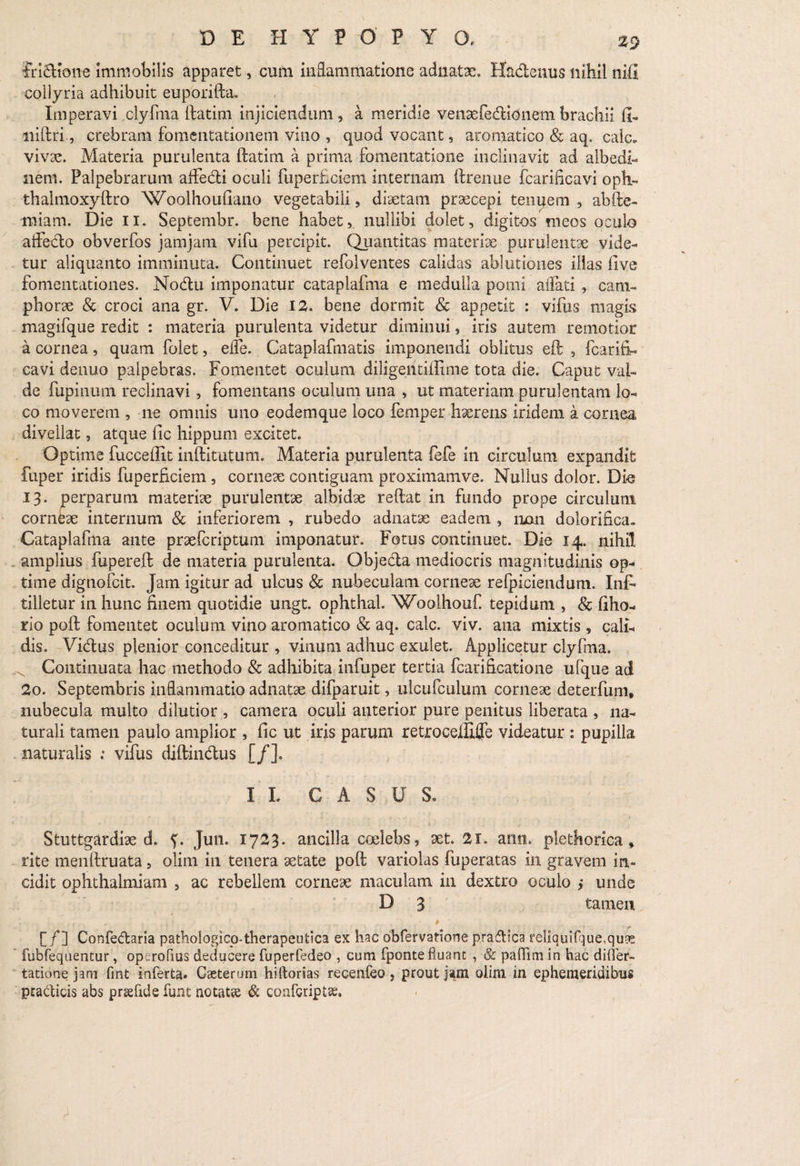 Iri&tone immobilis apparet, cum inflammatione adnatae. Hactenus nihil nifi collyria adhibuit euporifta. Imperavi clyfma ftatim injiciendum, a meridie venaefe&ionem brachii fi- niftri, crebram fomentationem vino , quod vocant, aromatico & aq. calc* vivae. Materia purulenta ftatim a prima fomentatione inclinavit ad albedi- lieni. Palpebrarum affe&i oculi fuperficiem internam ftrenue fcarificavi oph- thalmoxyftro Woolhoufiano vegetabili, diaetam praecepi tenuem , abfte- miam. Die ii. Septembr. bene habet, nullibi dolet, digitos meos oculo affecto obverfos jamjam vifu percipit. Quantitas materiae purulentae vide¬ tur aliquanto imminuta. Continuet refolventes calidas ablutiones illas five fomentationes. No<ftu imponatur cataplafma e medulla pomi affati, cani- phorae & croci ana gr. V. Die 12. bene dormit & appetit : vifiis magis magifque redit : materia purulenta videtur diminui, iris autem remotior a cornea, quam folet, efle. Cataplafmatis imponendi oblitus eft , fcarifi¬ cavi denuo palpebras. Fomentet oculum diligentiffime tota die. Caput val¬ de fupinum reclinavi, fomentans oculum una , ut materiam purulentam lo¬ co moverem , ne omnis uno eodemque loco femper haerens iridem a cornea divellat, atque fic hippum excitet. Optime fucceffit inftitutum. Materia purulenta fefe in circulum expandit fuper iridis fuperficiem , corneae contiguam proximamve. Nullus dolor. Die 13. perparum materiae purulentae albidae reftat in fundo prope circulum corneae internum & inferiorem , rubedo adnatae eadem , nan dolorinca. Cataplafma ante praefcriptum imponatur. Fotus continuet. Die 14. nihil . amplius fupereft de materia purulenta. Objecla mediocris magnitudinis op¬ time dignofcit. Jam igitur ad ulcus & nubeculam corneae refpiciendum. Inft tilletur in hunc finem quotidie ungt. ophthal. Woolhouf tepidum , & fiho- rio poft fomentet oculum vino aromatico & aq. calc. viv. ana mixtis , cali¬ dis. Vi&us plenior conceditur , vinum adhuc exulet. Applicetur clyfma. ^ Continuata hac methodo & adhibita infuper tertia fcarificatione ufque ad 2o. Septembris inflammatio adnatae difparuit, ulcufculum corneae deterfum, nubecula multo dilutior , camera oculi anterior pure penitus liberata , na¬ turali tamen paulo amplior , fic ut iris parum retroceiliffe videatur : pupilla naturalis ; vifus diftin&us [/]. II. CASUS. Stuttgardiae d. f. Jun. 1723. ancilla coelebs, aet. 21. ann. plethorica , rite menffruata, olim in tenera aetate poft variolas fuperatas in gravem in¬ cidit ophthalmiam , ac rebellem corneae maculam in dextro oculo ; unde D 3 tamen [/] Confedaria pathologico-therapeutica ex hac obfervatione praftica reliquifque,qu9£. ’ fubfequentur, op rofius deducere fuperfedeo , cum fponte fluant , & palfim in hac differ- tatione jam fmt inferta» Gaeterum hiftorias recenfeo, prout jam olim in ephemeridibus praelitis abs praefide funt notatae & confcriptae.