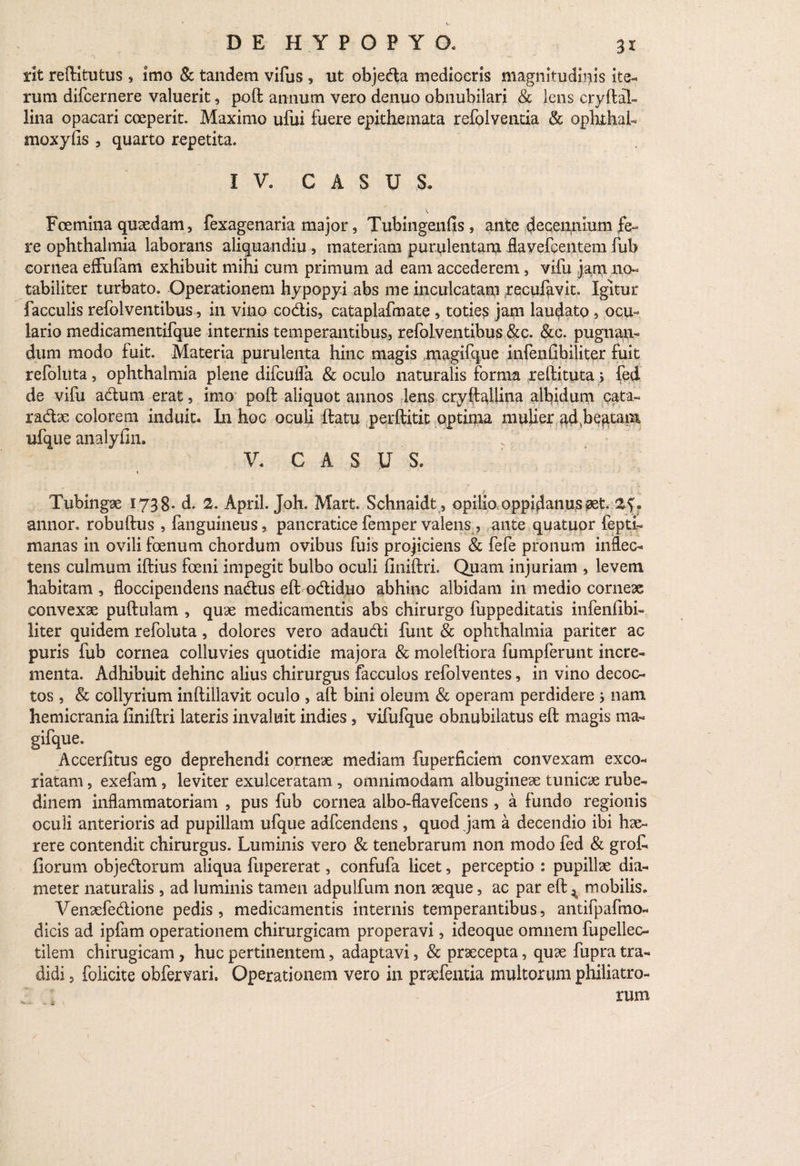 ' ‘ ...... . • « rit reftitutus , imo & tandem vifus , ut objedta mediocris magnitudinis ite¬ rum difcernere valuerit, poft annum vero denuo obnubilari & lens cryftal- lina opacari coeperit. Maximo ufui fuere epithemata refolventia & ophthaL moxyfis , quarto repetita. IV. CASUS» v Fcemina quaedam, fexagenaria major, Tubingenfis , ante decennium fe¬ re ophthalmia laborans aliquandiu , materiam purulentam flavefcentem fub cornea effufam exhibuit mihi cum primum ad eam accederem, vifu jam no¬ tabiliter turbato. Operationem hypopyi abs me inculcatam recufavit. Igitur faeculis refolventibus, in viiio codis, cataplafmate , toties jam laudato, ocu¬ lario medicamentifque internis temperantibus, refolventibus &c. &c. pugnan¬ dum modo fuit. Materia purulenta hinc magis .magifque infenGbiliter fuit refoliita, ophthalmia plene difcufla & oculo naturalis forma reftituta > fed de vifu adum erat, imo poft aliquot annos lens cryftaUina albidum cata- radx colorem induit. In hoc oculi ftatu perftitit optima mulier adhe^tain ufque analyfin. V. CASUS. Tubingae 1738- d. 2. April. Joh. Mart. Schnaidt, opilio oppidanus pet. . annor, robuftus , fanguineus, pancratice femper valens , ante quatuor fepti- manas in ovili foenum chordum ovibus fuis projiciens & fefe pronum inflec¬ tens culmum iftius foeni impegit bulbo oculi finiftri. Quam injuriam , levem habitam , floccipendens nadus eft odiduo abhinc albidam in medio corneae convexae puftulam , quae medicamentis abs chirurgo fuppeditatis infenfibi- liter quidem refoluta, dolores vero adaudi funt & ophthalmia pariter ac puris fub cornea colluvies quotidie majora & moleftiora fumpferunt incre¬ menta. Adhibuit dehinc alius chirurgus facculos refolventes, in vino decoc¬ tos , & collyrium inftillavit oculo , aft bini oleum & operam perdidere } nam hemicrania finiftri lateris invaluit indies, vifufque obnubilatus eft magis rna- gifque. Accerfitus ego deprehendi corneae mediam fuperficiem convexam exco¬ riatam , exefam , leviter exulceratam , omnimodam albugineae tunicae rube¬ dinem inflammatoriam , pus fub cornea albo-flavefeens , a fundo regionis oculi anterioris ad pupillam ufque adfcendens , quod jam a decendio ibi hae¬ rere contendit chirurgus. Luminis vero & tenebrarum non modo fed & groft fiorum objedorum aliqua fupererat, confufa licet, perceptio : pupillae dia¬ meter naturalis , ad luminis tamen adpulfum non aeque, ac par eft ^ mobilis. Venaefedione pedis , medicamentis internis temperantibus, antifpafmo- dicis ad ipfam operationem chirurgicam properavi, ideoque omnem fupelleo tilem chirugicam, huc pertinentem, adaptavi, & praecepta, quae fupra tra¬ didi 5 folicite obfervari. Operationem vero in praefentia multorum philiatro- rum c