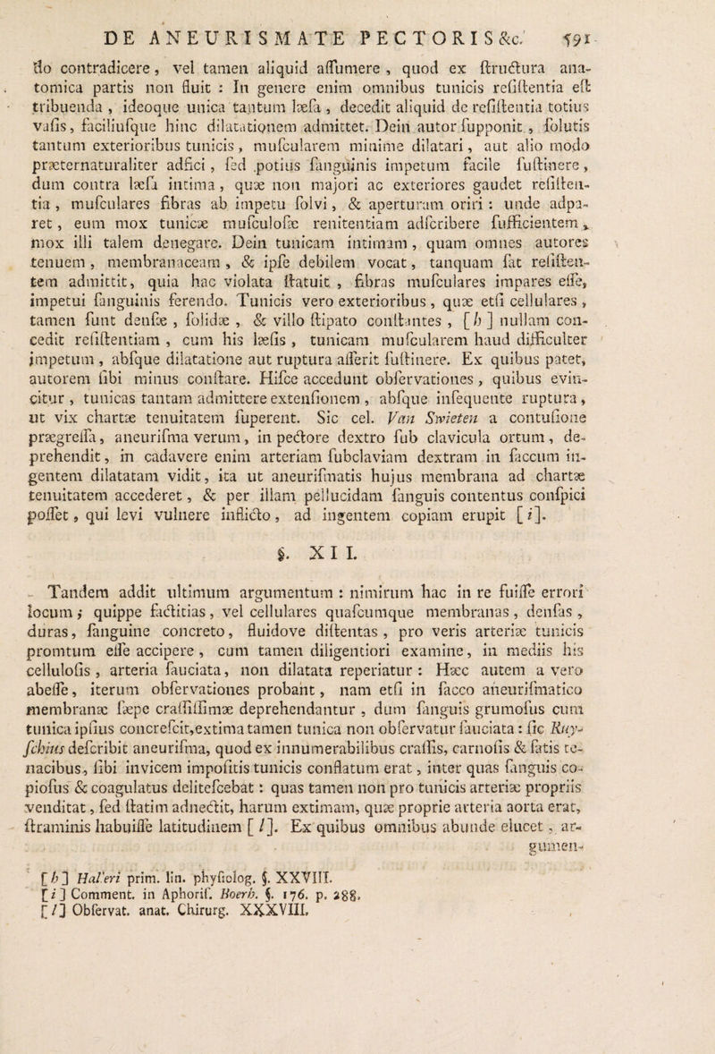 lio contradicere, vel tamen aliquid aflumere , quod ex ftrudura ana¬ tomica partis non fluit : In genere enim omnibus tunicis relidentia ed tribuenda , ideoque unica tantum lxfa , decedit aliquid de reddentia totius vads, faciliufque hinc dilatationem admittet. Deiri autor fupponit , folutis tantum exterioribus tunicis, muFcularem minime dilatari, aut alio modo prxternaturaliter adfici, fed .potius (anguinis impetum facile fudinere, dum contra lxfd intima, qux non majori ac exteriores gaudet redden¬ tia , mufculares fibras ab impetu folvi, & aperturam oriri: unde adpa- ret, eum mox tunicx mufculofx renitendam adfcribere diffidentem v. mox illi talem denegare. Dein tunicam intimam , quam omnes autores tenuem , membranaceam , & ipfe debilem vocat, tanquam fat redden¬ tem admittit, quia hac violata datuit. , fibras mufculares impares elfe, impetui fanguinis ferendo. Tunicis vero exterioribus, qux etd cellulares , tamen funt denfx , folidx , & villo dipato conGantes , [h ] nullam con¬ cedit reddendam , cum his lxds , tunicam mu (cularem haud difficulter impetum , abfque dilatatione aut ruptura a (fer it fudinere. Ex quibus patet, autorem dbi minus condare. Hifce accedunt obfervationes, quibus evin¬ citur , tunicas tantam admittere extendonem , abfque infequente ruptura , ut vix chartae tenuitatem fuperent. Sic cel. Vcin Swieten a contudone prxgreiia, aneurifma verum, in pedore dextro fub clavicula ortum, de¬ prehendit, in cadavere enim arteriam fubclaviam dextram in faecum in¬ gentem dilatatam vidit, ita ut aneurifmatis hujus membrana ad chartae tenuitatem accederet, & per illam pellucidam fanguis contentus confpici poifet 9 qui levi vulnere inflicto, ad ingentem copiam erupit [i]. i. XII. Tandem addit ultimum argumentum : nimirum hac in re fuiffe errori locum ,* quippe faditias, vel cellulares quafcumque membranas , denfas , duras, fanguine concreto, fluidove didentas , pro veris arterix tunicis promtum elfe accipere , cum tamen diligemiori examine, in mediis his cellulods , arteria fauciata, non dilatata reperiatur : Hxc autem a vero abefle, iterum obfervationes probant, nam etd in facco aneurifmatico membranx fxpe craffiilimx deprehendantur , dum fanguis grumofus cimi tunica ipdus concrefcit,extima tamen tunica non obfervatur fauciata: dc Rtiy- fchius deferibit aneurifma, quod ex innumerabilibus craffis, carnods & fatis te¬ nacibus, dbi invicem impodtis tunicis conflatum erat, inter quas fanguis co- piofus & coagulatus delitefcebat: quas tamen non pro tunicis arterix propriis venditat, fed Gatim adnedit, harum extimam, qux proprie arteria aorta erat, ftraminis habuiife latitudinem [ /]. Ex quibus omnibus abunde elucet, ar« gumen- [£] HaVeri prim. lin. phyfiolog. §. XXVIII. [/] Comment. in Aphorif. Boerh. §. 176, p, itgg, [/J Obfervat. anat. Chirurg. XXXVIIL