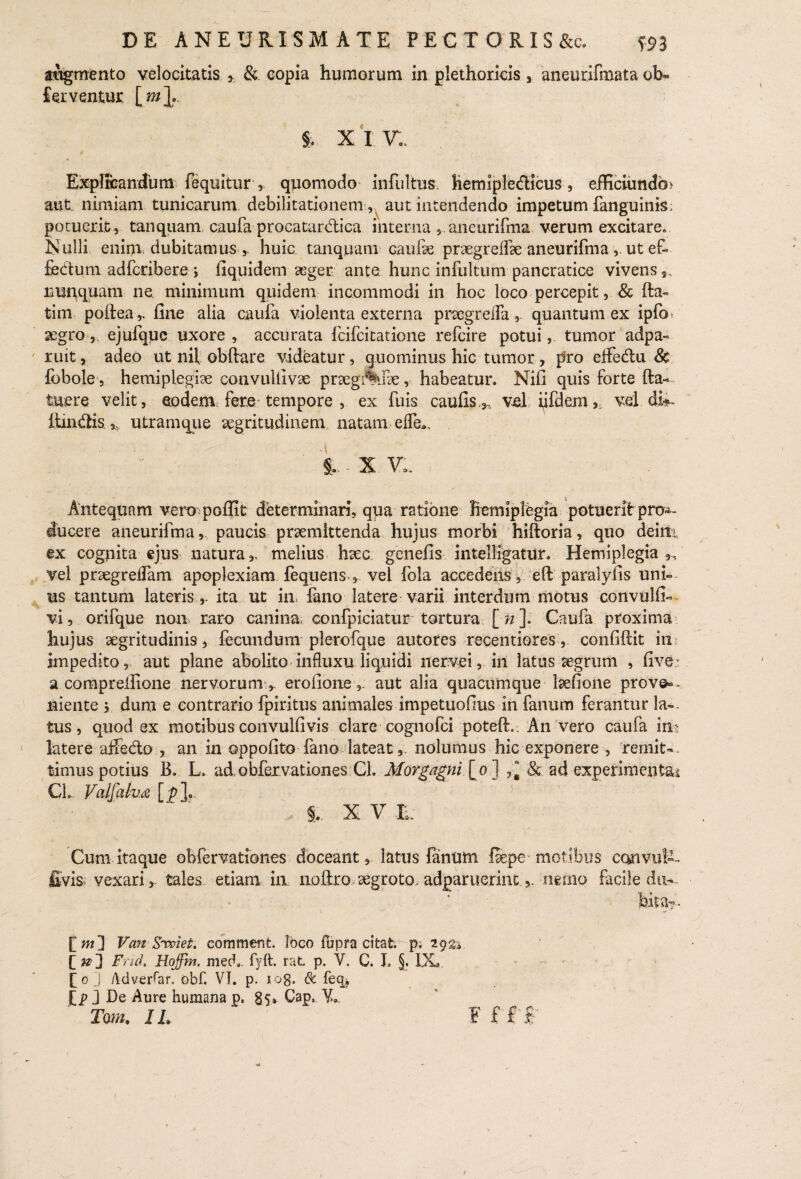 augmento velocitatis , &. copia humorum in plethorieis , aneurifmata ob« ferventur i XIT.. Explteandum fequitur , quomodo infultus Ketniple&icus, efliciundb> aut nimiam tunicarum debilitationem , aut intendendo impetum fanguinis; potuerit, tanquam caufa procatardica interna , aneurifma verum excitare. IS ulli enim, dubitamus,. huic tanquam Gaufse praegreflse aneurifma ut ef fedum adfcribere i iiquidem ‘aeger ante hunc infultum pancratice vivens *, nunquam ne minimum quidem incommodi in hoc loco percepit, & fta~ tim poftea,, fine alia caufa violenta externa prscgrefla, quantum ex ipfo> aegro-,, ejufqyc uxore , accurata fcifcitatione refcire potui,. tumor adpa« ruit, adeo ut nif obftare videatur, quominus hic tumor, pro eflfedu & fobole, hemiplegise convulfivse praegigne, habeatur. Nifi quis forte fta— tuere velit, eodem fere tempore , ex fuis caufis,,, vel iifde.m,; vel di^ ftindis ,, utramque aegritudinem, natam e (Te., §.. x v:. Antequam vero poffit determinari, qua ratione hemiplegia potuerit pro»- ducere aneurifma, paucis praemittenda hujus morbi hiftoria, quo deim ex cognita ejus natura,, melius haec genefis intelligatur. Hemiplegia,, vel praegrebam apoplexiam fequens , vel fola accedens, eft paralyfis uni¬ us tantum lateris,, ita ut in, fano latere varii interdum motus convulfi— vi, orifque non raro caninaconfpiciatur tortura [ n ]. Caufa proxima hujus aegritudinis, fecundum plerofque autotes recentiores, confiftit in impedito,, aut plane abolito influxu liquidi nervei, in latus aegrum , five a comprelfione nervorum , erofioney aut alia quacumque laefione prove¬ niente y dum e contrario fpiritus animales impetuofius in fanum ferantur la¬ tus , quod ex motibus convulfivis clare cognofci potefh. An vero caufa im latereaifedo , an in oppofito fano lateat,, nolumus hic exponere , remit¬ timus potius B. L. ad obfervationes Cl. Morgagni [o J & ad experimentsu CL Valfah.a [j>]. S. X V E Cum itaque obfervationes doceant, latus fanum fiepe - motibus convul— £vis vexari ,, tales etiam in noftro aegroto, adparuerintnemo facile du¬ bita-?. [m] Van Siviet. eomment. Ibco fupra citat p; igtz. [ n~] Fnd. Hoffm. mecb. fyft. rat. p. V. C. J. §. IX £0 ] Adverfar. obf. VI. p. 108. & feq.k [p J De Aure humana p. 85» Gap. Vb Tm. IL F f f f