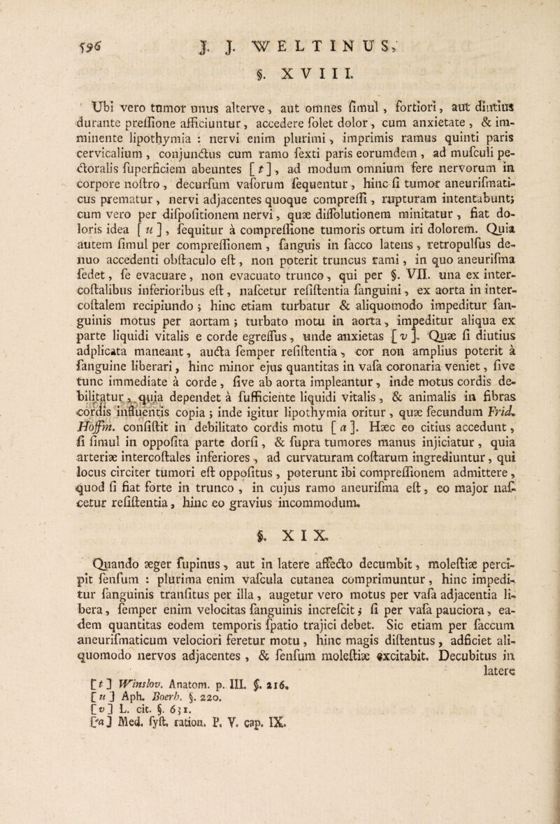 §. XVIII Ubi vero tnmor unus alterve, aut omnes fimul, fortiori, aut diutius durante preffione afficiuntur, accedere folet dolor , cum anxietate , & im¬ minente lipothymia : nervi enim plurimi , imprimis ramus quinti paris cervicalium , conjuiidus cum ramo fexti paris eorumdem , ad mufculi pe¬ dor alis fuperficiem abeuntes [*]-, ad modum omnium fere nervorum in corpore noftro, decurfum vaforum fequentur, hinc fi tumor aneurifmati- cus prematur , nervi adjacentes quoque compreffi , rupturam intentabunt; cum vero per difpofitionem nervi, quae diflblutionem minitatur , fiat do¬ loris idea f u ] , (equitur a compreffione tumoris ortum iri dolorem. Quia autem fimul per compreffionem , fanguis in facco latens, retropulfus de- nuo accedenti obftaculo eft, non poterit truncus rami, in quo aneurifma fedet, fe evacuare, non evacuato trunco, qui per §. VII. una ex inter- coftalibus inferioribus eft , nafcetur refiftentia fanguini, ex aorta in inter* coftalem recipiundo * hinc etiam turbatur & aliquomodo impeditur fan- guinis motus per aortam ; turbato motu in aorta, impeditur aliqua ex parte liquidi vitalis e corde egreffus, unde anxietas [ v ]. Quae fi diutius adplicata maneant , auda femper refiftentia , cor non amplius poterit a (anguine liberari, hinc minor ejus quantitas in vafa coronaria veniet, five tunc immediate a corde , five ab aorta impleantur, inde motus cordis de¬ bilitatur ^ quia dependet a fufficiente liquidi vitalis , & animalis in fibras cordis influentis copia ; inde igitur lipothymia oritur , quae fecundum Frid* Hoffm. confiftit in debilitato cordis motu [ a ]. Haec eo citius accedunt, fi fimul in oppofita parte dorfi , & fupra tumores manus injiciatur , quia arteriae intercoftales inferiores , ad curvaturam coftarum ingrediuntur, qui locus circiter tumori eft oppofitus , poterunt ibi compreffionem admittere, quod fi fiat forte in trunco, in cujus ramo aneurifma eft , eo major nat cetur refiftentia, hinc eo gravius incommodum. $. X I X, Quando aeger fupinus, aut in latere afifedo decumbit, moleftiae perci¬ pit fenfum : plurima enim vafcula cutanea comprimuntur, hinc impedi¬ tur (anguinis tranfitus per illa , augetur vero motus per vafa adjacentia li¬ bera, femper enim velocitas fanguinis increlcitj fi per vafa pauciora, ea¬ dem quantitas eodem temporis fpatio trajici debet. Sic etiam per faecum aneurifmaticum velociori feretur motu , hinc magis diftentus , adficiet ali¬ quomodo nervos adjacentes , & fenfum moleftiae excitabit. Decubitus in latere £ £ 3 Winslov. Anatom. p. III. §. 216« £ u J Aph. Baerh, §. 220. [> 3 L. cit. §. 651.