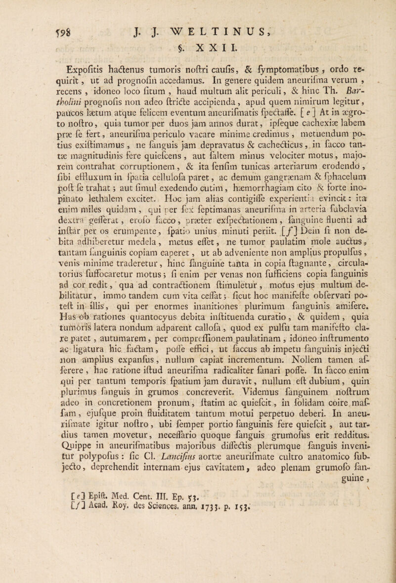 §. XXII. Expofitis hadenus tumoris noftri caufis, & fymptomatibus 5 ordo re¬ quirit , ut ad prognofin accedamus. In genere quidem aneurifma verum , recens , idoneo loco fitum , haud multum alit periculi, & hinc Th. Bar¬ tholini prognofis non adeo ftride accipienda, apud quem nimirum legitur, paucos laetum atque felicem eventum aneurifmatis fpcdaffe. [ e ] At in xgro- to noftro, quia tumor per duos jam annos durat, ipfeque cachexiae labem prae fe fert, aneurifma periculo vacare minime credimus , metuendum no¬ tius exiftimamus , ne fanguis jam depravatus & cachedicus, in facco tan- tx magnitudinis fere quiefcens , aut faltem minus velociter motus, majo¬ rem contrahat corruptionem, & ita fenfim tunicas arteriarum erodendo , libi effluxum in fpacia cellulofa paret, ac demum gangraenam & fphacelum poft fe trahat; aut fimul exedendo cutim, hxmorrhagiam cito & torte ino¬ pinato lethalem excitet. Hoc jam alias contigilfe experientia evincit: ita enim miles quidam , qui per fex feptimanas aneurifma in arteria fubclavia dextra' geflerat, erofo facco, prxter exfpedationem , fanguine fluenti ad inftar per os erumpente, fpatio unius minuti periit. [/] Dein fi non de¬ bita adhiberetur medela, metus effet, ne tumor paulatim mole audus9 tantam fanguinis copiam caperet, ut ab adveniente non amplius propulfus, venis minime traderetur, hinc fanguine tanta in copia ftagnante, circula¬ torius fuffocaretur motus j fi enim per venas non fufficiens copia fanguinis ad cor redit, qua ad contradionem ftimuletur, motus ejus multum de¬ bilitatur , immo tandem cum vita celfat 5 ficut hoc manifefte obfervari po- teft in illis, qui per enormes inanitiones plurimum fanguinis amifere. Has eb rationes quantocyus debita inftituenda curatio, & quidem, quia tumoris latera nondum adparent callofa , quod ex pulfu tam manifefto cla¬ re patet, autumarem, per compreffionem paulatinam , idoneo inftrumento ac ligatura hic fadam, polfe effici, ut faccus ab impetu fanguinis injedi non amplius expanfus, nullum capiat incrementum. Nollem tamen at ferere , hac ratione iftud aneurifma radicaliter fanari pofle. In facco enim qui per tantum temporis Ipatium jam duravit, nullum eft dubium, quin plurimus fanguis in grumos concreverit. Videmus fanguinem rioftrum adeo in concretionem pronum, ftatim ac quiefcit, in folidam coire mat fam, ejufque proin fluiditatem tantum motui perpetuo deberi. In aneu- rifmate igitur noftro, ubi femper portio fanguinis fere quiefcit , aut tar¬ dius tamen movetur, neceftario quoque fanguis grurtiofus erit redditus. Quippe in aneurifmatibus majoribus dilfedis plerumque fanguis inveni¬ tur polypofus: fic Cl. Lancifins aortx aneurifmate cultro anatomico fub- jedo, deprehendit internam ejus cavitatem, adeo plenam grumofo fan¬ guine , V Epift. Med. Cent. III. Ep. [/] Acad. Roy. des Sciences, ann, 1733. p. 153. 1