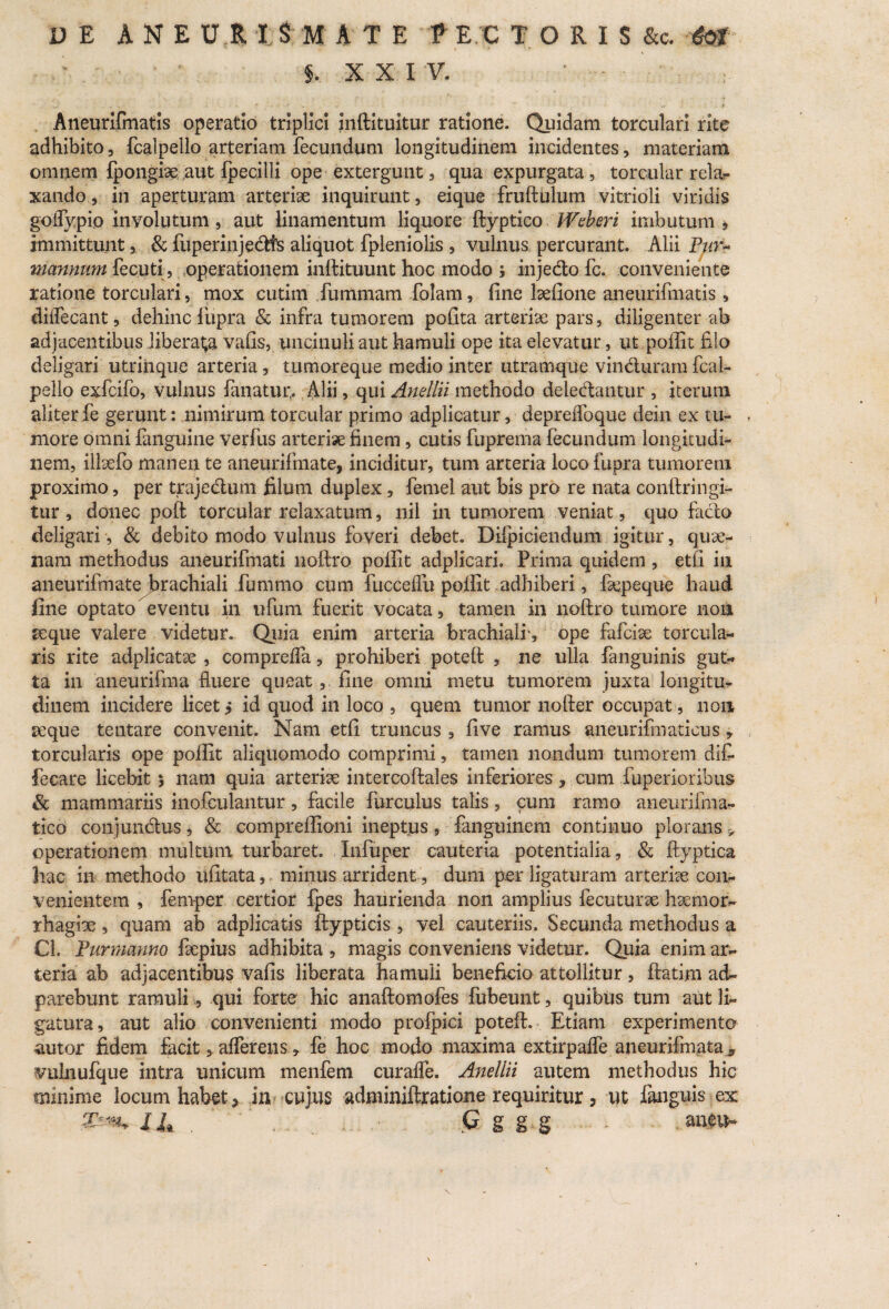 ■ j. XXIV. Aneurifmatis operatio triplici inftituitur ratione. Quidam torculari rite adhibito, fcalpello arteriam fecundum longitudinem incidentes, materiam omnem fpongrae aut fpecilii ope extergunt, qua expurgata, torcular rela¬ xando , in aperturam arteriae inquirunt, eique fruftulum vitrioli viridis goifypio involutum , aut linamentum liquore ftyptico Weheri imbutum, immittunt, & fuperinjedts aliquot fpleniolis , vulnus percurant. Alii Pur~ mannum fecuti, operationem inftituunt hoc modo ; injedo fc. conveniente ratione torculari, mox cutim fummam folam, fine laefione aneurifmatis, diffecant, dehinc lupra & infra tumorem pofita arteriae pars, diligenter ab adjacentibus liberata vafis, uncinuli aut hamuli ope ita elevatur, ut poffit filo deligari utrinque arteria, tumoreque medio inter utramque vinduram fcai- pello exfcifo, vulnus fanatur,. Alii, qui Anellii methodo deledantur , iterum aliter fe gerunt: nimirum torcular primo adplicatur, depreffoque dein ex tu¬ more omni fanguine verfus arteriae finem, cutis fupreina fecundum longitudi¬ nem, illoefb manen te aneurifmate, inciditur, tum arteria locofupra tumorem proximo, per trajedum filum duplex, femel aut bis pro re nata confringi¬ tur , donec poft torcular relaxatum, nil in tumorem veniat, quo fado deligari , & debito modo vulnus foveri debet. Difpiciendum igitur, quae¬ nam methodus aneurifinati noftro poffit adplicari. Prima quidem, etfi in aneurifmate brachiali fummo cum fucceffu poffit adhiberi, fepeque haud fine optato eventu in ufum fuerit vocata, tamen in noftro tumore non seque valere videtur. Quia enim arteria brachiali', ope fafcise torcula¬ ris rite adplicatse , compreffa, prohiberi poteft , ne ulla fanguinis gut¬ ta in aneurifma fluere queat, fine omni metu tumorem juxta longitu¬ dinem incidere licet > id quod in loco , quem tumor iiofter occupat, non seque tentare convenit. Nam etfi truncus , five ramus aneurifinaticus, torcularis ope poffit aliquomodo comprimi, tamen nondum tumorem dlfi- feeare licebit * nam quia arteriae intercoftales inferiores, cum fuperioribus & mammariis inofculantur, facile furculus talis, cum ramo aneurifma- tico conjundus, & compreffioni ineptus, fanguinem continuo plorans > operationem multum turbaret. Infuper cauteria potentialia, & ftyptica hac in methodo ufitata, minus arrident, dum per ligaturam arterise con¬ venientem , fernper certior fpes haurienda non amplius fecuturae haemor¬ rhagiae , quam ab adplicatis ftypticis , vel cauteriis. Secunda methodus a Cl. Purmanno faepius adhibita , magis conveniens videtur. Quia enim ar¬ teria ab adjacentibus vafis liberata hamuli beneficio attollitur, ftatim ad» parebunt ramuli, qui forte hic anaftomofes fubeunt, quibus tum aut li¬ gatura, aut alio convenienti modo profpici poteft. Etiam experimento autor fidem facit, afferens, fe hoc modo maxima extirpaffe aneurifmata 5 vulnufque intra unicum menfem curaffe. Anellii autem methodus hic minime locum habet * iiv cujus adminiftratione requiritur , ut fanguis ex 14 ,. . ' C ggg - mxt*